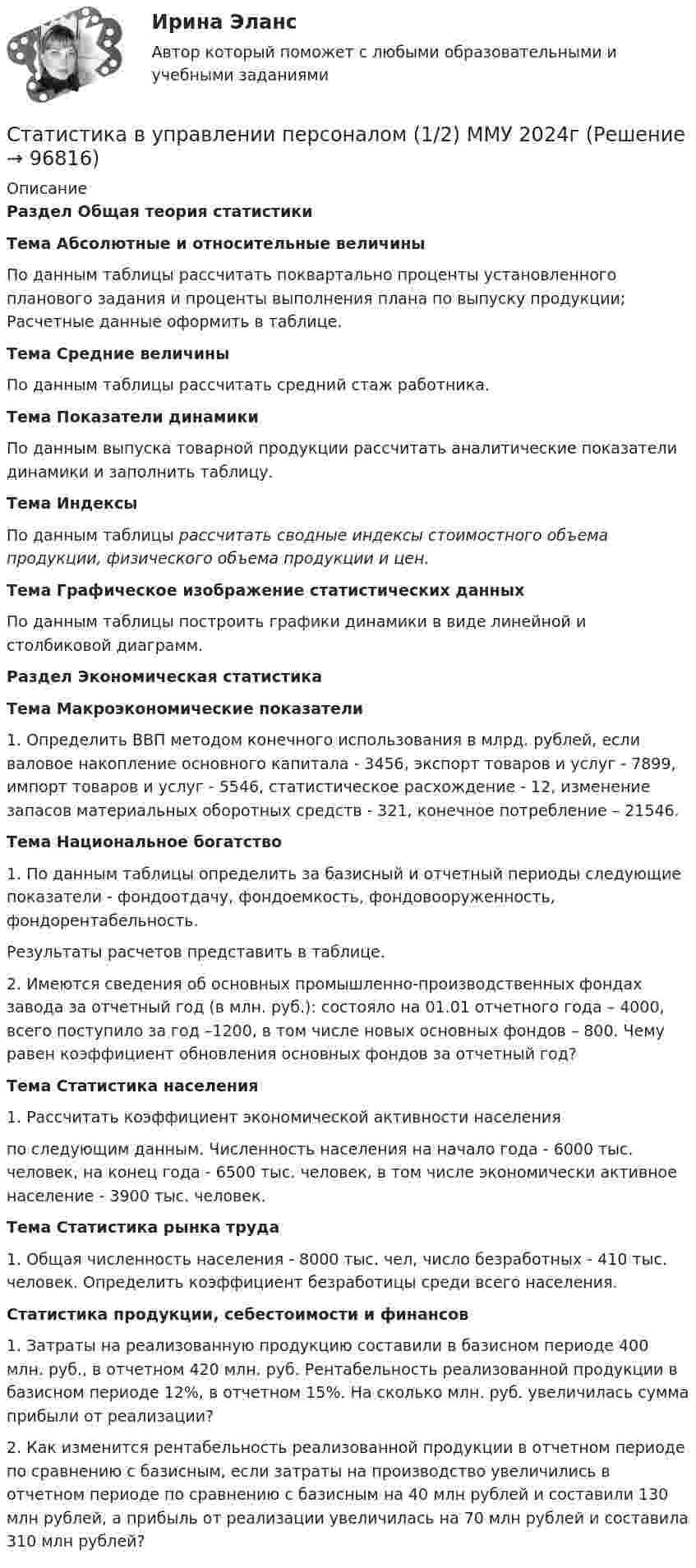      
            Описание
            Раздел Общая теория статистикиТема Абсолютные и относительные величиныПо данным таблицы рассчитать поквартально проценты установленного планового задания и проценты выполнения плана по выпуску продукции; Расчетные данные оформить в таблице.Тема Средние величиныПо данным таблицы рассчитать средний стаж работника.Тема Показатели динамики	По данным выпуска товарной продукции рассчитать аналитические показатели динамики и заполнить таблицу.Тема Индексы	По данным таблицы рассчитать сводные индексы стоимостного объема продукции, физического объема продукции и цен.Тема Графическое изображение статистических данных	По данным таблицы построить графики динамики в виде линейной и столбиковой диаграмм.Раздел Экономическая статистикаТема Макроэкономические показатели1. Определить ВВП методом конечного использования в млрд. рублей, если валовое накопление основного капитала - 3456, экспорт товаров и услуг - 7899, импорт товаров и услуг - 5546, статистическое расхождение - 12, изменение запасов материальных оборотных средств - 321, конечное потребление – 21546.Тема Национальное богатство	1. По данным таблицы определить за базисный и отчетный периоды следующие показатели - фондоотдачу, фондоемкость, фондовооруженность, фондорентабельность.Результаты расчетов представить в таблице.	2. Имеются сведения об основных промышленно-производственных фондах завода за отчетный год (в млн. руб.): состояло на 01.01 отчетного года – 4000, всего поступило за год –1200, в том числе новых основных фондов – 800. Чему равен коэффициент обновления основных фондов за отчетный год? Тема Статистика населения	1. Рассчитать коэффициент экономической активности населения по следующим данным. Численность населения на начало года - 6000 тыс. человек, на конец года - 6500 тыс. человек, в том числе экономически активное население - 3900 тыс. человек.Тема Статистика рынка труда	1. Общая численность населения - 8000 тыс. чел, число безработных - 410 тыс. человек. Определить коэффициент безработицы среди всего населения.Статистика продукции, себестоимости и финансов	1. Затраты на реализованную продукцию составили в базисном периоде 400 млн. руб., в отчетном 420 млн. руб. Рентабельность реализованной продукции в базисном периоде 12%, в отчетном 15%. На сколько млн. руб. увеличилась сумма прибыли от реализации?	2. Как изменится рентабельность реализованной продукции в отчетном периоде по сравнению с базисным, если затраты на производство увеличились в отчетном периоде по сравнению с базисным на 40 млн рублей и составили 130 млн рублей, а прибыль от реализации увеличилась на 70 млн рублей и составила 310 млн рублей?   
            
            
            💯 Статистика (все ответы на тест Синергия / МТИ / МосАП, январь 2023)Статистика в управлении персоналом (1/2) ММУ 2024гСТАТИСТИКА. Готовые задания 1-6. ТГУ РосдистантСтатистика Домашнее задание по теме 10 (4 задания)Статистика Домашнее задание по теме 11 (7 задач)Статистика Домашняя работа (10 задач) Производство электроэнергии В РФ в 2014 г. составило 1159 млрд кВтч, 2015 г. - 1162 млрд кВтч, а в 2016 г. – 1175 млрд кВтч. Статистика Задание💯 Статистика (все ответы на тест Синергия / МТИ / МосАП, апрель 2023)💯 Статистика (все ответы на тест Синергия / МТИ / МосАП, декабрь 2022)💯 Статистика (все ответы на тест Синергия / МТИ / МосАП, июль 2022)💯 Статистика (все ответы на тест Синергия / МТИ / МосАП, июнь 2022)💯 Статистика (все ответы на тест Синергия / МТИ / МосАП, май 2023)💯 Статистика (все ответы на тест Синергия / МТИ / МосАП, март 2023)💯 Статистика (все ответы на тест Синергия / МТИ / МосАП, сентябрь 2022)