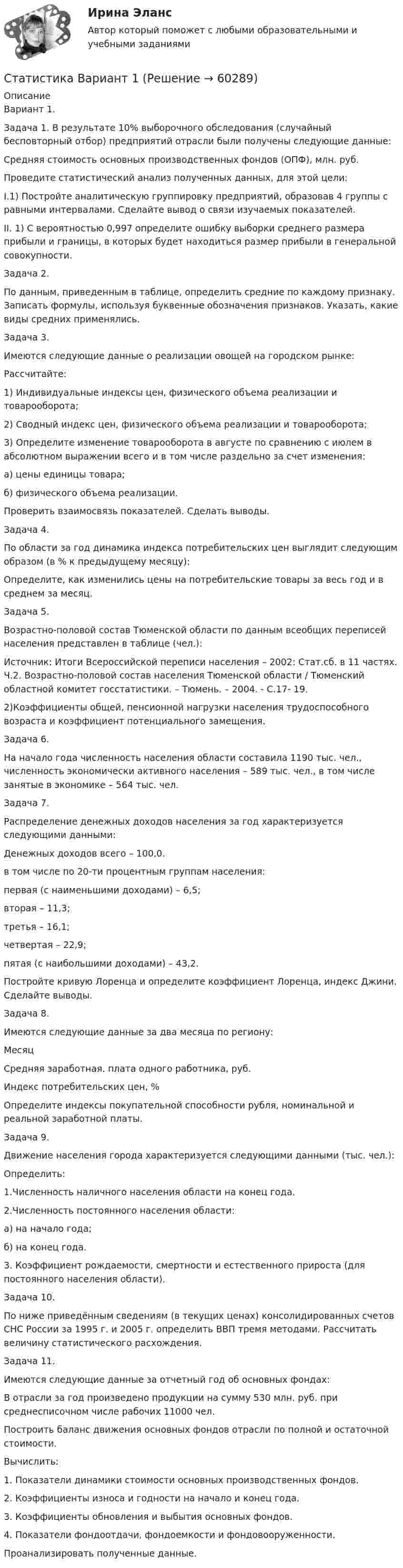     
            Описание
            Вариант 1.	Задача 1. В результате 10% выборочного обследования (случайный бесповторный отбор) предприятий отрасли были получены следующие данные: Средняя стоимость основных производственных фондов (ОПФ), млн. руб.  	Проведите статистический анализ полученных данных, для этой цели:	I.1) Постройте аналитическую группировку предприятий, образовав 4 группы с равными интервалами. Сделайте вывод о связи изучаемых показателей.		II. 1) С вероятностью 0,997 определите ошибку выборки среднего размера   прибыли и границы, в которых будет находиться размер прибыли в генеральной совокупности.	     	Задача 2.	По данным, приведенным в таблице, определить средние по каждому признаку. Записать формулы, используя буквенные обозначения признаков. Указать, какие виды средних применялись.  	Задача 3.	Имеются следующие данные о реализации овощей на городском рынке:    	Рассчитайте:	1)    Индивидуальные индексы цен, физического объема реализации и товарооборота;	2)    Сводный индекс цен, физического объема реализации и товарооборота;	3)    Определите изменение товарооборота в августе по сравнению с июлем в абсолютном выражении всего и в том числе раздельно за счет изменения: а) цены единицы товара; б) физического объема реализации. Проверить взаимосвязь показателей. Сделать выводы.  	Задача 4.	По области за год динамика индекса потребительских цен выглядит следующим образом (в % к предыдущему месяцу):  	  	Определите, как изменились цены на потребительские товары за весь год и в среднем за месяц.	  	Задача 5.	Возрастно-половой состав Тюменской области по данным всеобщих переписей населения представлен в таблице (чел.):    Источник: Итоги Всероссийской переписи населения – 2002: Стат.сб. в 11 частях. Ч.2. Возрастно-половой состав населения Тюменской области / Тюменский областной комитет госстатистики. – Тюмень. – 2004. - С.17- 19.   	2)Коэффициенты общей, пенсионной нагрузки населения трудоспособного возраста и коэффициент потенциального замещения. 	Задача 6.	На начало года численность населения области составила 1190 тыс. чел., численность экономически активного населения – 589 тыс. чел., в том числе занятые в экономике – 564 тыс. чел. 	 	Задача 7. 	Распределение денежных доходов населения за год характеризуется следующими данными:	Денежных доходов всего – 100,0.	в том числе по 20-ти процентным группам населения: 	первая (с наименьшими доходами) – 6,5;	вторая – 11,3;	третья – 16,1;	четвертая – 22,9;	пятая (с наибольшими доходами) – 43,2.	Постройте кривую Лоренца и определите коэффициент Лоренца, индекс Джини. Сделайте выводы. 	Задача 8.	Имеются следующие данные за два месяца по региону:  Месяц Средняя заработная. плата одного работника,  руб. Индекс потребительских цен, %   		Определите индексы покупательной способности рубля, номинальной и реальной заработной платы.	 	Задача 9. 	Движение населения города характеризуется следующими данными (тыс. чел.):		 	Определить:	1.Численность наличного населения области на конец года.	2.Численность постоянного населения области:	а) на начало года;	б) на конец года. 	3. Коэффициент рождаемости, смертности и естественного прироста (для постоянного населения области). Задача 10.	По ниже приведённым сведениям (в текущих ценах) консолидированных счетов СНС России за 1995 г. и 2005 г. определить ВВП тремя методами. Рассчитать величину статистического расхождения. 	Задача 11.	Имеются следующие данные за отчетный год об основных фондах:		В отрасли за год произведено продукции на сумму 530 млн. руб. при среднесписочном числе рабочих 11000 чел.	Построить баланс движения основных фондов отрасли по полной и остаточной стоимости.	Вычислить:	1. Показатели динамики стоимости основных производственных фондов.	2. Коэффициенты износа и годности на начало и конец года.	3. Коэффициенты обновления и выбытия основных фондов.	4. Показатели фондоотдачи, фондоемкости и фондовооруженности.	Проанализировать полученные данные.   
            
            
            Статистика (АлтГПУ)Статистика Вариант 1Статистика Вариант 10 (3 задания) Имеются данные о продаже мяса на рынке городаСтатистика Вариант 10 (3 задачи) Имеются данные о заработной плате работников локомотивного депоСтатистика Вариант 1 (2 вопроса + 2 задачи) Предмет, методы и задачи статистики. Особенности статистической методологии. Система государственной статистики РФ. Статистическое наблюдениеСтатистика Вариант 13 (8 задач) По 20 овцам имеются данные о настриге шерстиСтатистика Вариант 1 (5 заданий) Однородна ли совокупность 7, 8, 10? статистика 2022 готовые ответы синергияСтатистика (2023.г) тест с ответами Синергия/МОИ/ МТИ /МОСАПСтатистика 2 вариант Рейтинговая работаСтатистика (4 задачи) Произведена группировка рабочих предприятия по уровню выполнения норм выработки. Определить количественные статистические показатели:  Статистика (5 задач на корреляцию)Статистика 6 сем СИНЕРГИЯ ТЕСТ ✅ Статистика 70 вопросов СИНЕРГИЯ МТИ 2022