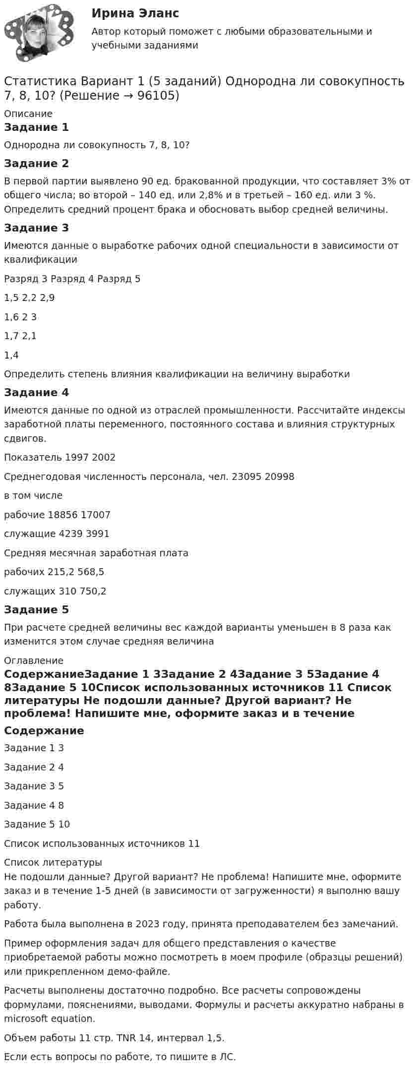     
            Описание
            Задание 1Однородна ли совокупность 7, 8, 10? Задание 2В первой партии выявлено 90 ед. бракованной продукции, что составляет 3% от общего числа; во второй – 140 ед. или 2,8% и в третьей – 160 ед. или 3 %. Определить средний процент брака и обосновать выбор средней величины. Задание 3Имеются данные о выработке рабочих одной специальности в зависимости от квалификации Разряд 3	Разряд 4	Разряд 51,5	2,2	2,91,6	2	31,7	2,1	 1,4	 	 Определить степень влияния квалификации на величину выработки Задание 4Имеются данные по одной из отраслей промышленности. Рассчитайте индексы заработной платы переменного, постоянного состава и влияния структурных сдвигов. Показатель	1997	2002Среднегодовая численность персонала, чел.	23095	20998в том числе	 	 рабочие	18856	17007служащие	4239	3991Средняя месячная заработная плата	 	 рабочих	215,2	568,5служащих	310	750,2Задание 5При расчете средней величины вес каждой варианты уменьшен в 8 раза как изменится этом случае средняя величина 
            Оглавление
            СодержаниеЗадание 1	3Задание 2	4Задание 3	5Задание 4	8Задание 5	10Список использованных источников	11 
            Список литературы
            Не подошли данные? Другой вариант? Не проблема! Напишите мне, оформите заказ и в течение 1-5 дней (в зависимости от загруженности) я выполню вашу работу.Работа была выполнена в 2023 году, принята преподавателем без замечаний.Пример оформления задач для общего представления о качестве приобретаемой работы можно посмотреть в моем профиле (образцы решений) или прикрепленном демо-файле.Расчеты выполнены достаточно подробно. Все расчеты сопровождены формулами, пояснениями, выводами. Формулы и расчеты аккуратно набраны в microsoft equation.Объем работы 11 стр. TNR 14, интервал 1,5.Если есть вопросы по работе, то пишите в ЛС. 
            
            
            Статистика Вариант 13 (8 задач) По 20 овцам имеются данные о настриге шерстиСтатистика Вариант 1 (5 заданий) Однородна ли совокупность 7, 8, 10? Статистика Вариант 1 (5 задач)  Определите средние показатели по Уральскому федеральному округу. Укажите вид и форму средних.Статистика (Вариант 1) 6 задач Проанализируйте структуру статистической совокупности с помощью относительных величин: всего в городе, который делится на три административных района, проживает 900 чел.,Статистика Вариант 1 (7 задач) По данным таблицы 1 произведите группировку магазинов №№ 1 ... 18 по признаку размер товарооборотаСтатистика Вариант 2 (3 задания) По двум трикотажным фабрикам производственного объединения имеются следующие данные Статистика Вариант 2 (5 задач) Определите средние показатели по Уральскому федеральному округу. Укажите вид и форму средних.Статистика 6 сем СИНЕРГИЯ ТЕСТ ✅ Статистика 70 вопросов СИНЕРГИЯ МТИ 2022✅ Статистика 71 вопрос СИНЕРГИЯ МТИ 2022Статистика (АлтГПУ)Статистика Вариант 1Статистика Вариант 10 (3 задания) Имеются данные о продаже мяса на рынке городаСтатистика Вариант 10 (3 задачи) Имеются данные о заработной плате работников локомотивного депо