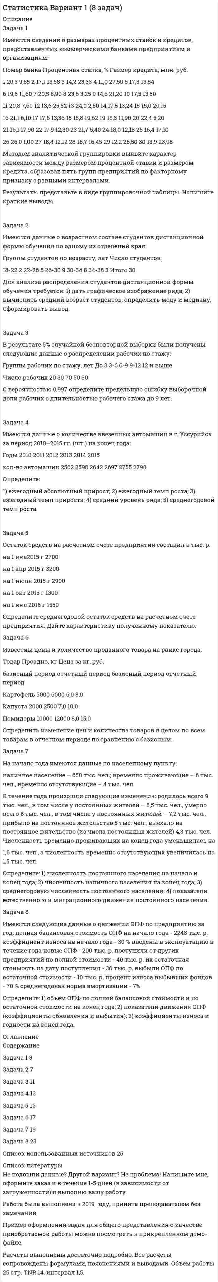 




Описание

Задача 1
Имеются следующие данные о среднегодовой оплате труда работников банка.
Таблица 1
Данные о среднегодовой оплате труда работников банка
Наименование банка Среднегодо-вая зарплата персонала Наименование банка Среднегодовая зарплата персонала
Альфа-банк 1527 банк железнодорож-ный 1942
Кредит-банк 1404 Авиа-банк 1770
Бошинвестбанк 1584 Энергобанк 1772
Росбизнесбанк 1726 Промбанк 1903
Икмекбанк 1845 Уралбанк 2050
Стройбанк 1546 Росторгбанк 1927
Аэробанк 1427 Потреббанк 1665
Агробанк 1489 Ника-банк 1618
Микробанк 1380 Кроссбанк 1756
Соцбанк 1861 Промстройбанк 1573
1. Сгруппировать банки по среднегодовой зарплате, образовав пять групп с равными интервалами.
2. Рассчитать по каждой группе число банков и их удельный вес в общей совокупности.
3. Результаты оформить в таблице.
Задача 2
Имеются следующие данные о продаже товаров в магазине за 1 полугодие:
Таблица 5
Данные о продаже товаров в магазине
Товары Продано, т Цена за кг, руб.
1 квартал 2 квартал 1 квартал 2 квартал
1, А 1261 1381 62,2 65,0
2, Б 921 850 75,0 73,0
3, В 661 745 49,2 46,2
1. Определите общие индексы
- физического объема;
- цен;
- товарооборота
2. Установить степень влияния изменения цен и количества проданных товаров в отдельности на динамику товарооборота.
Задача 3
Имеются следующие данные о возрасте сотрудников:
Таблица 7
Данные о возрасте сотрудников
Возраст сотрудников Число сотрудников, чел.
18 - 22 112
22 - 25 100
25 - 27 50
27 - 30 10
30 - 33 15
Определить:
1. средний возраст сотрудников;
2. показатели вариации
а) размах вариации
b) среднее линейное отклонение;
с) дисперсию;
d) среднее квадратическое отклонение;
е) коэффициент вариации.
3. структурные средние величины: моду и медиану;
4. сделать выводы.
Задача 4
Имеются следующие данные о производстве продукции литейным це-хом завода в 2001 году.
Таблица 9
Данные о производстве продукции литейным цехом завода в 2001 году
Виды продук-ции Производство продукции в 2001 г., тыс. руб. Степень выпол-нения плана, % Фактический выпуск продукции в 2000 г.
по плану фактически
Литье чугун-ное 3700 97,5 3580
Литье сталь-ное 2950 3200 2800
Литье цвет-ных металлов 3400 101,2 3350
Всего
Определить:
1. недостающие показатели в таблице;
2. фактическую структуру продукции за 2000 и 2001 годы;
3. относительные величины динамики по каждому виду продукции и в целом по заводу.
Все вычисленные показатели выразить в табличной форме. Сделать вывод.
Задача 5
Среднемесячная оплата труда служащего в фирме в 2001 г. по сравнению с 2000 г. увеличилась на 55%, а число служащих уменьшилось на 15%. Как изменился за этот же период общий фонд зарплаты?
Задача 6
Имеются следующие данные о финансовых показателях фирмы за 2001 год:
Таблица 13
Данные о финансовых показателях фирмы
Номер группы Прибыль на одну акцию, руб. Количество акций, тыс.
1 8 50
2 5 40
3 7 60
1. Определить среднюю прибыль на одну акцию по всем трем группам.
2. Указать вид средней.



Оглавление

Содержание
Задача 1 3
Задача 2 6
Задача 3 8
Задача 4 13
Задача 5 15
Задача 6 16
Список использованной литературы 17


            
            
            Задача 1 Имеются карточки с номерами {1, 2,…, 12}. Из них отбираются m = 9 карточек (сочетание). Найти вероятность, что среди них не будет карточек с номерами 1, 2.Задача 1 Имеются сведения о размерах процентных ставок и кредитов, предоставленных коммерческими банками предприятиям и организациям: Номер банка Процентная ставка, % Размер кредита, млн. руб.Задача 1 Имеются следующие данные за 2009 г.: - численность населения, тыс. чел.: на 1 января - 430,0; на 1 апреля - 430,2; на 1 июля 430,3; на 1 октября - 430,7; на 1 января 2007 г. 430,8 - число умерших, чел. - 8 170 - число выбывших на постоянно жительство в другие населенные пункты, чел. - 570Задача 1 Имеются следующие данные за год по заводам одной промышленной компании: Завод Среднее число рабочих, чел. Основные фонды, млн. руб. Продукция, млн. руб. Завод Среднее число рабочих, чел. Основные фонды, млн. руб. Продукция, млн.Задача 1 Имеются следующие данные о среднегодовой оплате труда работников банка. Таблица 1 Данные о среднегодовой оплате труда работников банка Наименование банка Среднегодо-вая зарплата персонала Наименование банка Среднегодовая зарплата персонала Альфа-банк 1527 банк железнодорож-ный 1942 Кредит-банк 1404 Авиа-банк 1770Задача 1 Имеются следующие данные о численности женщин на 01.01.2010 г. в населенном пункте и коэффициенты дожития: Возраст, лет Число женщин, чел. Коэффициент дожитияЗадача 1 Имеются следующие данные по двум группам рабочих: Группы рабочих Число рабочих, чел. Средняя часовая выработка одного рабочего, шт. Дисперсия выработки Квалифицированные 15 5,5 0,23 Малоквалифицированные 5 3,5 0,38 Определить тесноту связи между квалификацией и средней выработкой рабочих, вычислив коэффициент детерминации и эмпирическое корреляционное отношение. Пояснить полученные результатЗадача 1. Имеется информация по 10 предприятиям о зависимости себестоимости (ден.ед.) единицы продукции от трудоемкости единицы продукции (чел -час):Задача 1. Имеется информация по 10 предприятиям о зависимости удельных постоянных расходов от объема выпускаемой продукции : 1. Оцените коэффициенты линейной регрессии по методу наименьших квадратов. 2. Проверьте статистическую значимость оценок теоретических коэффициентов при уровне значимости .Задача 1. Имеется информация по 10 регионам о среднедневной зарплате (ден. ед.) и расходах на покупку продовольственных товаров в общих расходах (%):Задача 1 Имеются данные о выпуске 5 видов продукции за два месяца: Таможня Перемещено через границу в августеЗадача 1 Имеются данные о выпуске 5 видов продукции за два месяца: Таможня Перемещено через границу в августе млн руб. в % к июлюЗадача 1 Имеются данные о качестве угля: Данные о качестве угля Параметры качества По техническим условиям Фактически Теплотворная способность, кДжЗадача 1. Имеются данные по одному из рисковых видов страхования: • средняя страховая сумма по одному договору S = 43 000 р.; • среднее возмещение по одному договору SB = 32 400 р.; • количество договоров n = 12 000; • нагрузка f = 12 %;