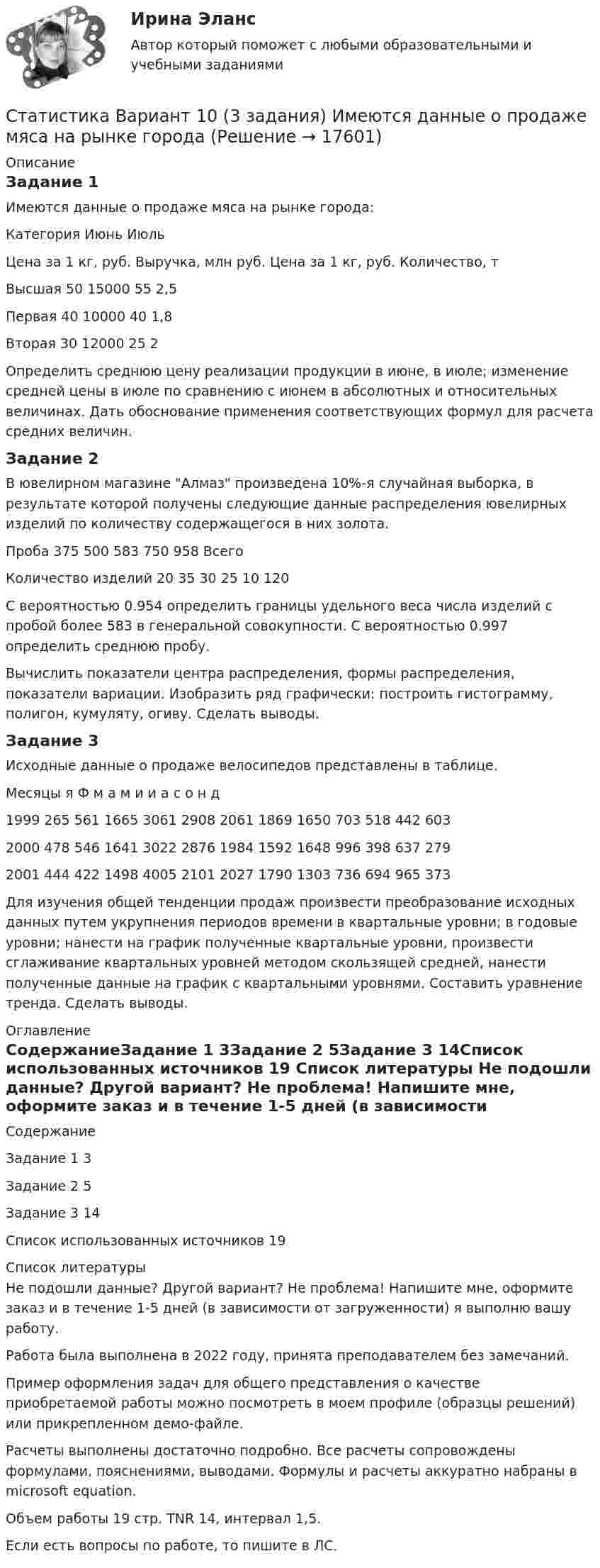    
          Описание
          Задание 1Имеются данные о продаже мяса на рынке города:Категория	Июнь	Июль	Цена за 1 кг, руб.	Выручка, млн руб.	Цена за 1 кг, руб.	Количество, тВысшая	50	15000	55	2,5Первая	40	10000	40	1,8Вторая	30	12000	25	2Определить среднюю цену реализации продукции в июне, в июле; изменение средней цены в июле по сравнению с июнем в абсолютных и относительных величинах. Дать обоснование применения соответствующих формул для расчета средних величин.Задание 2В ювелирном магазине Алмаз произведена 10%-я случайная выборка, в результате которой получены следующие данные распределения ювелирных изделий по количеству содержащегося в них золота.Проба	375	500	583	750	958	ВсегоКоличество изделий	20	35	30	25	10	120С вероятностью 0.954 определить границы удельного веса числа изделий с пробой более 583 в генеральной совокупности. С вероятностью 0.997 определить среднюю пробу.Вычислить показатели центра распределения, формы распределения, показатели вариации. Изобразить ряд графически: построить гистограмму, полигон, кумуляту, огиву. Сделать выводы.Задание 3Исходные данные о продаже велосипедов представлены в таблице.Месяцы	я	Ф	м	а	м	и	и	а	с	о	н	д1999	265	561	1665	3061	2908	2061	1869	1650	703	518	442	6032000	478	546	1641	3022	2876	1984	1592	1648	996	398	637	2792001	444	422	1498	4005	2101	2027	1790	1303	736	694	965	373Для изучения общей тенденции продаж произвести преобразование исходных данных путем укрупнения периодов времени в квартальные уровни; в годовые уровни; нанести на график полученные квартальные уровни, произвести сглаживание квартальных уровней методом скользящей средней, нанести полученные данные на график с квартальными уровнями. Составить уравнение тренда. Сделать выводы. 
          Оглавление
          СодержаниеЗадание 1	3Задание 2	5Задание 3	14Список использованных источников	19 
          Список литературы
          Не подошли данные? Другой вариант? Не проблема! Напишите мне, оформите заказ и в течение 1-5 дней (в зависимости от загруженности) я выполню вашу работу.Работа была выполнена в 2022 году, принята преподавателем без замечаний.Пример оформления задач для общего представления о качестве приобретаемой работы можно посмотреть в моем профиле (образцы решений) или прикрепленном демо-файле.Расчеты выполнены достаточно подробно. Все расчеты сопровождены формулами, пояснениями, выводами. Формулы и расчеты аккуратно набраны в microsoft equation.Объем работы 19 стр. TNR 14, интервал 1,5.Если есть вопросы по работе, то пишите в ЛС.
            
            
            Статистика Вариант 1Статистика Вариант 10 (3 задания) Имеются данные о продаже мяса на рынке городаСтатистика Вариант 10 (3 задачи) Имеются данные о заработной плате работников локомотивного депоСтатистика Вариант 1 (2 вопроса + 2 задачи) Предмет, методы и задачи статистики. Особенности статистической методологии. Система государственной статистики РФ. Статистическое наблюдениеСтатистика Вариант 13 (8 задач) По 20 овцам имеются данные о настриге шерстиСтатистика Вариант 1 (5 заданий) Однородна ли совокупность 7, 8, 10? Статистика Вариант 1 (5 задач)  Определите средние показатели по Уральскому федеральному округу. Укажите вид и форму средних.Статистика (2023.г) тест с ответами Синергия/МОИ/ МТИ /МОСАПСтатистика 2 вариант Рейтинговая работаСтатистика (4 задачи) Произведена группировка рабочих предприятия по уровню выполнения норм выработки. Определить количественные статистические показатели:  Статистика (5 задач на корреляцию)Статистика 6 сем СИНЕРГИЯ ТЕСТ ✅ Статистика 70 вопросов СИНЕРГИЯ МТИ 2022✅ Статистика 71 вопрос СИНЕРГИЯ МТИ 2022