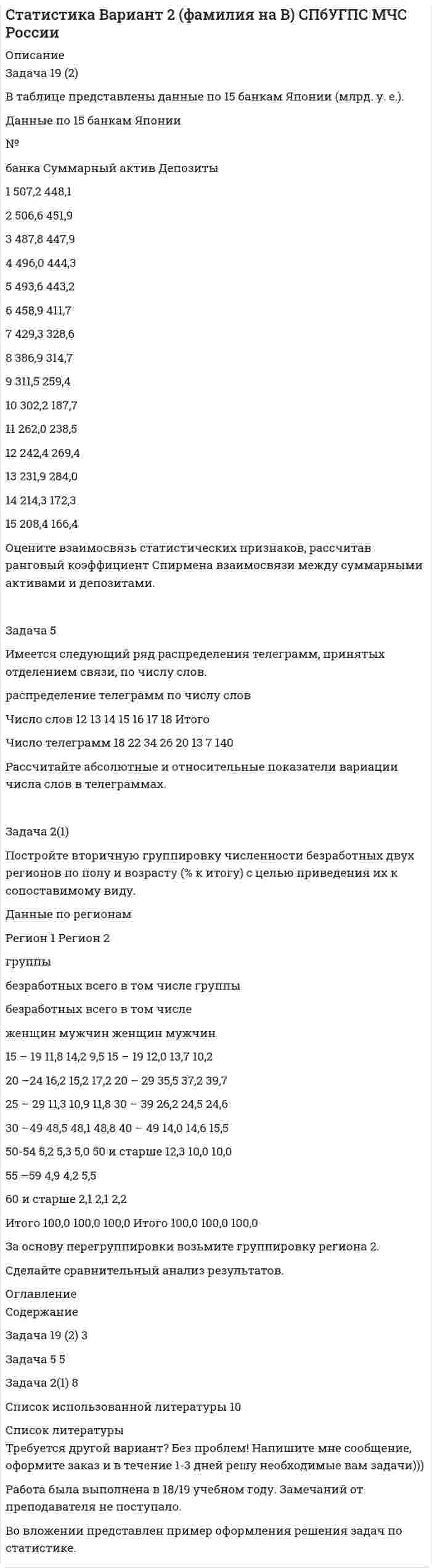 




Описание


Задача 6
Средние товарные запасы и оборот двадцати магазинов за отчетный период:
№ п/п Оборот, тыс. р. Средние товарные запасы, тыс. р.
1 1392 96
2 910 43
3 648 53
4 1173 113
5 863 37
6 567 33
7 1480 104
8 1100 49
9 1296 118
10 1082 37
11 853 75
12 1542 123
13 1163 79
14 893 74
15 445 25
16 342 23
17 784 28
18 1130 60
19 525 20
20 927 44
Для выявления зависимости между размером оборота и средними товарными запасами произведите группировку магазинов по размеру оборота, образовав четыре группы с равными интервалами.
В каждой группе и в целом подсчитайте:
1) число магазинов;
2) объем оборота – всего и в среднем на один магазин;
3) товарные запасы – всего и в среднем на один магазин.
Результаты группировки оформите в разработочной и групповой таблицах. Сделайте выводы.
 
Задача 13
Данные об обороте магазина за два периода (тыс. р.):
Товарные группы Базисный период Отчетный период
план факт
Продовольственные 60 61 63
Непродовольственные 70 65 64
Определите по товарным группам и в целом по магазину относительные показатели:
1) планового задания;
2) выполнения плана;
3) динамики;
4) структуры (по плану и фактически за отчетный период).
Сделайте выводы.
 
Задача 39
Продажа безалкогольных напитков предприятием составила (тыс. р.):
Квартал Первый год Второй год Третий год
1 113 106 120
2 268 276 292
3 454 498 505
4 168 187 208
Для анализа сезонности продажи безалкогольных напитков исчислите индексы сезонности. Изобразите сезонную волну графически. Распределите годовой план оборота на четвертый год в размере1360 тыс. р. по кварталам. Сделайте выводы.
 
Задача 40
Имеются следующие данные о продаже товаров в магазине:
Товарные группы Продано, кг Цена за 1 кг, р.
базисный период отчетный период базисный период отчетный период
А 200 220 18 22
Б 300 280 15 19
В 250 260 22 25
Определите:
1) индивидуальные индексы цен и физического объема продаж;
2) общий индекс цен;
3) общий индекс физического объема продаж;
4) общий индекс оборота в действующих ценах;
5) абсолютную сумму прироста оборота – всего, в том числе за счет изменения цен и количества проданных товаров.
Сделайте выводы.
 
Задача 69
Данные статистической отчетности предприятия за два периода:
Показатели Базисный период Отчетный период
Оборот, тыс. р. 3500 3960
Средняя списочная численность работников, чел. 20 22
Фонд заработной платы, тыс. р. 330,4 356,4
Определите:
1) относительный уровень расходов на оплату труда и среднюю выработку одного работника за каждый период;
2) абсолютный прирост оборота – всего, в том числе за счет изменения средней выработки и численности работников;
3) сумму относительной экономии (перерасхода) средств на оплату труда;
4) абсолютное изменение фонда заработной платы – всего, в том числе за счет изменения уровня расходов на оплату труда и объема оборота.
Сделайте выводы.
 
Задача 81
Имеются следующие данные, млрд р.:
Валовой внутренний продукт в рыночных ценах 3026,4
Доходы резидентов от занятости и собственности,
полученные из-за границы 35,3
Доходы нерезидентов от занятости и собственности,
полученные из ВВП данной страны 173,0
Текущие трансферты, полученные от «остального мира» 2,5
Текущие трансферты, переданные «остальному миру» 4,4
Определите:
1) валовой национальный доход;
2) валовой национальный располагаемый доход.
 
Задача 100
Однодневный оборот торгового предприятия увеличился за год на 12%, а средние товарные запасы уменьшились на 7%. Определите, как изменилось среднее время обращения.
Приведите формулы используемых индексов и укажите их взаимосвязь.




Оглавление


Содержание
Задача 6 3
Задача 13 7
Задача 39 9
Задача 40 12
Задача 69 15
Задача 81 18
Задача 100 19
Список использованных источников 20




Список литературы


Не подошли данные? Другой вариант? Не проблема! Напишите мне, оформите заказ и в течение 1-5 дней (в зависимости от загруженности) я выполню вашу работу.
Работа была выполнена в 2020 году, принята преподавателем без замечаний.
Пример оформления задач для общего представления о качестве приобретаемой работы можно посмотреть в прикрепленном демо-файле.
Расчеты выполнены достаточно подробно. Все расчеты сопровождены формулами, пояснениями и выводами. Объем работы 20 стр. TNR 14, интервал 1,5.



            
            
            Задача 5 За три дня турист преодолел 105 км. Сколько километров турист преодолел в первый день, если в каждый последующий день он преодолевал на 3 км больше, чем в предыдущийЗадача 5 Имеется следующий ряд распределения телеграмм, принятых отделением связи, по числу слов. распределение телеграмм по числу слов Число слов 12 13 14 15 16 17 18 Итого Число телеграмм 18 22 34 26 20 13 7 140 Рассчитайте абсолютные и относительные показатели вариации числа слов в телеграммах.Задача 5. Какую доходность за 4 года получит инвестор, если положит 1 миллион рублей на депозит со сложным начислением процента при годовой ставке доходности равной 6,5%? Задача 5 Кривошип ОА, вращающийся с постоянной угловой скоростью вокруг оси О, приводит в движение ползун В спомощью шатуна АВ. Точка А - полюс. Многоугольник ускорений, построенный для точки В, приведён на рисунке. Какойиз векторов отмечен цифрой 4Задача 5 (про театр)Задача 5. Рассчет круглого вала Вариант 5Задача 5. Рассчет круглого вала Вариант 6Задача 5.25. НекрасовЗадача 5.2. Завод, имея систему очистки отходов производства, неоднократно сбрасывал неочищенные сточные воды в водоем общего пользования, при-чиняя тем самым вред здоровью граждан и окружающей среде. Проверкой установлено, что сброс сточных вод производился по распоряжению руково-дства предприятия с целью получения дополнительной прибыли. 1. Дайте правовую оценку действиям руководства завода.Задача 53 Определить знак угловой скорости звена АВ в положении механизма, изображённом на рисунке. Звено ОА вращается в направлении, указанном стрелкой, замедленно. Угол между звеном ОА и звеном АВ равен 90 о. Звено АВ вставлено в прорезЗадача 5. Банковская система предполагает использование денежно-кредитных инструментов регулирования функционирования финансовой системы в стране. В связи с этим в схеме эмиссионный банк – КБ – кредитор рассчитайте на какую величинуЗадача 5 - вариант №7Задача 5 В данный момент времени известны скорость точки А и угловая скорость плоской фигуры, свободнодвижущейся в своей плоскости. Где находится мгновенный центр скоростей фигуры? Задача 5. Выбор измерительных средств для контроля размеров 