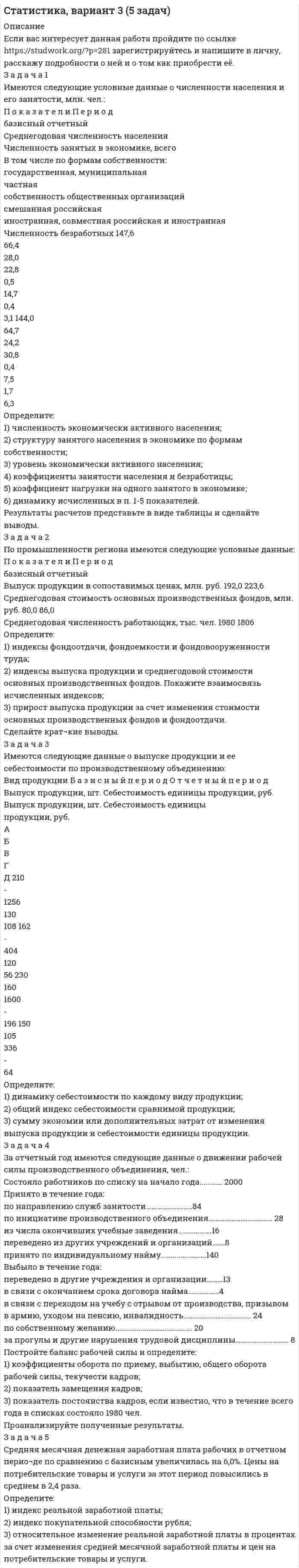 




Описание


Задача 1
Имеются такие данные по производственной деятельности предприятия за год, тыс. д. е.: первоначальная стоимость основных фондов за вычетом износа на начало года — 47,0; сумма износа основных фондов на начало года — 19,5; введено в строй новых основных фондов — 18,0; капитальный ремонт основных фондов — 2,1; выбыло основных фондов на протяжении года по первоначальной стоимости — 6,5; стоимость фондов, которые выбывают, за вычетом износа — 0,6; общая годовая сумма амортизации — 6,1; товарная продукция в фиксированных ценах — 110,0.
Определите: 1) полную первоначальную стоимость основных фондов на конец года; 2) остаточную стоимость основных фондов на конец года; 3) показатели движения, состояния и использования основных фондов. Сделайте выводы.
 
Задача 2
Имеются следующие данные о выпуске продукции мебельного комбината по ассортименту:
Ассортимент продукции Выпуск продукции, тыс. ден.ед.
по плану фактически
Диван 15200 15800
Стол 11000 10700
Шкаф 19000 21100
Шкаф книжный 9580 10100
Определите: 1) процент выполнения плана по объему продукции в целом по комбинату; 2) процент выполнения плана по ассортименту: по способу наименьшего процента; по удельному весу в общем перечне наименований изделий, по которому выполнен план выпуска продукции; по способу среднего процента. Сделайте выводы.
 
Задача 3
В годовом отчете предприятия имеются следующие данные об использовании рабочего времени за 2009 г.:
отработано человеко-дней — 158410;
количество человеко-дней неявок на работу за счет очередных отпусков — 12600,
отпусков на обучение — 400,
отпусков в связи с родами — 600,
болезнью — 8180,
неявок по закону — 900,
неявок с разрешения администрации — 800,
прогулов — 90,
человеко-дней праздничных и выходных — 73500.
Определите: 1) календарный, табельный и максимально возможный фонды рабочего времени и их относительные показатели; 2) среднюю списочную численность рабочих. Сделайте выводы.
 
Задача 4
В марте текущего года торговой бирже было предложено к продаже 8 пригородных земельных участков ценой 600 д. е. за 0,01 га, а в июне — 14 участков ценой 800 д. е. за 0,01 га. Определите коэффициент ценовой эластичности предложения. Сделайте выводы.
 
Задача 5
Среднемесячная (номинальная) заработная плата на одного работника области составляла в базисном году в среднем 220 д. е., а в отчетном периоде — 240 д. е. Цены на товары и услуги повысились в отчетном периоде по сравнению с базисным на 6%. Расходы социального страхования, пенсии, расходы из бюджета на образование, медицинское обслуживание и другие поступления из общественных фондов потребления увеличились с 76 до 94 д. е. в расчете на одного человека.
Определите: 1) индекс покупательной способности 1 д. е.; 2) индекс номинальной заработной платы; 3) индекс конечных доходов населения; 4) индекс реальных доходов населения. Сделайте выводы.




Оглавление


Содержание
Задача 1. 3
Задача 2. 6
Задача 3. 8
Задача 4. 11
Задача 5. 12
Список использованных источников. 14




Список литературы


Не подошли данные? Другой вариант? Не проблема1 Напишите мне, оформите заказ и в течение 1-4 дней я выполню вашу работу.
Во вложении прикреплен файл с примером оформления задач по статистике.
Работа была выполнена в первой половине 19 года, принята преподавателем без замечаний.



            
            
            Задача 1 Имеются следующие условные данные в целом по экономике (млн. руб.) Расходы на конечное потребление домашних хозяйств 12500 Расходы на конечное потребление государственных учреждений 7200З а д а ч а 1 Имеются следующие условные данные о численности населения и его занятости, млн. чел.: П о к а з а т е л и П е р и о д базисный отчетный Среднегодовая численность населения Численность занятых в экономике, всего В том числе по формам собственности: государственная, муниципальная частнаяЗадача 1 Имеются такие данные по предприятию, тыс. д. е.: - первоначальная стоимость основных фондов на начало года – 61,5; - износ основных фондов на начало года – 18,0; - введено в строй новых основных фондов — 7,0; - выбыло основных фондов на протяжении года по первоначальной стоимости — 4,5;Задача 1 Имеются такие данные по производственной деятельности предприятия за год, тыс. д. е.: первоначальная стоимость основных фондов за вычетом износа на начало года — 47,0; сумма износа основных фондов на начало года — 19,5; введено в строй новых основных фондов — 18,0; капитальный ремонт основных фондов — 2,1; выбыло основных фондов на протяжении года по первоначальной стоимости — 6,5; стоимость фондов, которые выбывают, за вычетом износа — 0,6; общая годовая сумма амортизации — 6,1; товарная продукция в фиксированных ценах — 110,0.Задача 1 Имеются такие данные по производственной деятельности предприятия за год, тыс. д. е.: первоначальная стоимость основных фондов за вычетом износа на начало года — 47,0; сумма износа основных фондов на начало года — 19,5; введено в строй новых основных фондов — 18,0; капитальный ремонт основных фондов — 2,1; выбыло основных фондов на протяжении года по первоначальной стоимости — 6,5; стоимость фондов, которые выбывают, за вычетом износа — 0,6; общая годовая сумма амортизации — 6,1; товарная продукция в фиксированных ценах — 110,0.. 2Задача 1 Имеются условные данные о показателях деятельности промышленной фирмы: Объем выпуска продукции Показатели Значение Объем выпуска продукции в 2001 году, млн. р. 100Задача 1 Инвестиционный проект на сумму 2 млн. руб. способен обеспечить ежегодные денежные поступления в сумме 1 млн. руб. Какой будет срок окупаемости этого проекта при желательном уровне окупаемости (коэффициент дисконтирования) 10 %?Задача 1 Имеются сведения о размерах процентных ставок и кредитов, предоставленных коммерческими банками предприятиям и организациям: Номер банка Процентная ставка, % Размер кредита, млн. руб.Задача 1 Имеются следующие данные за 2009 г.: - численность населения, тыс. чел.: на 1 января - 430,0; на 1 апреля - 430,2; на 1 июля 430,3; на 1 октября - 430,7; на 1 января 2007 г. 430,8 - число умерших, чел. - 8 170 - число выбывших на постоянно жительство в другие населенные пункты, чел. - 570Задача 1 Имеются следующие данные за год по заводам одной промышленной компании: Завод Среднее число рабочих, чел. Основные фонды, млн. руб. Продукция, млн. руб. Завод Среднее число рабочих, чел. Основные фонды, млн. руб. Продукция, млн.Задача 1 Имеются следующие данные о среднегодовой оплате труда работников банка. Таблица 1 Данные о среднегодовой оплате труда работников банка Наименование банка Среднегодо-вая зарплата персонала Наименование банка Среднегодовая зарплата персонала Альфа-банк 1527 банк железнодорож-ный 1942 Кредит-банк 1404 Авиа-банк 1770Задача 1 Имеются следующие данные о численности женщин на 01.01.2010 г. в населенном пункте и коэффициенты дожития: Возраст, лет Число женщин, чел. Коэффициент дожитияЗадача 1 Имеются следующие данные по двум группам рабочих: Группы рабочих Число рабочих, чел. Средняя часовая выработка одного рабочего, шт. Дисперсия выработки Квалифицированные 15 5,5 0,23 Малоквалифицированные 5 3,5 0,38 Определить тесноту связи между квалификацией и средней выработкой рабочих, вычислив коэффициент детерминации и эмпирическое корреляционное отношение. Пояснить полученные результатЗадача 1. Имеются следующие данные по предприятиям (тыс. руб.): Таблица 1– Исходные данные  По этим данным найдите прибыль базисного и отчетного года, как повлияли на ее изменение: цены, себестоимость, объем выпуска продукции, изменение ассортимента.