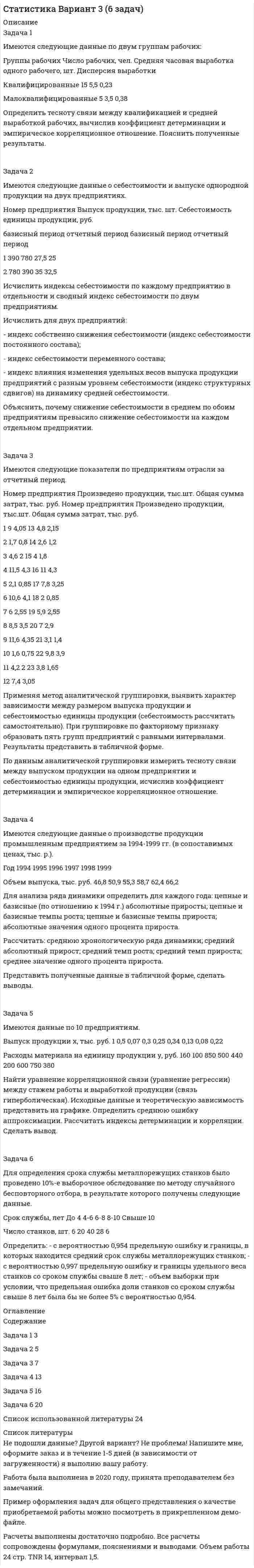 




Описание


Задача 1
Имеются следующие условные данные в целом по экономике (млн. руб.)
Расходы на конечное потребление домашних хозяйств 12500
Расходы на конечное потребление государственных учреждений 7200
Чистое накопление основного капитала 6400
Расходы на конечное потребление некоммерческих (общественных) организаций, обслуживающих домашние хозяйства 5100
Потребление основного капитала 1300
Изменение запасов материальных оборотных средств -260
Экспорт товаров и услуг 1200
Импорт товаров и услуг 2200
Выпуск продуктов и услуг 42050
Налоги на продукты и услуги 1090
Субсидии на продукты 440
Промежуточное потребление продуктов и услуг 14250
Определите:
1) валовой внутренний продукт производственным методом и методом конечного использования;
2) валовой национальный располагаемый доход;
3) первичные доходы, полученные резидентом данной страны от «остального мира».
 
Задача 2
Имеются следующие данные по строительным организациям региона за два года:
Показатель Базисный год Отчетный год
Объем выполненных строительно-монтажных работ в сопоставимых ценах, млн. руб. 17500 20700
Среднегодовая стоимость производственных фондов (млн. руб.) 9700 11300
Среднегодовая численность работающих, тыс. чел. 16,2 18,3
Определите:
1. Показатели фондоотдачи, фондоёмкости и фондовооруженности труда;
2. Прирост объема выполненных строительно-монтажных работ, всего и в том числе:
а) за счет увеличения стоимости основных фондов;
б) за счет лучшего их использования;
3. Долю интенсивного фактора в общем приросте объема работ.
 
Тестовые задания
1. Макроэкономическая статистика призвана обеспечить комплексную характеристику состояния и развития:
а) экономики страны;
б) экономики предприятия;
в) экономики отрасли.
2. Валовая добавленная стоимость – это разность между:
а) валовым выпуском и промежуточным потреблением;
б) валовым выпуском и валовым внутренним продуктом;
в) валовым выпуском и потреблением основного капитала.
3. Национальное богатство - это:
а) моментный показатель;
б) интервальный показатель.
4. Относительные показатели рождаемости, смертности, естественного прироста определяются как:
а) относительные величины структуры;
б) относительные величины координации;
в) относительные величины интенсивности;
г) относительные величины сравнения.
5. Обеспеченность населения необходимыми материальными благами и услугами, достигнутый уровень их потребления и степень удовлетворения разумных (рациональных) потребностей
а) уровень потребления;
б) уровень расходов;
в) уровень жизни.
6. Обследование деловой активности основано:
а) на экспертных оценках;
б) на использовании документов;
в) на сплошном наблюдении.
7. Выпуск товаров и услуг - это:
а) стоимость всех готовых изделий и полуфабрикатов, изготовленных в отчетном периоде;
б) объем продукции произведенной для реализации на сторону;
в) объем продукции отгруженной (переданной) в отчетном периоде потребителям;
г) объем продукции, на которую предъявлены покупателем расчетные документы.
8. Эффективность использования основных производственных средств изучается с помощью следующих показателей:
а) фондоемкости;
б) производительности труда;
в) фондовооруженности труда;
г) материалоемкости.
9. Точка безубыточности позволяет определить:
а) критический объем производства;
б) уровень платежеспособности;
в) коэффициент чувствительности β.
10. Предприятие классифицируется по размерам:
а) крупные и малые;
б) средние и малые;
в) крупные, средние и малые.




Оглавление


Содержание
Задача 1 3
Задача 2 5
Тестовые задания 7
Список использованных источников 9




Список литературы


Не подошли данные? Другой вариант? Не проблема! Напишите мне, оформите заказ и в течение 1-5 дней (в зависимости от загруженности) я выполню вашу работу.
Работа была выполнена в 2020 году, принята преподавателем без замечаний.
Пример оформления задач для общего представления о качестве приобретаемой работы можно посмотреть в моем профиле (образцы решений) или прикрепленном демо-файле.
Расчеты выполнены достаточно подробно. Все расчеты сопровождены формулами, пояснениями, выводами. Формулы и расчеты аккуратно набраны в microsoft equation.
Объем работы 9 стр. TNR 12, интервал 1,0.



            
            
            Задача 1 Имеются следующие данные о численности женщин на 01.01.2010 г. в населенном пункте и коэффициенты дожития: Возраст, лет Число женщин, чел. Коэффициент дожитияЗадача 1 Имеются следующие данные по двум группам рабочих: Группы рабочих Число рабочих, чел. Средняя часовая выработка одного рабочего, шт. Дисперсия выработки Квалифицированные 15 5,5 0,23 Малоквалифицированные 5 3,5 0,38 Определить тесноту связи между квалификацией и средней выработкой рабочих, вычислив коэффициент детерминации и эмпирическое корреляционное отношение. Пояснить полученные результатЗадача 1. Имеются следующие данные по предприятиям (тыс. руб.): Таблица 1– Исходные данные  По этим данным найдите прибыль базисного и отчетного года, как повлияли на ее изменение: цены, себестоимость, объем выпуска продукции, изменение ассортимента.Задача 1 Имеются следующие показатели деятельности предприятия. Задача 2 Руководство компании Citigroup планировало разместить 120 000 облигаций совокупной номинальной стоимостью $120 000 000 по цене $985 за облигацию. Однако при размещении спрос превысил предложение и облигации в среднем разошлись по $992 за штуку. Определить: 1. Номинал одной облигации; 2. Первоначально запланированный объем выручки от продажи ценных бумаг на первичном рынке; 3. Фактическую выручку. Задача 3Задача 1 Имеются следующие условные данные в целом по экономике (млн. руб.) Расходы на конечное потребление домашних хозяйств 12500 Расходы на конечное потребление государственных учреждений 7200З а д а ч а 1 Имеются следующие условные данные о численности населения и его занятости, млн. чел.: П о к а з а т е л и П е р и о д базисный отчетный Среднегодовая численность населения Численность занятых в экономике, всего В том числе по формам собственности: государственная, муниципальная частнаяЗадача 1 Имеются такие данные по предприятию, тыс. д. е.: - первоначальная стоимость основных фондов на начало года – 61,5; - износ основных фондов на начало года – 18,0; - введено в строй новых основных фондов — 7,0; - выбыло основных фондов на протяжении года по первоначальной стоимости — 4,5;Задача 1 Имеются данные о качестве угля: Данные о качестве угля Параметры качества По техническим условиям Фактически Теплотворная способность, кДжЗадача 1. Имеются данные по одному из рисковых видов страхования: • средняя страховая сумма по одному договору S = 43 000 р.; • среднее возмещение по одному договору SB = 32 400 р.; • количество договоров n = 12 000; • нагрузка f = 12 %;Задача 1. Имеются данные по одному из рисковых видов страхования: • средняя страховая сумма по одному договору S = 43 000 р.; • среднее возмещение по одному договору SB = 32 400 р.; • количество договоров n = 12 000; • нагрузка f = 12 %;. 2Задача 1 Имеются карточки с номерами {1, 2,…, 12}. Из них отбираются m = 9 карточек (сочетание). Найти вероятность, что среди них не будет карточек с номерами 1, 2.Задача 1 Имеются сведения о размерах процентных ставок и кредитов, предоставленных коммерческими банками предприятиям и организациям: Номер банка Процентная ставка, % Размер кредита, млн. руб.Задача 1 Имеются следующие данные за 2009 г.: - численность населения, тыс. чел.: на 1 января - 430,0; на 1 апреля - 430,2; на 1 июля 430,3; на 1 октября - 430,7; на 1 января 2007 г. 430,8 - число умерших, чел. - 8 170 - число выбывших на постоянно жительство в другие населенные пункты, чел. - 570Задача 1 Имеются следующие данные за год по заводам одной промышленной компании: Завод Среднее число рабочих, чел. Основные фонды, млн. руб. Продукция, млн. руб. Завод Среднее число рабочих, чел. Основные фонды, млн. руб. Продукция, млн.