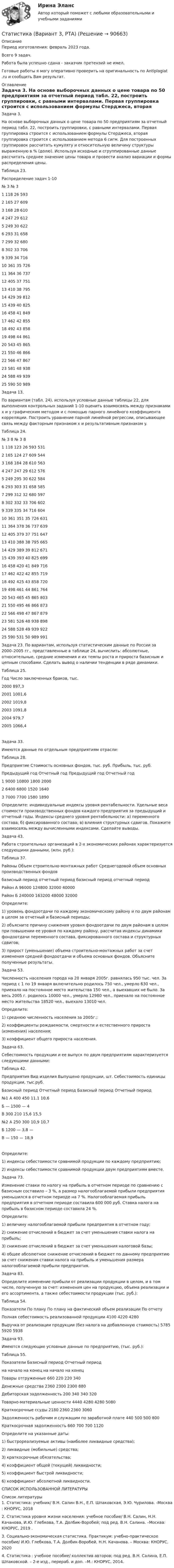      
            Описание
            Период изготовления: февраль 2023 года.Всего 9 задач.Работа была успешно сдана - заказчик претензий не имел.Готовые работы я могу оперативно проверить на оригинальность по Antiplagiat .ru и сообщить Вам результат. 
            Оглавление
            Задача 3. На основе выборочных данных о цене товара по 50 предприятиям за отчетный период табл. 22, построить группировки, с равными интервалами. Первая группировка строится с использованием формулы Стерджеса, вторая группировка строится с использованием метода 6 сигм. Для построенных группировок рассчитать кумуляту и относительную величину структуры выраженную в % (долю). Используя исходные и сгруппированные данные рассчитать среднее значение цены товара и провести анализ вариации и формы распределения цены. Таблица 23.Распределение задач 1-10№	3		№	31	118		26	5932	165		27	6093	168		28	6104	247		29	6125	249		30	6226	293		31	6587	299		32	6808	302		33	7069	339		34	71610	361		35	72611	364		36	73712	405		37	75113	410		38	79514	429		39	81215	439		40	82516	458		41	84917	462		42	85518	492		43	85819	498		44	86120	543		45	86521	550		46	86622	566		47	86723	581		48	93824	588		49	93925	590		50	989Задача 13. По вариантам (табл. 24), используя условные данные таблицы 22, для выполнения контрольных заданий 1-10 оценить взаимосвязь между признаками x и y графическим методом и с помощью парного линейного коэффициента корреляции. Построить уравнение парной линейной регрессии, описывающее связь между факторным признаком x и результативным признаком y.Таблица 24. №	3	8		№	3	81	118	123		26	593	5312	165	124		27	609	5443	168	184		28	610	5634	247	247		29	612	5765	249	295		30	622	5846	293	303		31	658	5857	299	312		32	680	5978	302	332		33	706	6029	339	335		34	716	60410	361	351		35	726	63111	364	378		36	737	63912	405	379		37	751	64713	410	388		38	795	66514	429	389		39	812	67115	439	393		40	825	69916	458	420		41	849	71617	462	422		42	855	71918	492	425		43	858	72019	498	461		44	861	76420	543	465		45	865	80321	550	495		46	866	87322	566	498		47	867	87923	581	526		48	938	89824	588	528		49	939	92225	590	531		50	989	991Задача 23. По вариантам, используя статистическим данные по России за 2000–2005 гг., представленные в таблице 24, вычислить: абсолютные, относительные, средние изменения и их темпы роста и прироста базисным и цепным способами. Сделать вывод о наличии тенденции в ряде динамики.Таблица 25. Год 	Число заключенных браков, тыс.2000	897,32001	1001,62002	1019,82003	1091,82004	979,72005	1066,4Задача 33. Имеются данные по отдельным предприятиям отрасли:Таблица 28. Предприятие 	Стоимость основных фондов, тыс. руб.	Прибыль, тыс. руб.	Предыдущий год	Отчетный год	Предыдущий год	Отчетный год1	9000	10800	1800	20002	6400	6800	1520	16403	7000	7700	1580	1890Определите: индивидуальные индексы уровня рентабельности. Удельные веса стоимости производственных фондов каждого предприятия за предыдущий и отчетный годы. Индексы среднего уровня рентабельности: а) переменного состава; б) фиксированного состава; в) влияния структурных сдвигов. Покажите взаимосвязь между вычисленными индексами. Сделайте выводы.Задача 43. Работа строительных организаций в 2-х экономических районах характеризуется следующими данными, (млн. руб.):Таблица 37. Районы	Объем строительно-монтажных работ	Среднегодовой объем основных производственных фондов	базисный период	отчетный период	базисный период	отчетный периодРайон А	96000	124800	32000	40000Район Б	240000	163200	48000	32000Определите: 1) уровень фондоотдачи по каждому экономическому району и по двум районам в целом за отчетный и базисный периоды; 2) объясните причину снижения уровня фондоотдачи по двум районам в целом при повышении ее уровня по каждому району, рассчитав индексы динамики фондоотдачи переменного состава, фиксированного состава и структурных сдвигов; 3) прирост (уменьшение) объема строительно-монтажных работ за счет изменения средней фондоотдачи и объема основных фондов. Объясните полученные результаты.Задача 53. Численность населения города на 20 января 2005г. равнялась 950 тыс. чел. За период с 1 по 19 января включительно родилось 750 чел., умерло 630 чел., приехало на постоянное место жительства 150 чел., а выехавших не было. За весь 2005 г. родилось 10000 чел., умерло 12980 чел., приехало на постоянное место жительства 18520 чел., выехало 13010 чел.Определите:1)	среднюю численность населения за 2005г.;2)	коэффициенты рождаемости, смертности и естественного прироста (изменения) населения;3)	коэффициент общего прироста населения.Задача 63. Себестоимость продукции и ее выпуск по двум предприятиям характеризуется следующими данными:Таблица 42. Предприятия	Вид изделия	Выпущено продукции, шт.	Себестоимость единицы продукции, тыс.руб.		Базисный период	Отчетный период	Базисный период	Отчетный период№1	А	400	450	11,1	10,6	Б	—	1500	—	4	В	300	210	15,6	15,5№2	А	250	300	10,9	10,7	Б	1200	—	3,8	—	В	—	150	—	18,9Определите: 1) индексы себестоимости сравнимой продукции по каждому предприятию;2) индексы себестоимости сравнимой продукции двум предприятиям вместе.Задача 73. Изменение ставки по налогу на прибыль в отчетном периоде по сравнению с базисным составило – 3 %, а размер налогооблагаемой прибыли предприятия уменьшился в отчетном периоде на 7 %. Налогооблагаемая прибыль предприятия в отчетном периоде составила 600 000 руб. Ставка налога на прибыль в базисном периоде составила 24 %.Определите:1)	величину налогооблагаемой прибыли предприятия в отчетном году;2)	снижение отчислений в бюджет за счет уменьшения ставки налога на прибыль;3)	снижение отчислений в бюджет за счет уменьшения налоговой базы;4)	общее абсолютное снижение отчислений в бюджет по данному предприятию за счет снижения ставки налога на прибыль и уменьшения размера налогооблагаемой прибыли предприятия.Задача 83. Определите изменение прибыли от реализации продукции в целом, и в том числе, полученную за счет: изменения цен на продукцию, объема реализации и его ассортимента, а также себестоимости продукции (тыс. руб.):Таблица 54.Показатели	По плану	По плану на фактический объем реализации	По отчетуПолная себестоимость реализованной продукции	4100	4220	4280Выручка от реализации продукции (без налога на добавленную стоимость)	5785	5920	5938Задача 93. Имеются следующие условные данные по предприятию, (тыс. руб.):Таблица 55.Показатели	Базисный период	Отчетный период	на начало 	на конец 	на начало 	на конец Товары отгруженные	660	220	220	340Денежные средства	2360	2300	2300	880Дебиторская задолженность	200	340	340	320Товарно-материальные ценности	4440	4280	4280	5080Краткосрочные ссуды	2180	2360	2360	3060Задолженность рабочим и служащим по заработной плате	440	500	500	800Краткосрочная задолженность	660	700	700	1120Определите на указанные даты:1) быстрореализуемые активы (наиболее ликвидные средства);2) ликвидные (мобильные) средства;3) краткосрочные обязательства;4) коэффициент общей (текущей) ликвидности;5) коэффициент быстрой ликвидности;6) коэффициент абсолютной ликвидности.СПИСОК ИСПОЛЬЗОВАННОЙ ЛИТЕРАТУРЫ 
            Список литературы
            1.	Статистика: учебник/ В.Н. Салин В.Н., Е.П. Шпаковская, Э.Ю. Чурилова. -Москва : КНОРУС, 20182.	Статистика уровня жизни населения: учебное пособие/ В.Н. Салин, Н.Н. Качанова, И.Ю. Глебкова, Т.А. Долбик-Воробей; под ред. В.Н. Салина. –Москва: КНОРУС, 2019 .3.	Социально-экономическая статистика. Практикум: учебно-практическое пособие/ И.Ю. Глебкова, Т.А. Долбик-Воробей, Н.Н. Качанова. – Москва: КНОРУС, 20204.	Статистика : учебное пособие/ коллектив авторов; под ред. В.Н. Салина, Е.П. Шпаковской. – 2-е изд., перераб. и доп. –М.: КНОРУС, 2014.  
            
            
            Статистика Вариант 3 Две задачи по теме структурные средние Распределение торговых предприятий города по объему розничного оборота:Статистика (Вариант 3, РТА)Статистика Вариант 4 (3 задания) Имеются данные о реализации картофеля на рынках городаСтатистика Вариант 4 (5 задач) Известны статистические данные за 2008 год:Статистика Вариант 4 (6 задач)  Имеются данные о численности населения города (на конец года):Статистика Вариант  4 (7 заданий) Имеются данные о распределении коммерческих банков по объявлен-ному уставному фондуСтатистика Вариант 5 (2 задачи)  Имеются следующие данные о продаже тканей торговой организацией (в сопоставимых ценах) в 2019 – 2023 гг.:Статистика Вариант 2 (3 задания) По двум трикотажным фабрикам производственного объединения имеются следующие данные Статистика Вариант 2 (5 задач) Определите средние показатели по Уральскому федеральному округу. Укажите вид и форму средних.Статистика Вариант 2 (8 задач) Имеются следующие данные по среднесписочной численности работников на предприятиях Статистика Вариант 2 и 7 ТИУиЭ (Таганрог) Статистика Вариант 3 (2 задания) Имеются следующие данные по группе из 20 студентов заочного отде-ления:Статистика Вариант 3 (6 задач) По двум предприятиям имеются следующие данные о распределении работников по уровню месячной заработной платы:Статистика Вариант 3 (6 задач) Проанализируйте структуру статистической совокупности с помощью относительных величин