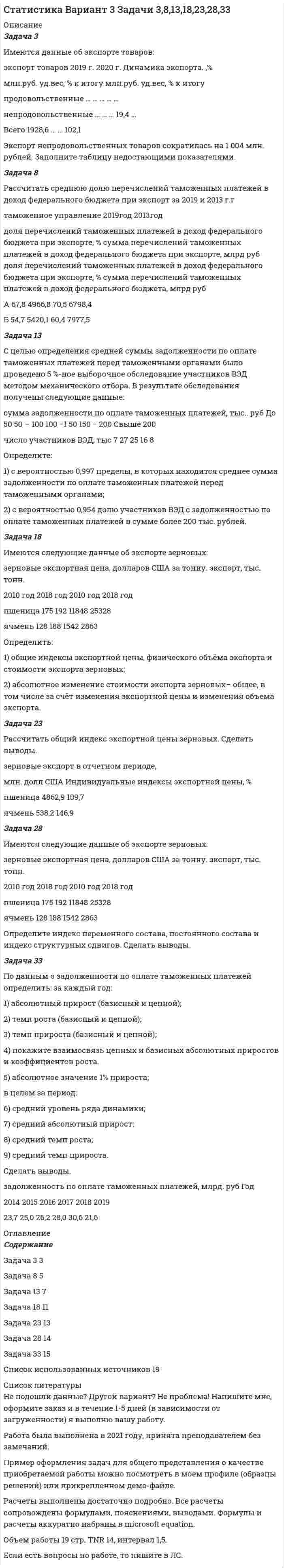 




Описание


Вариант 11
Задача 1
По 20 овцам имеются данные о живой массе:
№п/п Живая масса овец, кг №п/п Живая масса овец, кг
№п/п Живая масса овец, кг №п/п Живая масса овец, кг
1 55 11 52,8
2 55,7 12 51,6
3 53,7 13 51,5
4 52,6 14 55,4
5 54 15 55,9
6 51,7 16 55,3
7 56,7 17 52,4
8 50,4 18 53,3
9 53,5 19 53
10 56,3 20 54,5
Постройте ряд распределения, выделив при этом 3 группы с равными интервалами, рассчитайте среднюю живую массу овец, модальное значение признака, коэффициент вариации. По сгруппированным данным постройте гистограмму.
Задача 2
Известны следующие данные о работе предприятия:
Участок Численность работающих, чел. Относительные величины, %
1 квартал 2 квартал планового задания выполнения плана динамики
1 262 108 98
2 190 2202 107
3 151 106 122
Заполните недостающие данные в таблице и определите процент выполнения плана по численности работающих и динамику изменения численности в целом по предприятию.
Задача 3
Произведено выборочное наблюдение длительности производственного стажа, в выборку было взято 100 рабочих из общего количества в 1000 человек. Результаты выборки следующие:
Продолжительность стажа, в годах 1 3 5 7 9
Число рабочих, чел. 20 40 25 10 5
Определите с вероятностью 0,997 возможные пределы колебания средней продолжительности производственного стажа всех рабочих. Какое число рабочих надо взять в выборку, чтобы ошибка не превышала 0,5 года на основе приведенных показателей?
Задача 4
По данным о расходах федерального бюджета произведите выравнивание ряда динамики по прямой, сделайте выводы о характере общей тенденции изучаемого явления.
Год 2014 2015 2016 2017 2018 2019 2020
Расходы федерального бюджета, млрд руб. 14831,6 15620,3 16416,4 16420,3 16713 18214,5 22824,4
Задача 5
По следующим данным вычислите трудовой индекс производительности труда переменного и фиксированного составов по заводу и определите влияние структурных сдвигов на изменение средней производительности труда:
Группа изделий Произведено продукции, тыс. т Отработано, чел.-час
базисный период отчетный период базисный период отчетный период
А 12 14 1200 1126
Б 160 190 830 760
Задача 6
Определите направление и тесноту связи между стажем работы и средним выполнением норм по данным таблицы:
Стаж работы, в годах 1 2 3 4 5 6 7 8 9 10
Среднее выполнение норм, % 97 100 99 104 106 108 110 112 115 109
Указание: сформировать расчетную таблицу, включив необходимые для расчета коэффициента(ов) столбцы.
Задача 7
Численность населения города составляла: на 1 января 101920 чел.; на 1 февраля 102110 чел.; на 1 марта 101800 чел.; на 1 апреля 101820 чел.; на 1 июля 101900 чел.; на 1 октября 102090 чел.; на 1 января следующего года 102000 чел. Определите среднюю численность населения города в первом квартале, в первом полугодии и за год в целом.
Задача 8
Имеются следующие условные данные по региону, тыс. человек: среднегодовая численность населения 1000; численность трудоспособного населения – 550; численность работающих лиц пенсионного возраста и подростков – 18; за предшествующие годы среднегодовые коэффициенты, ‰: рождаемости – 9; смертности – 14; механического прироста 2.
Определите долю трудоспособного населения и долю работающих лиц пенсионного возраста и подростков в общей численности населения.




Оглавление


Содержание
Задача 1 3
Задача 2 8
Задача 3 11
Задача 4 14
Задача 5 16
Задача 6 18
Задача 7 20
Задача 8 21
Список использованных источников 22




Список литературы


Не подошли данные? Другой вариант? Не проблема! Напишите мне, оформите заказ и в течение 1-5 дней (в зависимости от загруженности) я выполню вашу работу.
Работа была выполнена в 2021 году, принята преподавателем без замечаний.
Пример оформления задач для общего представления о качестве приобретаемой работы можно посмотреть в моем профиле (образцы решений) или прикрепленном демо-файле.
Расчеты выполнены достаточно подробно. Все расчеты сопровождены формулами, пояснениями, выводами. Формулы и расчеты аккуратно набраны в microsoft equation.
Объем работы 21 стр. TNR 14, интервал 1,5.
Если есть вопросы по работе, то пишите в ЛС.



            
            
            Задача 3 Изгиб. Вариант 67919Задача 3 Имеются данные об экспорте товаров: экспорт товаров 2019 г. 2020 г. Динамика экспорта. ,% млн.руб. уд.вес, % к итогу млн.руб. уд.вес, % к итогу продовольственные … … … … … непродовольственные … … … 19,4 … Всего 1928,6 … … 102,1 Экспорт непродовольственных товаров сократилась на 1 004 млн. рублей. Заполните таблицу недостающими показателями.Задача 3 - Исходные данные для отнесения затрат при совместной перевозке различных грузов.Задача 3 Какому из силовых многоугольников соответствует равенство F₁ + F₂ = F₃ + F₄?  Выберите один ответ:  (полное условие - в демо-файлах)  a. 2)  b. 1)  c. 4)  d. 3)Задача 3. Кинематика плоского механизмаЗадача 3 Кручение. Вариант 7Задача 3 Найдите числа, следующие друг за другом, если их сумма равна 159Задача 3.34. Куколевский.Задача 33. Акционерное общество учреждено с уставным капиталом 3 млн. руб. (оплачен полностью). Количество объявленных акций, зафиксированное в уставе –10 000 с номиналом 500 рублей. Общество принимает решение разместить максимально  Задача 34 Как направлена угловая скорость звена ОА? Выберите один ответ:   a.	4) данных недостаточно для однозначного ответа b.	2) угловая скорость направлена против часовой стрелки c.	1) угловая скорость направлена по часовой стрелке dЗадача 39 Изменятся ли реакции опор А и В составной конструкции, если силу F приложить в точке D? Весом пренебречь.  Задача 3.Вероятность того, что в результате проверки изделию будет присвоен «Знак высшего качества», равна 0,2. На контроль поступило 9 изделий. Какова вероятность того, что знак высшего качества будет присвоен:Задача 3. Вероятность того, что в результате проверки изделию будет присвоен «Знак высшего качества», равна 0,2. На контроль поступило 9 изделий. Какова вероятность того, что знак высшего качества будет присвоен:Задача 3. Доходность инвестора за 4 года с учетом капитализации процентов составила 60%. Какова годовая доходность инвестора?