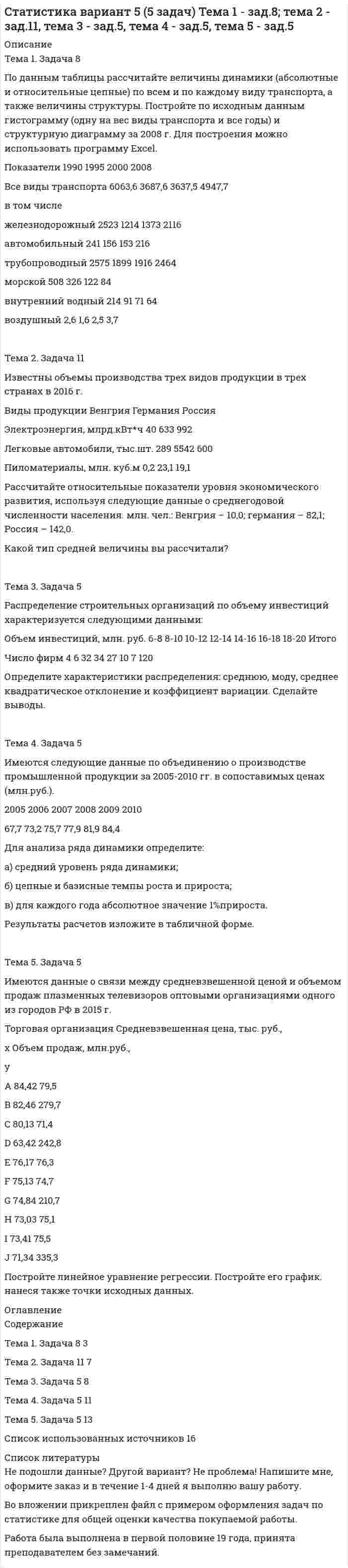 




Описание

Тема 1. Относительные статистические показатели
На основании данных, представленных в таблице 1 вычислить:
1. Структуру вагонопотока сортировочных станций по плану и фактически. Отразить графически результаты расчетов и сделать вывод о структурных изменениях.
2. Определить относительные показатели выполнения плана по отправлению категорий вагонов (прямой показатель) и простой местного вагона (обратный показатель).
3. Провести сравнение между различными категориями вагонов их планового отправления.
Таблица 1
Исходные данные
Показатели
Транзитные с переработкой, тыс. ваг.
- план 9,6
- фактически 9,6
Транзитные без переработки, тыс. ваг.
- план 0,5
- фактически 0,7
Местных, тыс. ваг.
- план 0,3
- фактически 0,2
Простой местного вагона, час.
- план 14
- фактически 16
Тема 2. Статистическое изучение динамики социально-экономических явлений
На основании данных, представленных в таблице 2 вычислить по цепной и базисной схемам:
1) абсолютный прирост;
2) темп роста;
3) темп прироста.
Таблица 2
Динамика отправления от станции
Год Отправление со станции, млн. т
1 90,4
2 88,7
3 87,9
4 87,4
5 85,1
Тема 3. Средние показатели
Дальность перевозки каменного угля характеризуется следующими данными:
Таблица 4
Длительность перевозки каменного угля
Дальность перевозки, км Удельный вес перевозок, %
До 550 7,6
550-600 20,8
600-650 22,8
650-700 28,7
700-750 8,4
Свыше 750 11,7
Рассчитать:
1) среднюю дальность перевозок;
2) моду;
3) медиану.
Тема. 4. Индексы
Известны следующие данные по двум предприятиям:
Таблица 6
Данные по предприятиям
№ предприятия Производство продукции, тыс. ед. Себестоимость единицы продукции, тыс. руб.
в базисном периоде в отчетном периоде в базисном периоде в отчетном периоде
1 112 121 74 70
2 104 111 50 53
Рассчитать по двум предприятиям:
1) индивидуальные индексы физического объема продукции и себестоимости;
2) общие индексы физического объема продукции и себестоимости;
3) индексы переменного, постоянного составов и индекс структурных сдвигов.
Сделать проверку с помощью формулы взаимосвязи индексов.



Оглавление

Содержание
Тема 1. Относительные статистические показатели 3
Тема 2. Статистическое изучение динамики социально-экономических явлений 7
Тема 3. Средние показатели 10
Тема 4. Индексы 13
Список использованной литературы 16


            
            
            Тема 1. Задача 3 В таблице представлены данные о грузотранспортных предприятиях города за отчетный год. Номер предприятия Грузооборот, т-км Затраты на перевозку, млн.руб. Номер предприятия Грузооборот, т-км Затраты на перевозку, млн.руб.Тема 1. Задача 8 По данным таблицы рассчитайте величины динамики (абсолютные и относительные цепные) по всем и по каждому виду транспорта, а также величины структуры. Постройте по исходным данным гистограмму (одну на вес виды транспорта и все годы) и структурную диаграмму за 2008 г. Для построения можно использовать программу Excel.🏅Тема 1. История медиакоммуникаций / Медиакоммуникации / Синергия / МТИ / МосАП, Все ответы на отлично! (10/10)🏅Тема 1. Кадровое направление деятельности организации и основные аспекты управления им / Управление человеческими ресурсами / Синергия  на отлично! Тема 1. Коллективный договор: понятие, содержание, порядок заключенияТЕМА 1. МЕТОДЫ ПРИНЯТИЯ УПРАВЛЕНЧЕСКИХ РЕШЕНИЙ Использование метода средневзвешенных критериев для оценки экспертами ряда альтернатив и вариантов слабо структурированных решений (для оценки поставщиков продукции). На первом этапе экспертами дается оценка непосредственно критериев выбора.Тема 1. Нормативно-правовое регулирование  аудиторской деятельностиТема 18.	Рынок птицеводческой продукцииТема 1 Введение в деловое общениеТема 1. Введение в психологию лидерства и командной работы. 1. Дайте определение понятию «лидер». 2. В чём отличие лидерства от руководства? Тема 2. Отечественные и зарубежные исследования психологии лидерства.🌞Тема 1. Введение в экономику организации / Экономика и финансы организации /Синергия / МТИ / МосАП. Новый сборник на отлично! Гарантия высокой оценки!Тема 1. Возрастная периодизация и психология развития. Кейс✔️Тема 1. Государство и право буржуазной Англии. 	Джек Шейд был арестован по обвинению в мелкой краже и заключен в тюрьму, где ожидал судебного разбирательства. Прошло уже пять месяцев, а суда еще не было. Раздобыв у охранника бумагу, перо и Тема 1. Задание 1. Признак Др. Египет Др. Греция Др. Рим Материальный носитель информации (папирус, глинянные таблички) Папирус Глинянные таблички Глинянные таблички