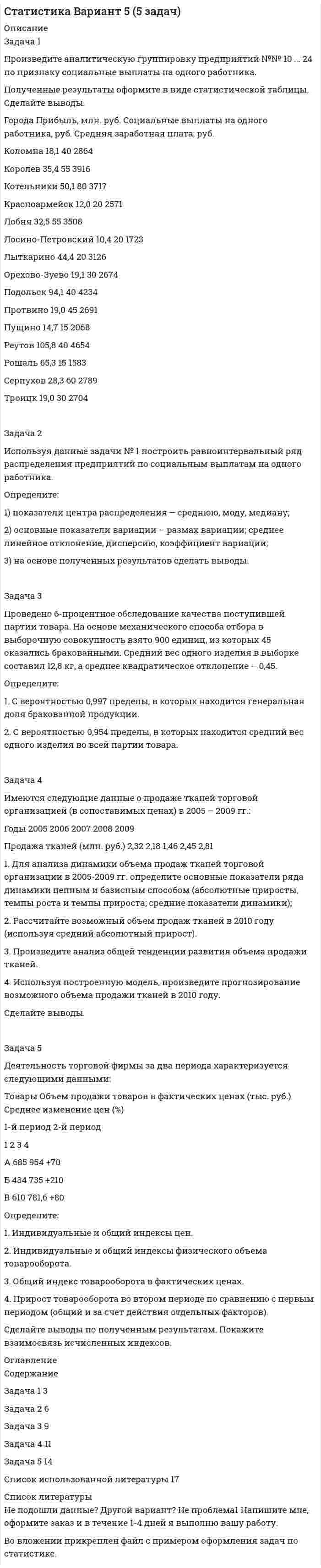 




Описание


ЗАДАЧА 1
Произведите аналитическую группировку предприятий №№ 7 ... 21 (Таблица 1) по признаку социальные выплаты на одного работника.
Полученные результаты оформите в виде статистической таблицы. Сделайте выводы.
Таблица 1
Данные по городам
Города Прибыль, млн. руб. Социальные выплаты на одного работника, руб. Средняя заработная плата, руб.
Звенигород 40,0 35 3052
Ивантеевка 36,0 45 2912
Климовск 14,4 30 2755
Коломна 18,1 40 2864
Королев 35,4 55 3916
Котельники 50,1 80 3717
Красноармейск 12,0 20 2571
Лобня 32,5 55 3508
Лосино-Петровский 10,4 20 1723
Лыткарино 44,4 20 3126
Орехово-Зуево 19,1 30 2674
Подольск 94,1 40 4234
Протвино 19,0 45 2691
Пущино 14,7 15 2068
Реутов 105,8 40 4654
 
ЗАДАЧА 2
Используя данные задачи № 1 построить равноинтервальный ряд распределения предприятий по социальным выплатам на одного работника.
Определите:
1) показатели центра распределения – среднюю, моду, медиану;
2) основные показатели вариации – размах вариации; среднее линейное отклонение, дисперсию, коэффициент вариации;
3) на основе полученных результатов сделать выводы.
 
ЗАДАЧА 3
С целью изучения средней месячной заработной платы и стажа работы работников торговых предприятий города, было проведено пятипроцентное выборочное обследование методом собственно-случайного бесповторного отбора.
Средняя месячная заработная плата 600 обследованных работников составила 15400 руб., среднее квадратическое отклонение – 2460 руб.
В выборочной совокупности 420 работников имеют стаж более 3-х лет.
Определите для города в целом:
1) С вероятностью 0,954 возможные пределы средней месячной заработной платы.
2) С вероятностью 0,997 возможные пределы доли работников со стажем до 3-х лет.
По полученным результатам сделайте выводы.
 
ЗАДАЧА 4
Имеется следующая информация о производстве товара «А» предприятием за 2005–2009 гг.:
Годы 2005 2006 2007 2008 2009
Объем выпуска, (тыс. шт.) 132 140 150 156 164
1. Для анализа динамики объема выпуска товара «А» в 2005–2009 гг. определите основные показатели ряда динамики цепным и базисным способом (абсолютные приросты, темпы роста и темпы прироста; средние показатели динамики);
2. Рассчитайте возможный объем выпуска в 2010 году (используя средний абсолютный прирост).
3. Произведите анализ общей тенденции развития объема выпуска.
4. Используя построенную модель, произведите прогнозирование возможного объема выпуска в 2010 г.
Сделайте выводы.
 
ЗАДАЧА 5
Имеются следующие данные о ценах и количестве проданных товаров торговой фирмой за два периода:
Товары Количество (шт.) Цена (руб. за 1 шт.)
май август май август
1 2 3 4 5
А 750 840 140,2 138,8
Б 380 300 155,6 158,4
В 475 510 240,2 226,3
Определите индивидуальные и общие индексы: цен, физического объема товарооборота и товарооборота в фактических ценах. Покажите их взаимосвязь. Сделайте выводы по полученным результатам.




Оглавление


Содержание
ЗАДАЧА 1 3
ЗАДАЧА 2 7
ЗАДАЧА 3 12
ЗАДАЧА 4 15
ЗАДАЧА 5 19
Список использованной литературы 22




Список литературы


Не подошли данные? Другой вариант? Не проблема1 Напишите мне, оформите заказ и в течение 1-4 дней я выполню вашу работу.
Во вложении прикреплен файл с примером оформления задач по статистике.



            
            
            Задача 1. Произведите анализ товарных запасов и оборачиваемости средств, вложенных в товарные запасы предприятия розничной торговли, на основе данных табл. 1.Задача 1 Произведите аналитическую группировку предприятий №№ 10 ... 24 по признаку социальные выплаты на одного работника. Полученные результаты оформите в виде статистической таблицы. Сделайте выводы. Города Прибыль, млн. руб. Социальные выплаты на одного работника, руб. Средняя заработная плата, руб.Задача 1 Произведите аналитическую группировку предприятий №№ 3 ... 17 (Таблица 1) по признаку социальные выплаты на одного работника. Полученные результаты оформите в виде статистической таблицы. Сделайте выводы. Таблица 1 - Данные по предприятиям городов Московской областиЗадача 1 Произведите аналитическую группировку предприятий №№ 5 ... 19 (Таблица 1) по признаку социальные выплаты на одного работника. Полученные результаты оформите в виде статистической таблицы. Сделайте выводы.ЗАДАЧА 1 Произведите аналитическую группировку предприятий №№ 7 ... 21 (Таблица 1) по признаку социальные выплаты на одного работника. Полученные результаты оформите в виде статистической таблицы. Сделайте выводы. Таблица 1 Данные по городам Города Прибыль, млн. руб. Социальные выплаты на одного работника, руб. Средняя заработная плата, руб.Задача 1. . Прокурор Кировского района г. Томска, рассмотрев в ходе осуществления общего надзора материалы проведенной Управлением Росздравнадзора по Томской области проверки соблюдения правил предоставления платных медицинских услуг населению МУЗ «Центральная районная больница», установил следующее.Задача 1. «Прокурорский надзор за соблюдением прав и свобод человека и гражданина». Помощник прокурора Советского района г. Томска при осуществлении проверки по коллективному обращению работников ООО «Прогресс» изучил Правила внутреннего трудового распорядка для работников ООО «Прогресс» (далее - Правила), утвержденные 09.01.2008 г. генеральным директором ООО «Прогресс»Задача 1 Проводится матч на первенство страны по футболу между командами Динамо и Спартак. Интересующие нас события: A = {выиграла команда Динамо}, B = {игра закончилась победой одной из команд},Задача 1. Произведена оценка объемов конечного потребления продукции машиностроения, легкой промышленности и других отраслей региона на предстоящий плановый период. Она составила соответственно 80, 40 и 20 усл.ден.ед. имеется отчетный баланс за базовый период:Задача 1. Произведите анализ динамики объема продаж по предприятию розничной торговли. В процессе анализа определите:  цепные и базисные темпы роста и темпы прироста;  абсолютный прирост;  абсолютное значение одного процента прироста;Задача 1. Произведите анализ динамики объема продаж по предприятию розничной торговли. В процессе анализа определите:  цепные и базисные темпы роста и темпы прироста;  абсолютный прирост;  абсолютное значение одного процента прироста;  среднегодовой темп роста.Задача 1. Произведите анализ динамики объема продаж по предприятию розничной торговли. В процессе анализа определите:  цепные и базисные темпы роста и темпы прироста;  абсолютный прирост;  абсолютное значение одного процента прироста;  среднегодовой темп роста.. 2Задача 1. Произведите анализ динамики объема продаж по предприятию розничной торговли. В процессе анализа определите: цепные и базисные темпы роста и темпы прироста; абсолютный прирост; абсолютное значение одного процента прироста; среднегодовой темп роста. Таблица 1 Оборот предприятия розничной торговли, тыс. р.Задача 1. Произведите анализ динамики объема продаж по предприятию розничной торговли в табл. 1. В процессе анализа определите:  цепные и базисные темпы роста и темпы прироста;  абсолютный прирост;  абсолютное значение одного процента прироста;  среднегодовой темп роста. Таблица 1