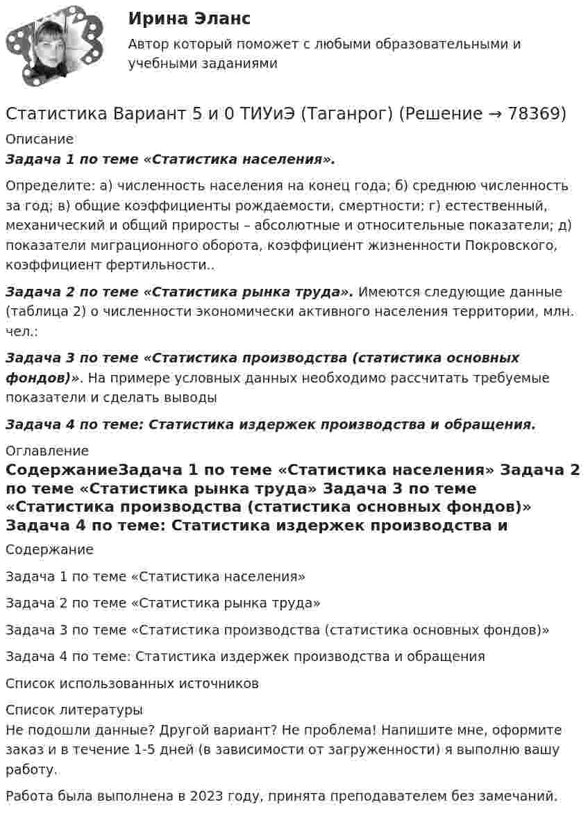     
            Описание
             Задача 1 по теме «Статистика населения».	Определите: а) численность населения на конец года; б) среднюю численность за год; в) общие коэффициенты рождаемости, смертности; г) естественный, механический и общий приросты – абсолютные и относительные показатели; д) показатели миграционного оборота, коэффициент жизненности Покровского, коэффициент фертильности.. Задача 2 по теме «Статистика рынка труда». Имеются следующие данные (таблица 2) о численности экономически активного населения территории, млн. чел.: Задача 3 по теме «Статистика производства (статистика основных фондов)». На примере условных данных необходимо рассчитать требуемые показатели и сделать выводы Задача 4 по теме: Статистика издержек производства и обращения.   
            Оглавление
            СодержаниеЗадача 1 по теме «Статистика населения» Задача 2 по теме «Статистика рынка труда» Задача 3 по теме «Статистика производства (статистика основных фондов)» Задача 4 по теме: Статистика издержек производства и обращения Список использованных источников  
            Список литературы
            Не подошли данные? Другой вариант? Не проблема! Напишите мне, оформите заказ и в течение 1-5 дней (в зависимости от загруженности) я выполню вашу работу.Работа была выполнена в 2023 году, принята преподавателем без замечаний. 
            
            
            Статистика Вариант 5 (5 задач) Определите средние показатели по Уральскому федеральному округу. Укажите вид и форму средних.Статистика Вариант 5 и 0 ТИУиЭ (Таганрог)Статистика Вариант 6 (3 задания) Имеются данные о товарообороте продовольственных магазинов за отчетный период в двух микрорайонах городаСтатистика Вариант 6 (7 заданий) Произведите группировку магазинов №№ 5... 15 (см. таблицу 1) по признаку размер товарооборота, образовав при этом 5 групп с равными интервалами.Статистика Вариант 7 (3 задания) Определить по трем овощным базам города в целом: средний процент выполнения задания по реализации;  средний процент реализованной стандартной продукции.Статистика Вариант 7 (4 задачи) По данным таблицы 1 с целью изучения зависимости между фактор-ным и результативным признаками произведите аналитическую группировку с равными интервалами.Статистика (Вариант 7, РАНХ и ГС)   Статистика Вариант 4 (3 задания) Имеются данные о реализации картофеля на рынках городаСтатистика Вариант 4 (5 задач) Известны статистические данные за 2008 год:Статистика Вариант 4 (6 задач)  Имеются данные о численности населения города (на конец года):Статистика Вариант  4 (7 заданий) Имеются данные о распределении коммерческих банков по объявлен-ному уставному фондуСтатистика Вариант 5 (2 задачи)  Имеются следующие данные о продаже тканей торговой организацией (в сопоставимых ценах) в 2019 – 2023 гг.:Статистика Вариант 5 (4 задачи) Остатки денежных средств на расчетном счете радиозавода характеризуются следующими данными Статистика Вариант 5 (5 заданий) Распределение работников строительной организации по размеру заработной платы в текущем периоде характеризуется следующими данными
