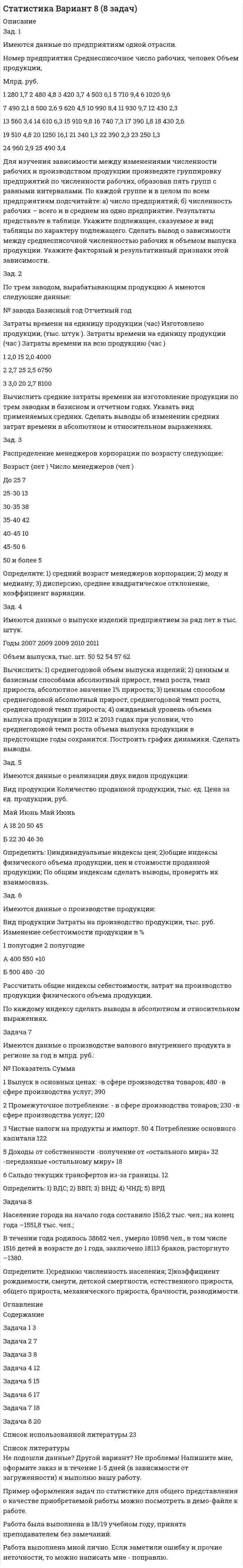 




Описание


Задание 1
Задан закон распределения дискретной случайной величины X:
х 10 10,1 10,3 10,6 11
р 0,6 0,1 0,1 0,1 0,1
а) Найти математическое ожидание, дисперсию, среднее квадратичное отклонение.
б) Найти статистическую функцию распределения вероятности случайной величины X и построить её график.
 
Задание 2
Дана выборка
Х (90;100) (100;110) (110;120) (120;130) (130;140) (140;150) (150;160)
nx 5 9 6 9 8 7 6
а) Построить гистограмму для плотности относительных частот.
б) Произвести выравнивание плотности относительных частот, применив закон распределения с равномерной плотностью к данному статистическому распределению.
 
Задание 3
Найти вероятность попадания в интервал (4, 12) случайной величины Х, распределенной по нормальному закону, если её математическое ожидание m = 10, а среднее квадратичное отклонение  = 3.
 
Задание 4
При изучении зависимости между величинами Y и Х было получено 15 пар соответствующих значений этих величин:
X -1 -0,8 -0,6 -0,4 -0,2 0 0,2 0,4 0,6 0,8 1 1,2 1,4 1,6 1,8
Y -2,1 -2,9 -3,5 -4,1 -4,2 -3,9 -3,7 -3,2 -1,3 0,2 1,5 3,4 5,3 5,7 7,5
А) Аппроксимировать зависимость величины Y от Х линейной функцией .
Б) Вычислить остаточную дисперсию и коэффициент корреляции.




Оглавление


Содержание
Задание 1 3
Задание 2 5
Задание 3 8
Задание 4 9




Список литературы


Не подошли данные? Другой вариант? Не проблема! Напишите мне, оформите заказ и в течение 1-5 дней (в зависимости от загруженности) я выполню вашу работу.
Работа была выполнена в 2019 году, принята преподавателем без замечаний.
Пример оформления задач для общего представления о качестве приобретаемой работы можно посмотреть в прикрепленном демо-файле.
Расчеты выполнены достаточно подробно. Все расчеты сопровождены формулами, пояснениями и выводами. Объем работы 11 стр. TNR 14, интервал 1,5.



            
            
            Загрузка системы и хранение данных на удалённом носителе используя LUN-s iSCSIЗад. 2 По трем заводом, вырабатывающим продукцию А имеются следующие данные: № завода Базисный год Отчетный год Затраты времени на единицу продукции (час) Изготовлено продукции, (тыс. штук ). Затраты времени на единицу продукции (час ) Затраты времени на всю продукцию (час )Задайте множества перечислением элементов: A={x, xZ, -3 x<4} Задание 2 Изобразите отношение между множествами А, В и С на кругах Эйлера: • А - множество прямоугольников. • B - множество квадратов. • С - множество прямоугольных трапеций. Задание 3 Сформулируйте два высказывания (истинное и ложное): о свойствах прямоугольного треугольника. Задание 4Задана шахматная таблица отчетного межотраслевого баланса (МОБ) в стоимостном выражении (млрд. руб.) для агрегированной трехотраслевой экономики, а также среднегодовая численность трудовых ресурсов и среднегодовая стоимость основных производственных фондов по отраслям.Задан закон распределения дискретной случайной величины X: х 10 10,1 10,3 10,6 11 р 0,6 0,1 0,1 0,1 0,1 а) Найти математическое ожидание, дисперсию, среднее квадратичное отклонение. б) Найти статистическую функцию распределения вероятности случайной величины X и построить её график.Задание 1 Задание 1 За время t = 8 с при равномерно возраставшей силе тока в проводнике сопротивлением R = 8 Ом выделилось количество теплоты Q = 500 Дж. Определить заряд q, проходящий в проводнике, если сила тока в начальный момент времени равна нулю.За время t = 8 с при равномерно возраставшей силе тока в проводнике сопротивлением R = 8 Ом выделилось количество теплоты Q = 500 Дж. Определить заряд q, прошедший в проводнике, если сила тока в начальный момент времени равна нулю.За время, в течение которого осциллятор совершает 100 колебаний, амплитуда уменьшается в 2 раза. Чему равны логарифмический декремент затухания и добротность осциллятора?За время, в течение которого система совершает N = 50 полных колебаний, амплитуда уменьшается в 2 раза. Определить добротность Q системы.За время, в течении которого система совершает N = 50 полных колебаний, амплитуда уменьшается в k = 2 раза. Определить добротность системы Ω.За время кипячения t = 30 мин испарилось m = 200 г воды. Сколько молекул воды ежесекундно переходило из жидкого состояния в газообразное?За время релаксации в колебательном контуре совершается 12,5 колебаний