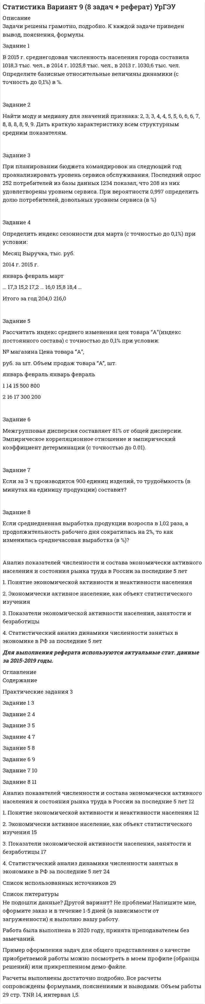 




Описание


Задачи решены грамотно, подробно. К каждой задаче приведен вывод.
Задание 1
В 2015 г. среднегодовая численность населения города составила 2036,6 тыс. чел., в 2014 г. 2051,6 тыс. чел., в 2013 г. 2061,2 тыс. чел. Определите цепные относительные величины динамики (с точность до 0,1%) в %.
 
Задание 2
Найти значение медианы для ряда распределения:
Распределение семей по размеру жилой площади на одного человека
Группы семей по размеру жилой площади, приходящейся на одного человека, м2 2 – 5 5-8 8-12 12-14 14 и более
Число семей 10 22 28 30 26
 
Задание 3
Каким должен быть коэффициент вариации, чтобы совокупность была однородной и почему?
 
Задание 4
Опрос общественного мнения по знакомству с устройством КПК, показал, что из 786 опрошенных респондентов 283 не слышали о данном устройстве. Оценить в процентах доверительный интервал людей в генеральной совокупности не знакомых с данным устройством при вероятности 0,954.
 
Задание 5
Цена на бензин в 4-м квартале текущего года по сравнению с 4-м кварталом предыдущего года возросли за 1 литр с 23 до 27 рублей. какой ежеквартальный темп прироста цен на бензин (в %)?
 
Задание 6
Определить недостающие числа в формуле для расчета индекса влияния структурных сдвигов на изменения урожайности средней урожайности зерновых культур (индекса структурных сдвигов) и рассчитать его при условии
Данные по культурам
Культура Посевная площадь, га Урожайность, ц/га
базисный период Отчетный период базисный период Отчетный период
Пшеница озимая 450 540 22 25
Рожь 350 460 10 15
 
Задание 7
Имеются данные о выработке продукции работниками предприятия за два периода:
Показатель Базисный период Отчетный период
Производительность труда, тыс. шт./чел. 1,74 2
Среднегодовая численность работающих, тыс. чел. 134 156
Чему равен индекс выработанной продукции:
 
Задание 8
Индекс средней дневной производительности труда рабочего дня равен 0,98; индекс средней фактической продолжительности рабочего дня – 1,2. Найти индекс средней часовой производительности труда.




Оглавление


Содержание
Задание 1 3
Задание 2 4
Задание 3 6
Задание 4 8
Задание 5 10
Задание 6 11
Задание 7 12
Задание 8 13
Список использованных источников 14



            
            
            Задание 1 В 2015 г. среднегодовая численность населения города составила 1018,3 тыс. чел., в 2014 г. 1025,8 тыс. чел., в 2013 г. 1030,6 тыс. чел. Определите базисные относительные величины динамики (с точность до 0,1%) в %.Задание 1 В 2015 г. среднегодовая численность населения города составила 1018,3 тыс. чел., в 2014 г. 1025,8 тыс. чел., в 2013 г. 1030,6 тыс. чел. Определите базисные относительные величины динамики (с точность до 0,1%) в %.. 2Задание 1 В 2015 г. среднегодовая численность населения города составила 2036,6 тыс. чел., в 2014 г. 2051,6 тыс. чел., в 2013 г. 2061,2 тыс. чел. Определите цепные относительные величины динамики (с точность до 0,1%) в %.Задание 1. В 201_ году ООО «Парнас» работало по упрощенной системе налогообложения, выбрав за базу по единому налогу «доходы минус расходы». За 201_ год облагаемые доходы фирмы составили 900 000 руб., а расходы 880000 руб.Задание1. Вам поручено провести анализ досрочно погашаемой корпоративной облигации с номиналом 1000 рублей и 12% ставкой купона, который выплачивается раз в год, со сроком до погашения 20 лет и условием досрочного выкупа не ранее, чем через 4 года по курсу 112% номинала.Задание1. Вам поручено провести анализ досрочно погашаемой корпоративной облигации с номиналом 1000 рублей и 12% ставкой купона, который выплачивается раз в год, со сроком до погашения 20 лет и условием досрочного выкупа не ранее, чем через 4 года по курсу 112% номинала.. 2Задание 1. Вам поручено провести анализ досрочно погашаемой корпоративной облигации с номиналом 1000 рублей и 12% ставкой купона, который выплачивается раз в год, со сроком до погашения 20 лет и условием досрочного выкупа не ранее, чем через 4 года по курсу 112% номинала. Текущий курс облигации 116% от номинала.Задание 1, Административное право 2Задание 1. Актуализация организационно-распорядительных документовЗадание 1 Акционерное общество «Горизонт» (правообладатель) обратилось в арбитражный суд с иском к индивидуальному предпринимателю о взыскании суммы компенсации за нарушение исключительного права на использование программ для ЭВМ.Задание 1. Анализ отраслевой структуры компании ПАО МТСЗадание 1 Аудит операций по расчетным счетам. Аудит операций на валютных счетах. Задание 2 Сотрудник проработал на предприятии 3 года. Пособие по временной нетрудоспособности выдается ему в 100% размере. Выразите мнение аудитора и определите документы, необходимые для проверки.Задание 1 Аудит поступления нематериальных активов. Аудит амортизации нематериальных активов. Задание 2 Сотруднику организации, который имеет ребенка в возрасте 20 лет, начислена заработная плата в размере 9000 рублей. Согласно Платежной ведомости он получил 8012 рублей. Выразите мнение аудитора и определите документы, необходимые для проверки.Задание 1 Банк выдал районной администрации ссуду в размере 4,0 млн. руб. сроком на 2 года по ставке простых процентов, равной 25% годовых. Определить проценты и сумму накопленного долга (наращенную сумму). Задание 2