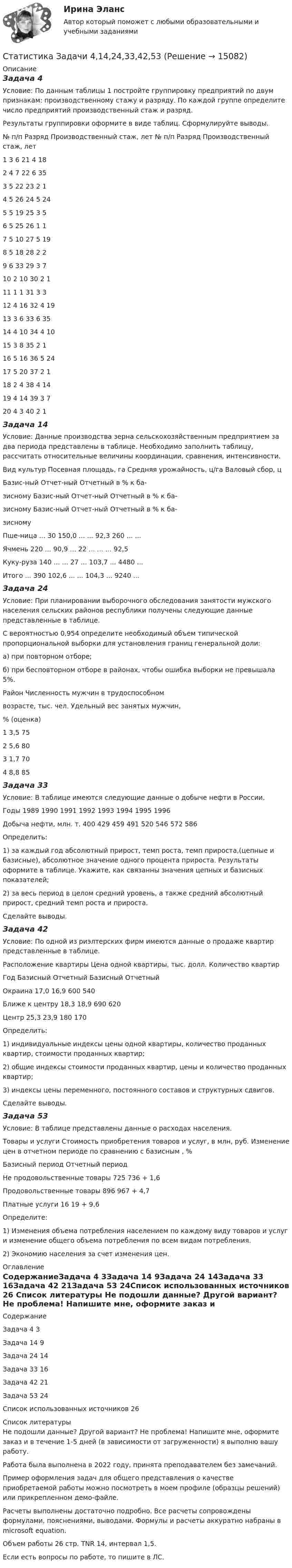     
          Описание
          Задача 4Условие: По данным таблицы 1 постройте группировку предприятий по двум признакам: производственному стажу и разряду. По каждой группе определите число предприятий производственный стаж и разряд. Результаты группировки оформите в виде таблиц. Сформулируйте выводы.№ п/п	Разряд	Производственный стаж, лет		№ п/п	Разряд	Производственный стаж, лет1	3	6		21	4	182	4	7		22	6	353	5	22		23	2	14	5	26		24	5	245	5	19		25	3	56	5	25		26	1	17	5	10		27	5	198	5	18		28	2	29	6	33		29	3	710	2	10		30	2	111	1	1		31	3	312	4	16		32	4	1913	3	6		33	6	3514	4	10		34	4	1015	3	8		35	2	116	5	16		36	5	2417	5	20		37	2	118	2	4		38	4	1419	4	14		39	3	720	4	3		40	2	1Задача 14Условие: Данные производства зерна сельскохозяйственным предприятием за два периода представлены в таблице. Необходимо заполнить таблицу, рассчитать относительные величины координации, сравнения, интенсивности.Вид культур	Посевная площадь, га	Средняя урожайность, ц/га	Валовый сбор, ц	Базис-ный	Отчет-ный	Отчетный в % к ба-зисному	Базис-ный	Отчет-ный	Отчетный в % к ба-зисному	Базис-ный	Отчет-ный	Отчетный в % к ба-зисномуПше-ница	...	30	150,0	...	...	92,3	260	...	...Ячмень	220	...	90,9	...	22	...	...	...	92,5Куку-руза	140	...	...	27	...	103,7	...	4480	...Итого	...	390	102,6	...	...	104,3	...	9240	...Задача 24Условие: При планировании выборочного обследования занятости мужского населения сельских районов республики получены следующие данные представленные в таблице. С вероятностью 0,954 определите необходимый объем типической пропорциональной выборки для установления границ генеральной доли:а) при повторном отборе;б) при бесповторном отборе в районах, чтобы ошибка выборки не превышала 5%.Район	Численность мужчин в трудоспособномвозрасте, тыс. чел.	Удельный вес занятых мужчин,% (оценка)1	3,5	752	5,6	803	1,7	704	8,8	85Задача 33Условие: В таблице имеются следующие данные о добыче нефти в России. Годы	1989	1990	1991	1992	1993	1994	1995	1996Добыча нефти, млн. т.	400	429	459	491	520	546	572	586Определить:1) за каждый год абсолютный прирост, темп роста, темп прироста,(цепные и базисные), абсолютное значение одного процента прироста. Результаты оформите в таблице. Укажите, как связанны значения цепных и базисных показателей;2) за весь период в целом средний уровень, а также средний абсолютный прирост, средний темп роста и прироста.Сделайте выводы.Задача 42Условие: По одной из риэлтерских фирм имеются данные о продаже квартир представленные в таблице.Расположение квартиры	Цена одной квартиры, тыс. долл.	Количество квартир	Год	Базисный	Отчетный	Базисный	ОтчетныйОкраина	17,0	16,9	600	540Ближе к центру	18,3	18,9	690	620Центр	25,3	23,9	180	170Определить: 1) индивидуальные индексы цены одной квартиры, количество проданных квартир, стоимости проданных квартир; 2) общие индексы стоимости проданных квартир, цены и количество проданных квартир;3) индексы цены переменного, постоянного составов и структурных сдвигов. 	Сделайте выводы.Задача 53Условие: В таблице  представлены данные о расходах населения.Товары и услуги	Стоимость приобретения товаров и услуг, в млн, руб.	Изменение цен в отчетном периоде по сравнению с базисным , %	Базисный период	Отчетный период	Не продовольственные товары	725	736	+ 1,6Продовольственные товары	896	967	+ 4,7Платные услуги	16	19	+ 9,6Определите:1) Изменения объема потребления населением по каждому виду товаров и услуг и изменение общего объема потребления по всем видам потребления.2) Экономию населения за счет изменения цен. 
          Оглавление
          СодержаниеЗадача 4	3Задача 14	9Задача 24	14Задача 33	16Задача 42	21Задача 53	24Список использованных источников	26 
          Список литературы
          Не подошли данные? Другой вариант? Не проблема! Напишите мне, оформите заказ и в течение 1-5 дней (в зависимости от загруженности) я выполню вашу работу.Работа была выполнена в 2022 году, принята преподавателем без замечаний.Пример оформления задач для общего представления о качестве приобретаемой работы можно посмотреть в моем профиле (образцы решений) или прикрепленном демо-файле.Расчеты выполнены достаточно подробно. Все расчеты сопровождены формулами, пояснениями, выводами. Формулы и расчеты аккуратно набраны в microsoft equation.Объем работы 26 стр. TNR 14, интервал 1,5.Если есть вопросы по работе, то пишите в ЛС.
            
            
            Статистика Задачи 3,13,23,33 Данные о движении населения области в 2009 году, тыс. чел:Статистика Задачи 4,14,24,33,42,53Статистика. Задачи по теме корреляции. Методами параллельных рядов, корреляционной и групповой таблиц, а также графическим методом выявить наличие корреляционной связи между признакамиСтатистика заработной платыСтатистика Здание  по теме 9 «Экономические индексы» (5 задач) Статистика и вероятность Вариант 10 (12 заданий) Найдите вероятность того, что при случайной расстановке двух ладей а шахматной доске эти ладьи будут угрожать друг другу.Статистика изучает явления и процессы посредством изучения ...Статистика ЗаданиеСтатистика Задание Задача 1Статистика Задание Задача 1 В таблице представлены данные об обороте магазинов за два периода, тыс. руб.:Статистика Задание по теме 7 «Анализ рядов динамики» (5 задач)Статистика. Задание. СибУпкСтатистика Задание СИБУПКСтатистика Задание тема 4. Абсолютные, относительные и средние величины  Вариант 1  (6 заданий) По плану завод должен был выпустить в отчетном периоде продукции на 12,5 млн. руб. при средней численности работающих 250 чел. 