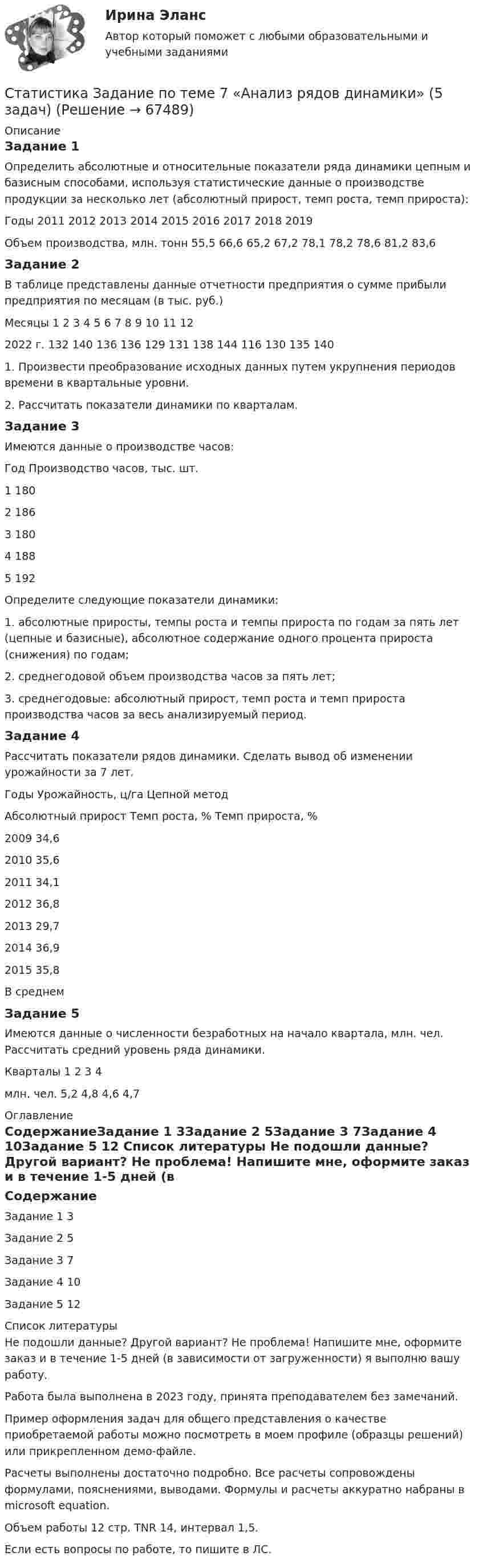     
            Описание
            Задание 1Определить абсолютные и относительные показатели ряда динамики цепным и базисным способами, используя статистические данные о производстве продукции за несколько лет (абсолютный прирост, темп роста, темп прироста):Годы	2011	2012	2013	2014	2015	2016	2017	2018	2019Объем производства, млн. тонн	55,5	66,6	65,2	67,2	78,1	78,2	78,6	81,2	83,6Задание 2В таблице представлены данные отчетности предприятия о сумме прибыли предприятия по месяцам (в тыс. руб.)Месяцы	1	2	3	4	5	6	7	8	9	10	11	122022 г.	132	140	136	136	129	131	138	144	116	130	135	1401. Произвести преобразование исходных данных путем укрупнения периодов времени в квартальные уровни. 2. Рассчитать показатели динамики по кварталам.Задание 3Имеются данные о производстве часов:Год	Производство часов, тыс. шт.1	1802	1863	1804	1885	192Определите следующие показатели динамики: 1. абсолютные приросты, темпы роста и темпы прироста по годам за пять лет (цепные и базисные), абсолютное содержание одного процента прироста (снижения) по годам; 2. среднегодовой объем производства часов за пять лет; 3. среднегодовые: абсолютный прирост, темп роста и темп прироста производства часов за весь анализируемый период.Задание 4Рассчитать показатели рядов динамики. Сделать вывод об изменении урожайности за 7 лет.Годы	Урожайность, ц/га	Цепной метод		Абсолютный прирост	Темп роста, %	Темп прироста, %2009	34,6			2010	35,6			2011	34,1			2012	36,8			2013	29,7			2014	36,9			2015	35,8			В среднем				Задание 5Имеются данные о численности безработных на начало квартала, млн. чел. Рассчитать средний уровень ряда динамики.Кварталы	1	2	3	4млн. чел.	5,2	4,8	4,6	4,7 
            Оглавление
            СодержаниеЗадание 1		3Задание 2	5Задание 3	7Задание 4	10Задание 5	12 
            Список литературы
            Не подошли данные? Другой вариант? Не проблема! Напишите мне, оформите заказ и в течение 1-5 дней (в зависимости от загруженности) я выполню вашу работу.Работа была выполнена в 2023 году, принята преподавателем без замечаний.Пример оформления задач для общего представления о качестве приобретаемой работы можно посмотреть в моем профиле (образцы решений) или прикрепленном демо-файле.Расчеты выполнены достаточно подробно. Все расчеты сопровождены формулами, пояснениями, выводами. Формулы и расчеты аккуратно набраны в microsoft equation.Объем работы 12 стр. TNR 14, интервал 1,5.Если есть вопросы по работе, то пишите в ЛС. 
            
            
            Статистика Задание Задача 1 В таблице представлены данные об обороте магазинов за два периода, тыс. руб.:Статистика Задание по теме 7 «Анализ рядов динамики» (5 задач)Статистика. Задание. СибУпкСтатистика Задание СИБУПКСтатистика Задание тема 4. Абсолютные, относительные и средние величины  Вариант 1  (6 заданий) По плану завод должен был выпустить в отчетном периоде продукции на 12,5 млн. руб. при средней численности работающих 250 чел. Статистика - задача №41 и 59Статистика Задачи 3,13,23,33 Данные о движении населения области в 2009 году, тыс. чел:Статистика в управлении персоналом (1/2) ММУ 2024гСТАТИСТИКА. Готовые задания 1-6. ТГУ РосдистантСтатистика Домашнее задание по теме 10 (4 задания)Статистика Домашнее задание по теме 11 (7 задач)Статистика Домашняя работа (10 задач) Производство электроэнергии В РФ в 2014 г. составило 1159 млрд кВтч, 2015 г. - 1162 млрд кВтч, а в 2016 г. – 1175 млрд кВтч. Статистика ЗаданиеСтатистика Задание