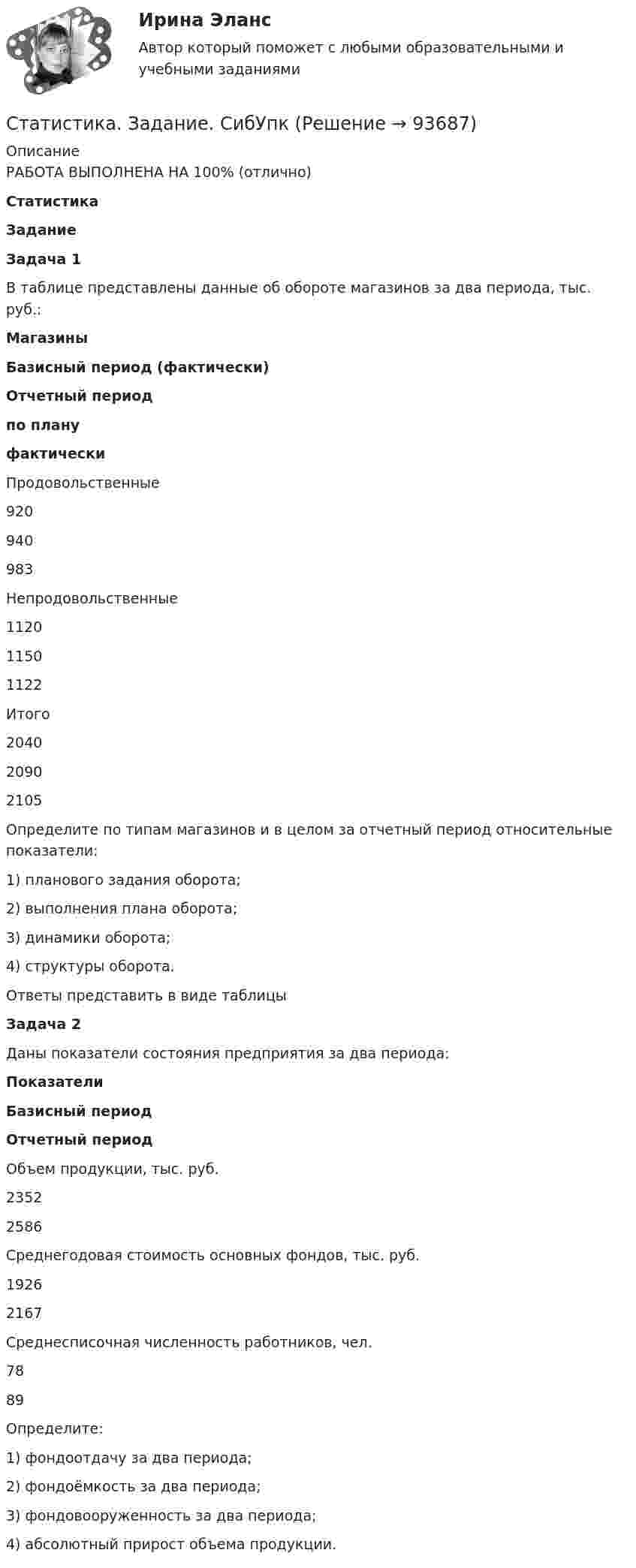     
            Описание
            РАБОТА ВЫПОЛНЕНА НА 100% (отлично)СтатистикаЗаданиеЗадача 1   В таблице представлены данные об обороте магазинов за два периода, тыс. руб.: Магазины Базисный период (фактически) Отчетный период по плану фактически   Продовольственные 920 940 983   Непродовольственные 1120 1150 1122   Итого 2040 2090 2105 Определите по типам магазинов и в целом за отчетный период относительные показатели:1)       планового задания оборота;2)       выполнения плана оборота;3)       динамики оборота;4)       структуры оборота.           Ответы представить в виде таблицы Задача 2   Даны показатели состояния предприятия за два периода: Показатели Базисный период Отчетный период   Объем продукции, тыс. руб. 2352 2586   Среднегодовая стоимость основных фондов, тыс. руб. 1926 2167   Среднесписочная численность работников, чел. 78 89 Определите:1)       фондоотдачу за два периода;2)       фондоёмкость за два периода;3)       фондовооруженность за два периода;4)       абсолютный прирост объема продукции.   
            
            
            Статистика Задание по теме 7 «Анализ рядов динамики» (5 задач)Статистика. Задание. СибУпкСтатистика Задание СИБУПКСтатистика Задание тема 4. Абсолютные, относительные и средние величины  Вариант 1  (6 заданий) По плану завод должен был выпустить в отчетном периоде продукции на 12,5 млн. руб. при средней численности работающих 250 чел. Статистика - задача №41 и 59Статистика Задачи 3,13,23,33 Данные о движении населения области в 2009 году, тыс. чел:Статистика Задачи 4,14,24,33,42,53СТАТИСТИКА. Готовые задания 1-6. ТГУ РосдистантСтатистика Домашнее задание по теме 10 (4 задания)Статистика Домашнее задание по теме 11 (7 задач)Статистика Домашняя работа (10 задач) Производство электроэнергии В РФ в 2014 г. составило 1159 млрд кВтч, 2015 г. - 1162 млрд кВтч, а в 2016 г. – 1175 млрд кВтч. Статистика ЗаданиеСтатистика ЗаданиеСтатистика Задание Задача 1