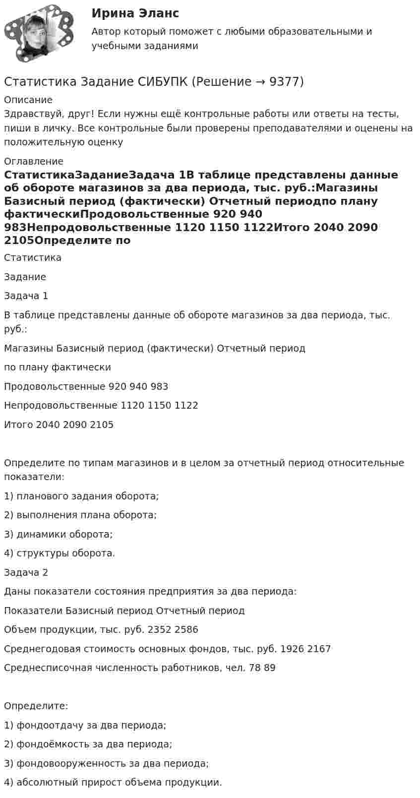      
          Описание
          Здравствуй, друг! Если нужны ещё контрольные работы или ответы на тесты, пиши в личку. Все контрольные были проверены преподавателями и оценены на положительную оценку 
          Оглавление
          СтатистикаЗаданиеЗадача 1В таблице представлены данные об обороте магазинов за два периода, тыс. руб.:Магазины Базисный период (фактически) Отчетный периодпо плану фактическиПродовольственные 920 940 983Непродовольственные 1120 1150 1122Итого 2040 2090 2105Определите по типам магазинов и в целом за отчетный период относительные показатели:1) планового задания оборота;2) выполнения плана оборота;3) динамики оборота;4) структуры оборота.Задача 2Даны показатели состояния предприятия за два периода:Показатели Базисный период Отчетный периодОбъем продукции, тыс. руб. 2352 2586Среднегодовая стоимость основных фондов, тыс. руб. 1926 2167Среднесписочная численность работников, чел. 78 89Определите:1) фондоотдачу за два периода;2) фондоёмкость за два периода;3) фондовооруженность за два периода;4) абсолютный прирост объема продукции. 
            
            
            Статистика. Задание. СибУпкСтатистика Задание СИБУПКСтатистика Задание тема 4. Абсолютные, относительные и средние величины  Вариант 1  (6 заданий) По плану завод должен был выпустить в отчетном периоде продукции на 12,5 млн. руб. при средней численности работающих 250 чел. Статистика - задача №41 и 59Статистика Задачи 3,13,23,33 Данные о движении населения области в 2009 году, тыс. чел:Статистика Задачи 4,14,24,33,42,53Статистика. Задачи по теме корреляции. Методами параллельных рядов, корреляционной и групповой таблиц, а также графическим методом выявить наличие корреляционной связи между признакамиСтатистика Домашнее задание по теме 10 (4 задания)Статистика Домашнее задание по теме 11 (7 задач)Статистика Домашняя работа (10 задач) Производство электроэнергии В РФ в 2014 г. составило 1159 млрд кВтч, 2015 г. - 1162 млрд кВтч, а в 2016 г. – 1175 млрд кВтч. Статистика ЗаданиеСтатистика ЗаданиеСтатистика Задание Задача 1Статистика Задание Задача 1 В таблице представлены данные об обороте магазинов за два периода, тыс. руб.: