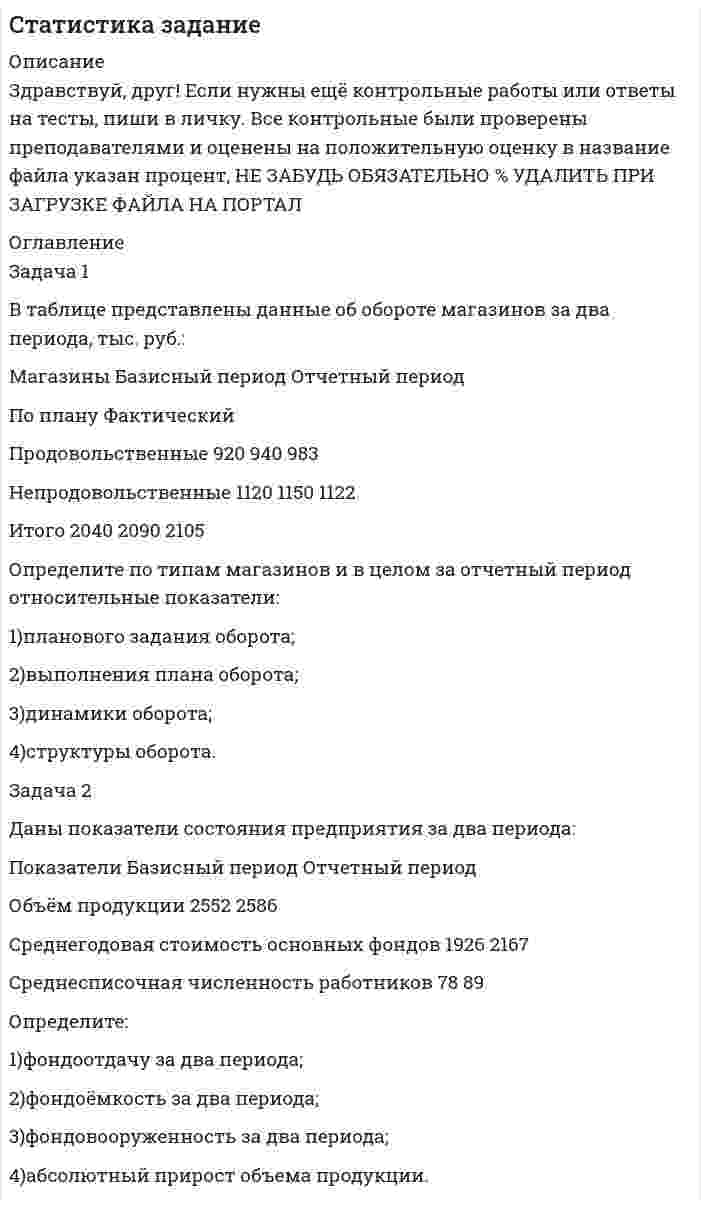 




Описание


Здравствуй, друг! Если нужны ещё контрольные работы или ответы на тесты, пиши в личку. Все контрольные были проверены преподавателями и оценены на положительную оценку в название файла указан процент, НЕ ЗАБУДЬ ОБЯЗАТЕЛЬНО % УДАЛИТЬ ПРИ ЗАГРУЗКЕ ФАЙЛА НА ПОРТАЛ




Оглавление


Статистика
Задание
Задача 1
В таблице представлены данные об обороте магазинов за два периода, тыс. руб.:
Магазины Базисный период (фактически) Отчетный период
по плану фактически
Продовольственные 920 940 983
Непродовольственные 1120 1150 1122
Итого 2040 2090 2105
Определите по типам магазинов и в целом за отчетный период относительные показатели:
1) планового задания оборота;
2) выполнения плана оборота;
3) динамики оборота;
4) структуры оборота.
Ответы представить в виде таблицы
Задача 2
Даны показатели состояния предприятия за два периода:
Показатели Базисный период Отчетный период
Объем продукции, тыс. руб. 2352 2586
Среднегодовая стоимость основных фондов, тыс. руб. 1926 2167
Среднесписочная численность работников, чел. 78 89
 
Определите:
1) фондоотдачу за два периода;
2) фондоёмкость за два периода;
3) фондовооруженность за два периода;
4) абсолютный прирост объема продукции.



            
            
            Задача 1 В составе экспедиции должно быть шесть специалистов: биолог, врач, синоптик, гидролог, механик и радист. Имеется восемь кандидатов, из которых нужно выбрать шесть участников экспедиции. Имена претендентов: Андрей, Виктор, Сергей, Дмитрий, Евгений, Федор, Григорий, Николай.Задача 1 В таблице представлены данные об обороте магазинов за два периода, тыс. руб.: Магазины Базисный период Отчетный период По плану Фактический Продовольственные 920 940 983 Непродовольственные 1120 1150 1122 Итого 2040 2090 2105Задача 1 В таблице представлены данные об обороте магазинов за два периода, тыс. руб.: Магазины Базисный период (фактически) Отчетный период по плану фактически Продовольственные 920 940 983 Непродовольственные 1120 1150 1122Задача 1 В таблице представлены данные об обороте магазинов за два периода, тыс. руб. Магазины Базисный период (фактически) Отчетный период по плану фактически Продовольственные 920 940 983 Непродовольственные 1120 1150 1122 Итого 2040 2090 2105Задача 1 В таблице представлены данные об обороте магазинов за два периода, тыс. руб.: Магазины Базисный период (фактически) Отчетный период по плану фактически Продовольственные 920 940 983 Непродовольственные 1120 1150 1122 Итого 2040 2090 2105Задача 1 В таблице представлены данные об обороте магазинов за два периода, тыс. руб.: Магазины Базисный период (фактически) Отчетный период по плану фактически Продовольственные 920 940 983 Непродовольственные 1120 1150 1122 Итого 2040 2090 2105. 2Задача 1 В таблице представлены данные об обороте магазинов за два периода, тыс. руб.: Магазины Базисный период (фактически) Отчетный период по плану фактически Продовольственные 920 940 983 Непродовольственные 1120 1150 1122 Итого 2040 2090 2105 Определите по типам магазинов и в целом за отчетный период относительные показатели:Задача 1 В работе используется многопредельный аналоговый вольтметр, классом точности К=1 (в кружке). Вольтметр имеет четыре диапазона измерения – 1, 10, 100 и 1000 В. Выбрать соответствующие диапазоны прибора и оценить абсолютную, относительную и приведенную погрешности результатов измерения при показаниях прибора 0,23 В; 6 В; 62 В; 700 В;Задача 1 В работе используется многопредельный аналоговый вольтметр, классом точности К= . Вольтметр имеет четыре диапазона измерения – 1, 10, 100 и 1000 В. Выбрать соответствующие диапазоны прибора и оценить абсолютную, относительную и приведенную погрешности результатов измерения при показаниях прибора 0,58 В; 3 В; 84 В; 510 В;Задача 1 В работе используется многопредельный аналоговый вольтметр, классом точности К= . Вольтметр имеет четыре диапазона измерения – 1, 10, 100 и 1000 В. Выбрать соответствующие диапазоны прибора и оценить абсолютную, относительную и приведенную погрешности результатов измерения при показаниях прибора В; В; В; В;Задача 1 В работе используется многопредельный аналоговый вольтметр, классом точности К (указан на шкале прибора). Вольтметр имеет четыре диапазона измерения – 1, 10, 100 и 1000 В. Выбрать соответствующие диапазоны прибора и оценить абсолютную, относительную и приведенную погрешности результатов измерения при показаниях прибора X1, X2, X3 и X4.ЗАДАЧА 1.В работе используется многопредельный аналоговый вольтметр, классом точности (указан на шкале прибора). Вольтметр имеет четыре диапазона измерения – 1, 10, 100 и 1000 В. Выбрать соответствующие диапазоны прибора и оценить абсолютную, относительную и приведенную погрешности результатов измерения при показаниях прибора X1 , X2 , X3 и X4.Задача 1 В рамках реализации государственной программы «Обеспечение жиль-ем военнослужащих» на выделенные из федерального бюджета средства по-строен 30-квартирный дом, однако жилье распределено между работниками ТОО «Совхоз Весна» Г-ого района В-ой области. Определите меру ответственности за незаконное использование госу-дарственного целевого кредита не по прямому назначению, если эти деяния причинили крупный ущерб гражданам, организациям или государству. Составьте судебное решение по данному делу.Задача 1. Время, через которое поставщик начинает поставлять свою продукцию после подписания контракта, является случайным с плотностью распределения