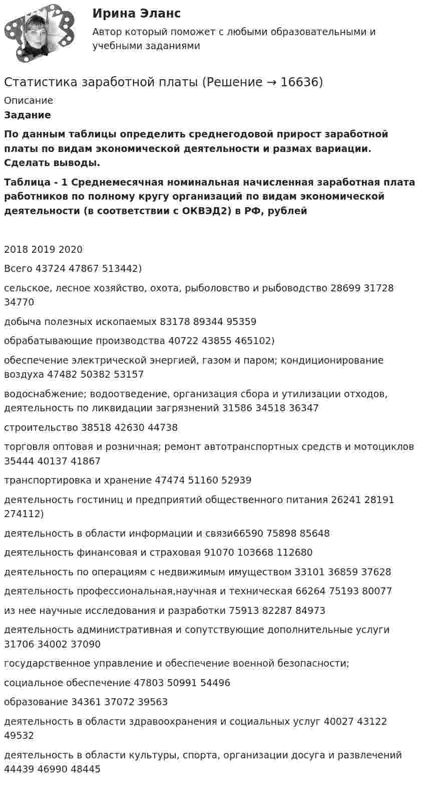    
          Описание
          Задание  	По данным таблицы определить среднегодовой прирост заработной платы по видам экономической деятельности и размах вариации. Сделать выводы.	 Таблица - 1 Среднемесячная номинальная начисленная заработная плата работников по полному кругу организаций по видам экономической деятельности (в соответствии с ОКВЭД2) в РФ, рублей    2018 2019 2020   Всего 43724 47867 513442)    сельское, лесное хозяйство, охота, рыболовство и рыбоводство 28699 31728 34770    добыча полезных ископаемых 83178 89344 95359    обрабатывающие производства 40722 43855 465102)   обеспечение электрической энергией, газом и паром; кондиционирование воздуха 47482 50382 53157   водоснабжение; водоотведение, организация сбора и утилизации отходов, деятельность по ликвидации загрязнений 31586 34518 36347   строительство 38518 42630 44738   торговля оптовая и розничная; ремонт автотранспортных средств и мотоциклов 35444 40137 41867   транспортировка и хранение 47474 51160 52939   деятельность гостиниц и предприятий общественного питания 26241 28191 274112)   деятельность в области информации и связи66590 75898 85648   деятельность финансовая и страховая 91070 103668 112680   деятельность по операциям с недвижимым имуществом 33101 36859 37628   деятельность профессиональная,научная и техническая 66264 75193 80077    из нее научные исследования и разработки 75913 82287 84973   деятельность административная и сопутствующие дополнительные услуги 31706 34002 37090   государственное управление и обеспечение военной безопасности; социальное обеспечение 47803 50991 54496   образование 34361 37072 39563   деятельность в области здравоохранения и социальных услуг 40027 43122 49532   деятельность в области культуры, спорта, организации досуга и развлечений 44439 46990 48445    
            
            
            Статистика. Задачи по теме корреляции. Методами параллельных рядов, корреляционной и групповой таблиц, а также графическим методом выявить наличие корреляционной связи между признакамиСтатистика заработной платыСтатистика Здание  по теме 9 «Экономические индексы» (5 задач) Статистика и вероятность Вариант 10 (12 заданий) Найдите вероятность того, что при случайной расстановке двух ладей а шахматной доске эти ладьи будут угрожать друг другу.Статистика изучает явления и процессы посредством изучения ...Статистика Индивидуальное задание по теме «Характеристики статистической совокупности» Вариант 3статистика инфокоммуникации 3 вариантСтатистика Задание Задача 1 В таблице представлены данные об обороте магазинов за два периода, тыс. руб.:Статистика Задание по теме 7 «Анализ рядов динамики» (5 задач)Статистика. Задание. СибУпкСтатистика Задание СИБУПКСтатистика Задание тема 4. Абсолютные, относительные и средние величины  Вариант 1  (6 заданий) По плану завод должен был выпустить в отчетном периоде продукции на 12,5 млн. руб. при средней численности работающих 250 чел. Статистика - задача №41 и 59Статистика Задачи 3,13,23,33 Данные о движении населения области в 2009 году, тыс. чел: