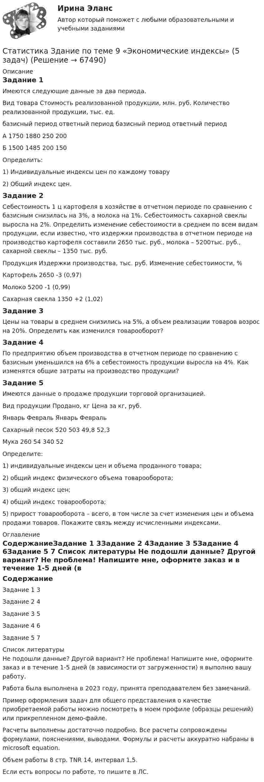     
            Описание
            Задание 1Имеются следующие данные за два периода.Вид товара	Стоимость реализованной продукции, млн. руб.	Количество реализованной продукции, тыс. ед.	базисный период	ответный период	базисный период	ответный периодА	1750	1880	250	200Б	1500	1485	200	150Определить: 1) Индивидуальные индексы цен по каждому товару 2) Общий индекс цен.Задание 2Себестоимость 1 ц картофеля в хозяйстве в отчетном периоде по сравнению с базисным снизилась на 3%, а молока на 1%. Себестоимость сахарной свеклы выросла на 2%. Определить изменение себестоимости в среднем по всем видам продукции, если известно, что издержки производства в отчетном периоде на производство картофеля составили 2650 тыс. руб., молока – 5200тыс. руб., сахарной свеклы – 1350 тыс. руб.Продукция	Издержки производства, тыс. руб.	Изменение себестоимости, %Картофель	2650	 -3 (0,97)Молоко	5200	 -1 (0,99)Сахарная свекла	1350	 +2 (1,02)Задание 3Цены на товары в среднем снизились на 5%, а объем реализации товаров возрос на 20%. Определить как изменился товарооборот? Задание 4 По предприятию объем производства в отчетном периоде по сравнению с базисным уменьшился на 6% а себестоимость продукции выросла на 4%. Как изменятся общие затраты на производство продукции? Задание 5Имеются данные о продаже продукции торговой организацией.Вид продукции	Продано, кг	Цена за кг, руб.	Январь	Февраль	Январь	ФевральСахарный песок	520	503	49,8	52,3Мука	260	54	340	52Определите: 1) индивидуальные индексы цен и объема проданного товара; 2) общий индекс физического объема товарооборота; 3) общий индекс цен; 4) общий индекс товарооборота; 5) прирост товарооборота – всего, в том числе за счет изменения цен и объема продажи товаров. Покажите связь между исчисленными индексами. 
            Оглавление
            СодержаниеЗадание 1		3Задание 2	4Задание 3	5Задание 4	6Задание 5	7 
            Список литературы
            Не подошли данные? Другой вариант? Не проблема! Напишите мне, оформите заказ и в течение 1-5 дней (в зависимости от загруженности) я выполню вашу работу.Работа была выполнена в 2023 году, принята преподавателем без замечаний.Пример оформления задач для общего представления о качестве приобретаемой работы можно посмотреть в моем профиле (образцы решений) или прикрепленном демо-файле.Расчеты выполнены достаточно подробно. Все расчеты сопровождены формулами, пояснениями, выводами. Формулы и расчеты аккуратно набраны в microsoft equation.Объем работы 8 стр. TNR 14, интервал 1,5.Если есть вопросы по работе, то пишите в ЛС. 
            
            
            Статистика заработной платыСтатистика Здание  по теме 9 «Экономические индексы» (5 задач) Статистика и вероятность Вариант 10 (12 заданий) Найдите вероятность того, что при случайной расстановке двух ладей а шахматной доске эти ладьи будут угрожать друг другу.Статистика изучает явления и процессы посредством изучения ...Статистика Индивидуальное задание по теме «Характеристики статистической совокупности» Вариант 3статистика инфокоммуникации 3 вариант💯 Статистика [итоговая аттестация] (правильные ответы на тесты Синергия / МОИ / МТИ / МосАП, август 2023)Статистика Задание по теме 7 «Анализ рядов динамики» (5 задач)Статистика. Задание. СибУпкСтатистика Задание СИБУПКСтатистика Задание тема 4. Абсолютные, относительные и средние величины  Вариант 1  (6 заданий) По плану завод должен был выпустить в отчетном периоде продукции на 12,5 млн. руб. при средней численности работающих 250 чел. Статистика - задача №41 и 59Статистика Задачи 3,13,23,33 Данные о движении населения области в 2009 году, тыс. чел:Статистика Задачи 4,14,24,33,42,53