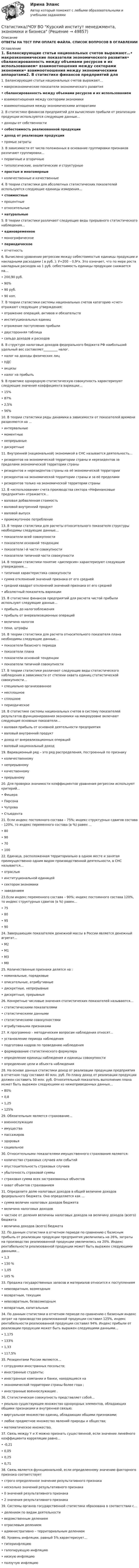      
            Описание
            ОТВЕТЫ НА ТЕСТ ПРИ ОПЛАТЕ ФАЙЛА. СПИСОК ВОПРОСОВ В ОГЛАВЛЕНИИ 
            Оглавление
            1. Балансирующие статьи национальных счетов выражают…•   макроэкономические показатели экономического развития•   сбалансированность между объемами ресурсов и их использованием•   взаимоотношения между секторами экономики•   взаимоотношения между экономическими аппаратами2. В статистике финансов предприятий для вычисления прибыли от реализации продукции используются следующие данные…•   доходы от собственности•   себестоимость реализованной продукции•   доход от реализации продукции•   прямые затраты3. В зависимости от числа положенных в основание группировки признаков различают группировки…•   первичные и вторичные•   типологические, аналитические и структурные•   простые и многомерные•   количественные и качественные4. В теории статистики для абсолютных статистических показателей используются следующие единицы измерения…•   стоимостные•   процентные•   относительные•   натуральные5. В теории статистики различают следующие виды прерывного статистического наблюдения…•   единовременное•   монографическое•   периодическое•   отчетность6. Вычислено уравнение регрессии между себестоимостью единицы продукции и накладными расходами ( в руб. ): У=200 – 0,9*х. Это означает, что по мере роста накладных расходов на 1 руб. себестоимость единицы продукции снижается на…•   200,90 руб.•   90%•   90 руб.•   90 коп.7. В теории статистики системы национальных счетов категорию «счет» отражают следующие утверждения:•   отражение операций, активов и обязательств•   институциональных единиц•   отражение поступления прибыли•   двусторонняя таблица•   сальдо доходов и расходов8. В структуре налоговых доходов федерального бюджета РФ наибольший удельный вес составляет_________ налог.•   налог на доходы физических лиц•   НДС•   акцизы•   налог на прибыль9. В практике однородную статистическую совокупность характеризуют следующие значения коэффициента вариации…•   15%•   87%•   2,5%•   56%10. В теории статистики ряды динамики в зависимости от показателей времени разделяются на …•   интервальные•   моментные•   непрерывные•   дискретные11. Внутренней (национальной) экономикой в СНС называется деятельность…•   резидентов на экономической территории страны и нерезидентов за пределами экономической территории страны•   резидентов и нерезидентов страны на её экономической территории•   резидентов на экономической территории страны и за её пределами•   резидентов только на экономической территории страны12. В «использовании» счета производства сектора «Нефинансовые предприятия» отражается…•   валовая добавленная стоимость•   валовой внутренний продукт•   валовой выпуск•   промежуточное потребление13. В теории статистики для расчеты относительного показателя структуры необходимы следующие данные…•   показатели всей совокупности•   показатели основной тенденции•   показатели i-й части совокупности•   показатели типичной части совокупности14. В теории статистики понятие «дисперсия» характеризуют следующие утверждения….•   типичная характеристика совокупности•   сумма отклонений значений признака от его средней•   средний квадрат отклонений значений признака от его средней•   абсолютный показатель вариации15. В статистике финансов предприятий для расчета чистой прибыли используют следующие данные…•   прибыль до налогообложения•   прибыль от внереализационных операций•   величина налогов•   пени, штрафы16. В теории статистики для расчета относительного показателя плана необходимы следующие данные…•   показатели базисного периода•   показатели плана•   показатели основной тенденции•   показатели типичной совокупности17. В теории статистики различают следующие виды статистического наблюдения в зависимости от степени охвата единиц статистической совокупности…•   специально организованное•   несплошное•   сплошное•   периодическое18. В статистике системы национальных счетов в систему показателей результатов функционирования экономики на микроуровне включают следующие основные показатели…•   валовая прибыль от основной деятельности предприятия•   валовый внутренний продукт•   доход от внереализационных операций•   валовый национальный доход19. Вариационный ряд – это ряд распределения, построенный по признаку•   количественному•   непрерывному•   качественному•   прерывному20. Для проверки значимости коэффициентов уравнения регрессии используют критерий…•   Фишера•   Пирсона•   Чупрова•   Стьюдента21. Если индекс постоянного состава – 75%; индекс структурных сдвигов состава – 120%, то индекс переменного состава (в %) равен …•   80•   90•   70•   10022. Единица, расположенная территориально в одном месте и занятая преимущественно одним видом производственной деятельности, в СНС называется…•   отраслью•   институциональной единицей•   сектором экономики•   заведением23.Если индекс переменного состава – 90%; индекс постоянного состава 120%, то индекс структурных сдвигов (в %) равен…•   75•   80•   95•   9024. Завершающим показателем денежной массы в России является денежный агрегат…•   М2•   М1•   М3•   М025. Количественные признаки делятся на :•   номинальные, порядковые•   описательные, атрибутивные•   дискретные, непрерывные•   дискретные, прерывные26. Конкретные числовые значения статистических показателей называются…•   статистическими показателями•   статистическими данными•   статистическими совокупностями•   атрибутивными признаками27. К программно – методическим вопросам наблюдения относят…•   установление периода наблюдения•   подготовка кадров по проведению наблюдения•   формирование статистического формуляра•   определение единицы наблюдения и единицы совокупности•   определение цели и объекта наблюдения28. На основе данных статистики доход от реализации продукции предприятия в отчетном году составил 40 млн. руб. По плану доход от реализации продукции должен составить 50 млн. руб. Относительный показатель выполнения плана может быть выражен следующими из нижеприведенных данных…•   80%•   0,8•   1,25•   125%29. Обязательным является страхование…•   военнослужащих•   имущества•   пассажиров•   здоровья•   социальное30. Относительными показателями имущественного страхования являются:•   количество страховых случаев или событий•   опустошительность страховых случаев•   убыточность страховой суммы•   страховая сумма всех застрахованных объектов•   охват объектов страхованием31. Определите долю налоговых доходов в общей величине доходов федерального бюджета. Она определяется как …•   сумма величин налоговых доходов бюджета•   величина налоговых доходов•   частное от деления величины налоговых доходов на величину доходов (всего) бюджета•   величина доходов (всего) бюджета32. По данным статистики в отчетном периоде по сравнению с базисным прибыль от реализации продукции предприятия увеличилась на 26%, затраты на производство реализованной продукции увеличились на 20%. Индекс рентабельности реализованной продукции может быть выражен следующими данными…•   1,3•   130 %•   1,05•   105 %33. Продажа государственных запасов и материалов относится к поступлениям•   невозвратным, возмездным•   возвратным, текущим•   невозвратным, безвозмездным•   возвратным, капитальным34. По данным статистики в отчетном периоде по сравнению с базисным индекс затрат на производство реализованной продукции составил 125%, индекс рентабельности реализованной продукции составил 94%. Индекс прибыли от реализации продукции может быть выражен следующими данными…•   1,175•   133%•   1,33•   117,5%35. Резидентами России являются…•   сотрудники иностранных посольств;•   иностранные студенты;•   иностранные компании и банки, находящиеся на•   экономической территории страны более года ;•   иностранные военнослужащие .36. Статистическая совокупность представляет собой…•   реально существующее множество однородных элементов, обладающих общими признаками и внутренней связью;•   виртуальное множество единиц, обладающих общими признаками;•   любое предметное множество явлений природы и общества;•   математическое множество.37. Связь между Y и X можно признать существенной, если значение линейного коэффициента корреляции равно…•   -0,21•   0,05•   0,25•   0,7138. Связь является функциональной, если определенному значению факторного признака соответствует•   строго определенное значение результативного признака•   несколько значений результативного признака•   0 значений результативного признака•   2 значения результативного признака39. Системы органов государственной статистики образована в соответствии с…•   делением по видам деятельности•   ведомственным делением•   отраслевым делением•   административно – территориальным делением40. Уровень инфляции, равный 5% характеризует…•   гиперинфляцию•   галопирующую инфляцию•   низкую инфляцию•   ползучую инфляцию 
            
            
            Статистика [ХГУЭП] варианты на 5 (2016–2017) , 5 (2020–2021).Статистика//ЧОУ ВО Курский институт менеджмента, экономики и бизнесаСтатистико-экономический анализ уровня доходов населения Уровень  доходов населения Пермский край, 2014, 2015 г.г.Статистическая группировка - это ...Статистическая достоверность - это ... Статистическая информация по долям (вкладу) сырой нефти в экономике РФ по годамСтатистическая обработка результатов прямых измерений с многократными независимыми наблюдениями. Вариант 9Статистика (тест с ответами «Синергия»).Статистика. Тест с ответами. Синергия 2023, на отлично (97 баллов из 100)Статистика (тест с ответами Синергия/МОИ/МТИ/МосАП)Статистика ТУСУР Вариант 19 (5 задач) Задачи 1.4.2, 1.7.4, 2.1.1, 2.3.1, 2.4.5 Задача 1.4.2  Имеются данные об экспорте продукции Определить средний удельный вес продукции на экспорт.Статистика ТУСУР Вариант 9 (5 задач) Задачи 1.2.4, 1.6.2, 2.2.5, 2.5.1, 2.6.5Статистика Фин.университет (Челябинск) МУ 2022 года Вариант 10 (5 задач) Имеются следующие данные о наличии и движении основных фондов на предприятии деревообрабатывающей промышленности за годСтатистика ФУ при правительстве РФ (филиал в г. Владимир)_8 заданий Из 300 однотипных предприятий региона сделали 10% механическую работу. Данные о выпуске продукции и валовой прибыли этих предприятий собраны в следующей таблице: