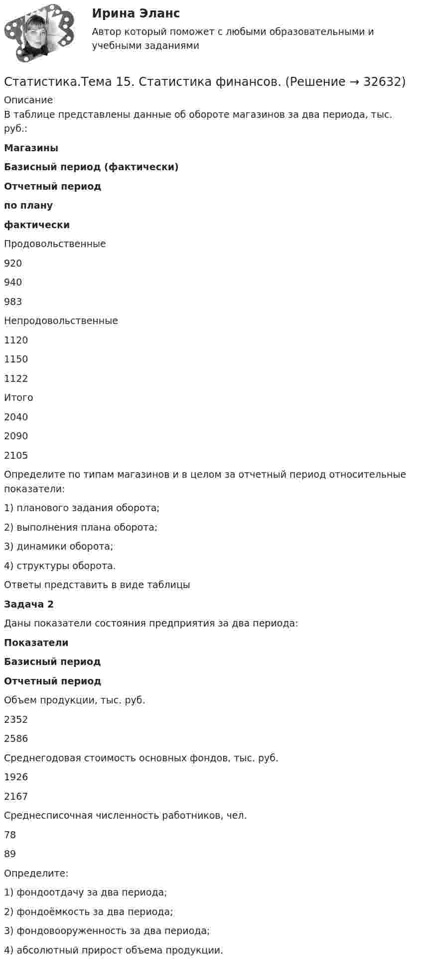      
          Описание
          В таблице представлены данные об обороте магазинов за два периода, тыс. руб.: Магазины Базисный период (фактически) Отчетный период по плану фактически   Продовольственные 920 940 983   Непродовольственные 1120 1150 1122   Итого 2040 2090 2105 Определите по типам магазинов и в целом за отчетный период относительные показатели:1)        планового задания оборота;2)        выполнения плана оборота;3)        динамики оборота;4)        структуры оборота.           Ответы представить в виде таблицы Задача 2   Даны показатели состояния предприятия за два периода: Показатели Базисный период Отчетный период   Объем продукции, тыс. руб. 2352 2586   Среднегодовая стоимость основных фондов, тыс. руб. 1926 2167   Среднесписочная численность работников, чел. 78 89 Определите:1)        фондоотдачу за два периода;2)        фондоёмкость за два периода;3)        фондовооруженность за два периода;4)        абсолютный прирост объема продукции.  
            
            
            Статистика Тема 1.1 Задача 9, Тема 1.3 Задача 9, Тема 2.2 Задача 9, Тема 2.5 Задача 16Статистика.Тема 15. Статистика финансов. Статистика. Тема 15. Статистика финансов. Задание . Отлично.💯 Статистика [Тема 1-7] (ответы на тесты Синергия / МОИ / МТИ / МосАП, сентябрь 2023)💯 Статистика > Тема 1. Статистика как наука. Статистическое наблюдение. Статистическая сводка и группировка (правильные ответы на тест Синергия / МОИ / МТИ / МосАП)💯 Статистика > Тема 2. Наглядное представление статистических данных (правильные ответы на тест Синергия / МОИ / МТИ / МосАП)💯 Статистика > Тема 3. Абсолютные и относительные показатели. Средние величины (правильные ответы на тест Синергия / МОИ / МТИ / МосАП)СТАТИСТИКА СИБУПК 2 КУРС ТК-5 ТЕСТ 100%СТАТИСТИКА СИБУПК 2 КУРС ТК-6 ТЕСТ 100%Статистика Синергия 71 вопросСтатистика. Синергия. На отлично!Статистика. Синергия. Ответы на КОМПЕТЕНТНОСТНЫЙ ТЕСТСтатистика. Синергия. Тест.Статистика. СПО. МФПУ Синергия - 2022