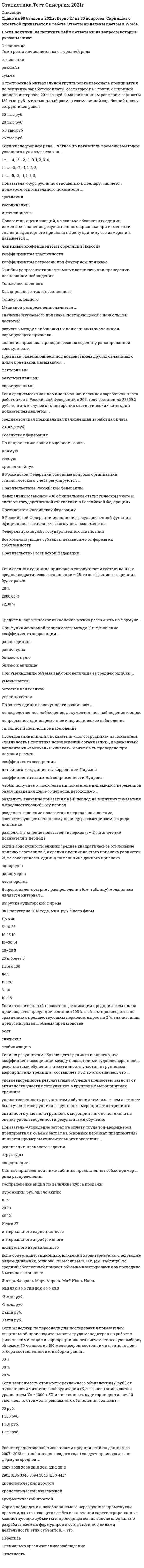     
          Описание
          Сдано на 90баллов в 2019г. Скриншот с отметкой прилагается к работе. Ответы выделены цветом в Worde.После покупки Вы получите файл с ответами на вопросы которые указаны ниже: 
          Оглавление
          1.В Российской Федерации основные вопросы организации статистического учета регулируются … Правительством Российской Федерации Федеральным законом «Об официальном статистическом учете и системе государственной статистики в Российской Федерации» Президентом Российской Федерации2.Данные об организациях, созданных на территории РФ, их местных единицах, индивидуальных предпринимателях, других типах статистических единиц, являющихся объектами федерального статистического наблюдения, отражаются Росстатом … в статистических отчетах в Статистическом регистре хозяйствующих субъектов в статистических публикациях3.Объектом статистики является изучение … статистических совокупностей взаимосвязи между социально-экономическими явлениями посредством статистических показателей количественной стороны массовых социально-экономических явлений и процессов4.Медианой распределения является … значение изучаемого признака, повторяющееся с наибольшей частотой разность между наибольшим и наименьшим значениями варьирующего признака значение признака, приходящееся на середину ранжированной совокупности5.При сравнении всех уровней ряда динамики с первым уровнем рассчитанные показатели называют … базисными аналитическими цепными6.Основанием группировки может быть … признак только качественный только количественный как качественный, так и количественный7.Наибольшее значение признака в интервале называется … границей верхней нижней открытой8.Для прогнозирования величины колебания курса доллара на основании изменения цены барреля нефти следует применить … анализ регрессионный вариационный корреляционный9.Признаки, изменяющиеся под воздействием других связанных с ними признаков, называются … факторными результативными варьирующими10.Если число уровней ряда – четное, то показатель времени t методом условного нуля задается как … t =…, -4, -3, -2, -1, 0, 1, 2, 3, 4, t = …, -3, -2, -1, 1, 2, 3, t =…, -5, -3, -1, 1, 3, 5,11.Показатель «Отношение затрат на оплату труда топ-менеджеров предприятия к объему затрат на основной персонал предприятия» является примером относительного показателя … реализации планового задания структуры координации12.Показатель «Курс рубля по отношению к доллару» является примером относительного показателя … сравнения координации интенсивности13.Расчет среднегодовой численности предприятий по данным за 2007–2013 гг. (на 1 января каждого года) следует производить по формуле средней … 2007 2008 2009 2010 2011 2012 2013 2901 3106 3346 3594 3845 4150 4417 хронологической простой хронологической взвешенной арифметической простой14.Если известны коэффициент корреляции, равный -0,603, и построенное методом наименьших квадратов уравнение регрессии Yx=38,2 – 5,3X, то значение Y при X = 5 составит … -43,2 4,397 11,7 14,39715.Если объем инвестиционных вложений характеризуется следующим рядом динамики, млн руб. по месяцам 2013 г. (см. таблицу), то средний абсолютный прирост объема инвестирования за последние 3 месяца составляет … Январь Февраль Март Апрель Май Июнь Июль 90,0       92,0       80,0    78,0    86,0  60,0  80,0 -2 млн руб. -3 млн руб. 2 млн руб. 3 млн руб.16.Если для исследования соблюдения регламента взаимодействия с клиентами персоналом торгово-сбытовой компании строится 15-процентная выборка, объектами которой становятся сотрудники по работе с клиентами торговых точек компании, отбираемых пропорционально количеству сотрудников компании в соответствующем федеральном округе РФ, то такое построение выборки характерно для … систематической (механической) выборки собственно случайной выборки повторной выборки любого вида выборочного исследования стратифицированной (типической) выборки17.Если среднемесячная номинальная начисленная заработная плата работников в Российской Федерации в 2011 году составляла 23369,2 руб., то в этом случае с точки зрения статистических категорий показателем является … среднемесячная номинальная начисленная заработная плата 23 369,2 руб. Российская Федерация18.Если относительный показатель реализации предприятием плана производства продукции составил 103 %, а объем производства по сравнению с предшествующим периодом вырос на 2 %, значит, план предусматривал … объема производства рост снижение стабилизацию19.В представленном ряду распределения (см. таблицу) модальным является интервал … Выручка аудиторской фирмы За I полугодие 2013 года, млн. руб.    Число фирм До 5                                                           40 5–10                                                            26 10-15                                                          10 15–20                                                          14 20–25                                                           5 25 и более                                                 5 Итого                                                         100 до 5 15–20 5–10 10–1520.Размах вариации группировочного признака определяется по формуле … R=xmax – xmin h= (xmax – xmin)/m m=1+3,322*lg N21.Статистическая совокупность, все единицы которой близки друг к другу по значениям выбранных для исследования признаков, в статистике называется … однородной симметричной одноразмерной22.При построении интервальной группировки из 6 групп с минимальным значением группировочного признака, равным 130, и максимальным, равным 250, ширина равного интервала составит … 15 20 31 4823.Если зависимость стоимости рекламного объявления (Y, руб.) от численности читательской аудитории (Х, тыс. чел.) описывается уравнением Yх = 1300 + 5Х и численность аудитории достигнет 10 тыс. чел., то стоимость рекламного объявления составит … 50 руб. 1 305 руб. 1 310 руб. 1 350 руб.24.Если в совокупности единиц среднее квадратическое отклонение признака составило 7, а средняя величина этого признака равняется 21, то совокупность единиц по величине данного признака … однородна равномерна неоднородна25.Среднее квадратическое отклонение можно рассчитать по формуле …  26.Абсолютные показатели отображают … соотношение значений индивидуальных показателей разницу между значениями индивидуальных показателей размеры и характеристики индивидуальных объектов27.Темп роста исчисляется как … уровней ряда отношение разность сумма28.Данные приведенной ниже таблицы представляют собой пример … ряда распределения Распределение акций по величине курса продажи Курс акции, руб. Число акций 10                              5 20                             10 40                             12 Итого                       37 интервального вариационного интервального атрибутивного дискретного вариационного29.При уменьшении объема выборки величина ее средней ошибки … уменьшается остается неизменной увеличивается30.При анализе товарооборота супермаркета сводный индекс цен продукции составил 104,5 %. – следовательно, стоимость продукции … увеличилась на 4,5 % увеличилась на 104,5 % снизилась на 4,5 %31.Если менеджер по персоналу для исследования показателей квартальной производительности труда менеджеров по работе с физическими лицами корпорации извлек систематическую выборку объемом 30 человек из 150 менеджеров, состоящих в штате, то доля отбора составленной им выборки равна … 50 % 30 % 20 %32.При функциональной зависимости между Х и Y значение коэффициента корреляции … равно единице равно нулю близко к нулю близко к единице33.Под вариацией понимают изменение … массовых явлений во времени состава объектов статистической совокупности значений признака у различных единиц совокупности34.Расчет средней величины по указанным данным (см. таблицу) следует производить по формуле средней … Выручка ауд. фирмы     Средняя стоимость контракта Федеральный округ за I пол 2013 г., млн. р.  на проведение аудита, млн. р. 36                                               1,5                                       А 34                                               2,0                                       Б 29                                               1,8                                       В 25                                               1,4                                       Г гармонической простой арифметической простой гармонической взвешенной арифметической взвешенной35.Если активные потребители составляют 10,0 % рынка и тратят в среднем 600 руб. на покупку продукции возглавляемого вами предприятия, пассивные потребители составляют 40,0 % рынка и тратят 400 руб., а остальные потребители в среднем тратят 500 руб., то средний объем трат для всех потребителей составляет ... 500 руб. 80 руб. 600 руб. 470 руб.36.Если товарооборот в целом по товарной группе в июне составил 900 тыс. руб., а в мае (при фиксированном объеме реализации на уровне июня) – 850 тыс. руб., это говорит о величине … перерасхода покупателей на 50 тыс. руб. от изменения цен экономии покупателей на 50 тыс. руб. от изменения себестоимости перерасхода покупателей на 800 тыс. руб. от изменения цен37.Характеристика выборочной совокупности, зависящая от уровня вероятности, с которым гарантируется, что средняя величина признака в генеральной совокупности не выйдет за рассчитанные границы, – это … предельная ошибка выборки ошибка репрезентативности средняя ошибка выборки38.Чтобы получить относительный показатель динамики с переменной базой сравнения для i-го периода, необходимо … разделить значение показателя в i-й период на величину показателя в предшествующий i-му период разделить значение показателя в период i на значение, соответствующее начальному периоду рассматриваемого ряда динамики разделить значение показателя в период (i – 1) на значение показателя в период i39.Если коэффициент вариации возраста слушателей группы составляет 12.5 %. то в среднем возраст каждого слушателя этой группы отличается от общего среднего возраста, равного 24 годам, на ... 1,1 года 1,2 года 1,92 года 3 года40.Механическая выборка осуществляется только способом ... отбора группового комбинированного бесповторного повторного41.Доход, находящийся в середине ранжированного ряда распределения населения по доходу, (т.е. половина населения имеет доход ниже этого показателя, а вторая половина - выше), называется ... ранжированный доход модальный доход медианный доход42.Средняя гармоническая используется в случае, когда ... числитель исходного соотношения средней величины неизвестен знаменатель исходного соотношения средней величины известен знаменатель исходного соотношения средней величины неизвестен43.Перечень признаков (вопросов), подлежащих регистрации в процессе наблюдения, называется .. статистическим формуляром программой наблюдения отчетностью44.Единица наблюдения – это первичный элемент статистической совокупности, являющийся носителем признаков элемент математического множества признак совокупности45.Отдельное значение группировочного признака, положенного в основание ряда распределена, называют... частотой частостью подлежащим вариантой46.Средняя гармоническая используется в случае, когда ... числитель исходного соотношения средней величины неизвестен знаменатель исходного соотношения средней величины известен знаменатель исходного соотношения средней величины неизвестен47.Структурными средними являются … средняя гармоническая средняя квадратическая средняя арифметическая средняя геометрическая мода медиана48.Если использовать коэффициент вариации для оценки однородности земельных участков по урожайности Участок Урожайность, ц/га Посевная площадь, га 1                  16                        30 2                  20                        45 3                  21                        120 то доля участков указанных в ряду распределения будет составлять 8,8% 11,9% 10,6% 1,5%49.Абсолютный прирост исчисляется как ... произведение уровней ряда разность уровней ряда отношение уровней ряда50.Функциональной называется связь ... при которой, определенному значению факторного признака соответствует одно значение результативного между двумя признаками при которой, определенному значению факторного признака соответствует несколько значений результативного51.Коэффициент вариации характеризует: пределы колеблемости признака тесноту связи между признаками диапазон вариации признака степень вариации признака52.Аналитическое выражение связи определяется с помощью метода анализа группировок графического регрессионного корреляционного53.Коэффициент вариации признака составил 25%, средняя величина признака – 25. определите среднее квадратическое отклонение признака: 0,8 5 6,25 2554.Абсолютный размер колеблемости признака около средней величины характеризует ... дисперсия коэффициент вариации среднее квадратическое отклонение размах вариации55.Ряд распределения, построенный по качественным признакам, называется ... атрибутивным дискретным вариационным вариационным56.Ошибки репрезентативности могут возникать при проведении несплошном наблюдения Только несплошного Как спрошлого, так и несплошного Только сплошного57.По степени охвата единиц совокупности показатель «суммарный размер выручки торговых предприятий в области является58.Если себестоимость продукции увеличилась на 15%, а количество продукции снизилось на 7%, то индекс издержек производства составит 123,65% 80,87% 106,95%59.При увеличении всех вариантов значений признака на А единиц средняя величина увеличится на А единиц60.В построенной интервальной группировке персонала предприятия по величине заработной платы, состоящей из 5 групп, с шириной равного интервала 20 тыс. руб. и максимальным размером зарплаты 130 тыс. руб., минимальный размер ежемесячной заработной платы сотрудников равен61.По охвату единиц совокупности различают 62.Если средняя величина признака в совокупности составила 100, а среднеквадратическое отклонение – 28, то коэффициент вариации будет равен 63.По направлению связи выделяют …связь прямая тесная криволинейная64.При увеличении всех значений признака в 6 раз среднее квадратическое отклонение увеличится в65.Исследование влияния показателя «пол сотрудника» на показатель «лояльность к политике нововведений организации», выраженный вариантами «высокая» и «низкая», может быть проведено при помощи расчета коэффициента ассоциации линейного коэффициента корреляции Пирсона коэффициента взаимной сопряженности Чупрова66.В Российской Федерации исполнение государственной функции официального статистического учета возложено на 67.При прямой связи с увеличением или уменьшением X происходит68.Показатель, оценивающий, на сколько абсолютных единиц изменится значение результативного признака при изменении значения факторного признака на одну единицу его измерения, называется ... линейным коэффициентом корреляции Пирсона коэффициентом эластичности коэффициентом регрессии при факторном признаке69.Если по результатам обучающего тренинга выявлено, что коэффициент ассоциации между показателями «удовлетворенность результатами обучения» и «активность участия в групповых мероприятиях тренинга» составляет 0,82, то это означает, что ... удовлетворенность результатами обучения полностью зависит от активности участия сотрудников в групповых мероприятиях тренинга удовлетворенность результатами обучения тем выше, чем активнее было участие сотрудника в групповых мероприятиях тренинга активность участия в групповых мероприятиях не повлияла на оценку удовлетворенности результатами обучения70.Значение индекса затрат на производство зависит от изменения ... количества продукции и цен на продукцию количества продукции и затрат рабочего времени на производство продукции цен на продукцию и себестоимости продукции 71.Форма наблюдения, возобновляемого через равные промежутки времени, охватывающего все без исключения зарегистрированные хозяйствующие субъекты и проводящегося на основе специально разрабатываемых формуляров в соответствии с видами деятельности этих субъектов, – это72.Прогнозирование методом среднего абсолютного прироста дает наилучшие результаты при условии если общая тенденция в динамике линейна стабильности абсолютных приростов уровней ряда динамики 
            
            
            Статистика.Тест Синергия (Сборник 72 вопроса)Статистика (тест с ответами «Синергия»).Статистика (тест с ответами Синергия) Статистика ( тест с ответами) «Синергия» 1 семестр. Статистика (тест с ответами «Синергия»).. 2Статистика (тест с ответами «Синергия»).. 3Статистика (тест с ответами Синергия, МОИ)Статистика. Ответы на 54 вопроса (93 балла). МФПУ Синергия, МОИ.Статистика (ответы на тест Синергия / МТИ / МосАП)Статистика синергия Статистика Синергия Статистика Синергия 2021 2 семестр 🔥 БАЗА ТЕСТОВ 🔥Статистика синергия ответы на тест (97/100) МФПУ, МОИСтатистика «Синергия» тест с ответами.