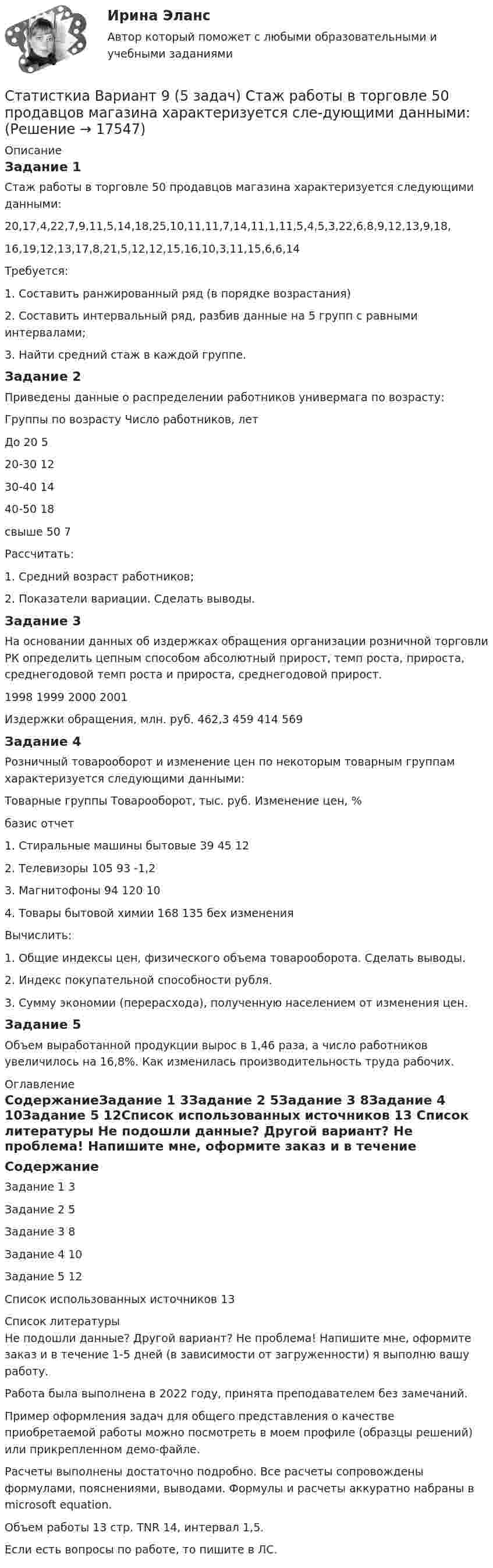     
          Описание
          Задание 1	Стаж работы в торговле 50 продавцов магазина характеризуется следующими данными:20,17,4,22,7,9,11,5,14,18,25,10,11,11,7,14,11,1,11,5,4,5,3,22,6,8,9,12,13,9,18,16,19,12,13,17,8,21,5,12,12,15,16,10,3,11,15,6,6,14	Требуется:	1. Составить ранжированный ряд (в порядке возрастания)	2. Составить интервальный ряд, разбив данные на 5 групп с равными интервалами;	3. Найти средний стаж в каждой группе.Задание 2Приведены данные о распределении работников универмага по возрасту:Группы по возрасту	Число работников, летДо 20	520-30	1230-40	1440-50	18свыше 50	7Рассчитать:	1. Средний возраст работников;	2. Показатели вариации. Сделать выводы.Задание 3	На основании данных об издержках обращения организации розничной торговли РК определить цепным способом абсолютный прирост, темп роста, прироста, среднегодовой темп роста и прироста, среднегодовой прирост. 	1998	1999	2000	2001Издержки обращения, млн. руб.	462,3	459	414	569Задание 4Розничный товарооборот и изменение цен по некоторым товарным группам характеризуется следующими данными:Товарные группы	Товарооборот, тыс. руб.	Изменение цен, %	 базис	отчет	1. Стиральные машины бытовые	39	45	122. Телевизоры	105	93	-1,23. Магнитофоны	94	120	104. Товары бытовой химии	168	135	бех изменения	Вычислить:	1. Общие индексы цен, физического объема товарооборота. Сделать выводы.	2. Индекс покупательной способности рубля.	3. Сумму экономии (перерасхода), полученную населением от изменения цен.Задание 5	Объем выработанной продукции вырос в 1,46 раза, а число работников увеличилось на 16,8%. Как изменилась производительность труда рабочих. 
          Оглавление
          СодержаниеЗадание 1	3Задание 2	5Задание 3	8Задание 4	10Задание 5	12Список использованных источников	13 
          Список литературы
          Не подошли данные? Другой вариант? Не проблема! Напишите мне, оформите заказ и в течение 1-5 дней (в зависимости от загруженности) я выполню вашу работу.Работа была выполнена в 2022 году, принята преподавателем без замечаний.Пример оформления задач для общего представления о качестве приобретаемой работы можно посмотреть в моем профиле (образцы решений) или прикрепленном демо-файле.Расчеты выполнены достаточно подробно. Все расчеты сопровождены формулами, пояснениями, выводами. Формулы и расчеты аккуратно набраны в microsoft equation.Объем работы 13 стр. TNR 14, интервал 1,5.Если есть вопросы по работе, то пишите в ЛС.
            
            
            Статистическое моделирование и прогнозирование социально- экономических процессовСтатисткиа Вариант 9 (5 задач) Стаж работы в торговле 50 продавцов магазина характеризуется сле-дующими данными:Статитстика Тест №3Статические методы исследования недежности автомобиляСтатически неопределимые системыСтатически неопределимые системы. Метод сил.Статус лица с инвалидностью устанавливается:Статистические методы в управлении (тест с ответами Синергия/МОИ/ МТИ /МОСАП)Статистические методы в управлении  (тест с ответами Синергия / МТИ / МОИ  / МОСАП).Статистические методы исследование уровня и динамики заработной платы💯 Статистические методы обработки данных.фпдг_БАК (ответы на тест Синергия / МОИ / МТИ / МосАП, сентябрь 2023)💯 Статистические методы обработки данных.фпдг_БАК (правильные ответы на тест Синергия / МОИ / МТИ / МосАП)Статистические методы обработки данных.фпдг_БАК (тест с ответами Синергия/МОИ/ МТИ /МОСАП)статистические методы прогнозирования в экономике 