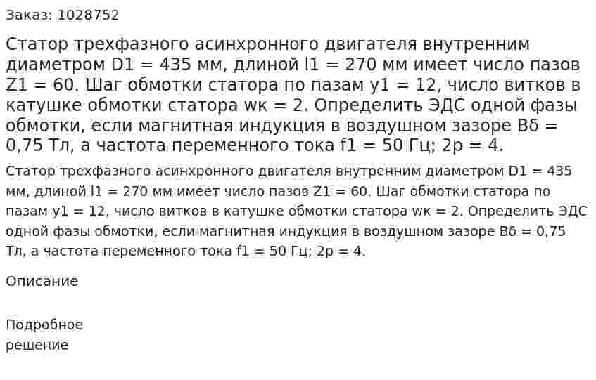 Статор трехфазного асинхронного двигателя внутренним диаметром D1 = 435 мм, длиной l1 = 270 мм имеет число пазов Z1 = 60. Шаг обмотки статора по пазам y1 = 12, число витков в катушке обмотки статора wк = 2. Определить ЭДС одной фазы обмотки, если магнитная индукция в воздушном зазоре Bδ = 0,75 Тл, а частота переменного тока f1 = 50 Гц; 2р = 4. 