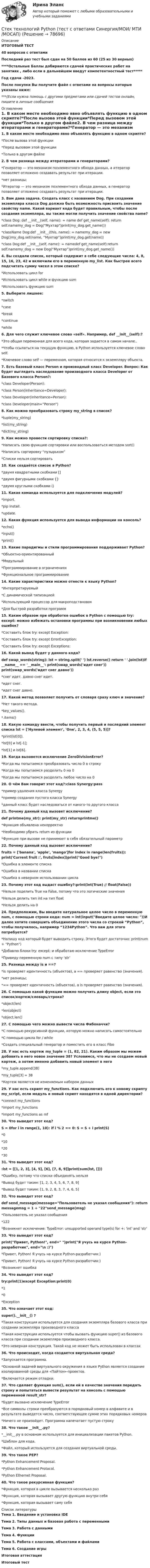     
            Описание
            ИТОГОВЫЙ ТЕСТ40 вопросов с ответамиПоследний раз тест был сдан на 50 баллов из 60 (25 из 30 верных)****Остальные Баллы добираются сдачей практических работ на занятиях , либо если в дальнейшем введут компетентностный тест*****Год сдачи -2023.После покупки Вы получите файл с ответами на вопросы которые указаны ниже:***(Если нужна помощь с другими предметами или сдачей тестов онлайн, пишите в личные сообщения  
            Оглавление
            1. В каком месте необходимо явно объявлять функцию в одном скрипте?*После вызова этой функции*Перед вызовом этой функции*Только в другом файле2. В чем разница между итераторами и генераторами?*Генератор — это механизм поэлементного обхода данных, а итератор позволяет отложено создавать результат при итерации.*нет разницы;*Итератор — это механизм поэлементного обхода данных, а генератор позволяет отложено создавать результат при итерации.3. Вам дана задача. Создать класс с названием Dog. При создании экземпляра класса Dog должна быть возможность присвоить значение свойству name. Какой вариант кода будет правильным, чтобы после создания экземпляра, вы также могли получить значение свойства name?*class Dog: def __init__(self, name):  = name def get_name(self): return self.namemy_dog = Dog(Мухтар)print(my_dog.get_name())*className Dog:def __init__(this, name): = namemy_dog = new Dog()my_dog.set(name, “Мухтар”)print(my_dog.get(name))*class Dog:def __init__(self, name): = namedef get_name(self):return self.namemy_dog = new Dog(“Мухтар”)print(my_dog.get_name()) 4. Вы создали список, который содержит в себе следующие числа: 4, 8, 15, 16, 23, 42 и включили его в переменную my_list. Как быстрее всего подсчитать сумму чисел в этом списке?*Использовать цикл for*Использовать цикл while и функцию sum*Использовать функцию sum5. Выберите лишнее:*switch*case*break*continue*while6. Для чего служит ключевое слово «self». Например, def __init__(self):?*Это общая переменная для всего кода, которая задается в самом начале..*Чтобы ссылаться на текущую функцию, в Python используется ключевое слово self.*Ключевое слово self — переменная, которая относится к экземпляру объекта. 7. Есть базовый класс Person и производный класс Developer. Вопрос: Как будет выглядеть наследование производного класса Developer от Базового класса Person?:*class Developer(Person):*class Person(inheritance=Developer):*class Developer(inheritance=Person):*class Developer(main=”Person”)8. Как можно преобразовать строку my_string в список?*tuple(my_string)*list(my_string)*dict(my_string)9. Как можно провести сортировку списка?:*Написать свою функцию сортировки или воспользоваться методом sort()*Написать сортировку “пузырьком”*Списки нельзя сортировать10. Как создаётся список в Python?*двумя квадратными скобками []*двумя фигурными скобками {}*двумя круглыми скобками ()11. Какая команда используется для подключения модулей?*import.*pip install.*update.12. Какая функция используется для вывода информации на консоль?*echo()*input()*print()13. Какие парадигмы и стили программирования поддерживает Python?*Объектно-ориентированный*Модульный*Программирование в ограничениях*Функциональное программирование14. Какие характеристики можно отнести к языку Python?*Интерпретируемый*С динамической типизацией*Использующий процессор для макроподстановок*Для быстрой разработки программ15. Каким образом при обработке ошибок в Python с помощью try: except: можно избежать остановки программы при возникновении любых ошибок?*Составить блок try: except Exception:*Составить блок try: except ErrorException:*Составить блок try: except Exceptions:16. Какой вывод будет у данного кода?def swap_words(string): lst = string.split(' ') lst.reverse() return ' '.join(lst)if __name__ == '__main__': print(swap_words('идет снег')) print(swap_words('идет снег давно'))*снег идет. давно снег идет.*идет снег.*идет снег давно.17. Какой метод позволяет получить от словаря сразу ключ и значение?*Нет такого метода.*key_values().*.items()18. Какую команду ввести, чтобы получить первый и последний элемент списка lst = ['Нулевой элемент', 'One', 2, 3, 4, (5, 5, 5)]?*print(lst[0]).*lst[0] и lst[-1];*lst[1] и lst[6]. 19. Когда вызовется исключение ZeroDivisionError?*Когда мы попытаемся преобразовать число 0 в строку*Когда мы попытаемся разделить 0 на 0*Когда мы попытаемся разделить любое число на 020. О чём Вам говорит этот код?:class Synergy:pass*пример удаления класса Synergy*пример создания пустого класса Synergy*данный класс будет наследоваться от какого-то другого класса21. Почему данный код вызовет исключение?def printme(my_str): print(my_str) returnprintme()*Функция объявлена некорректно*Необходимо убрать return из функции*Функция при вызове не принимает в себя обязательный параметр22. Почему данный код вызовет исключение?fruits = ['banana', 'apple', 'mango']for index in range(len(fruits)): print('Current fruit :', fruts[index])print(Good bye!)*Ошибка в элементе списка*Ошибка в названии списка*Ошибка в неверном использовании цикла 23. Почему этот код выдаст ошибку?:print(int(True) // float(False))*Нельзя поделить True на False, потому что это логические значения*Нельзя делить тип int на тип float*Нельзя делить на 024. Предположим, Вы вводите натуральное целое число в переменную num, с помощью строки кода: num = int(input(Введите целое число: ))И далее хотите совершить объединение этого числа со строкой “Python”, чтобы получилось, например “1234Python”. Что вам для этого потребуется?*Напишу код который будет выводить строку. Этого будет достаточно: print(num + Python)*Добавлю блоки try: except: и обработаю исключение TypeError*Приведу переменную num с типу ‘str’ 25. Разница между is и ==?*is проверяет идентичность (объектов), а == проверяет равенство (значения).*нет разницы;*== проверяет идентичность (объектов), а is проверяет равенство (значения).26. С помощью какой функции можно получить длину object, если это список/кортеж/словарь/строка?*object(len)*len(object)*object.len() 27. С помощью чего можно вывести числа Фибоначчи?*С помощью рекурсивной функции, которую можно написать самостоятельно*С помощью цикла for / while*Создать специальный генератор и поместить его в класс Fibo28. У нас есть кортеж my_tuple = (1, 82, 21). Каким образом мы можем добавить в него новое значение 38? Условимся, что мы не создаем новый кортеж, а хотим именно добавить новый элемент в него*my_tuple.append(38)*my_tuple[3] = 38*Кортеж является не изменяемым набором данных29. У нас есть скрипт my_functions. Как подключить его к новому скрипту my_script, если модуль и новый скрипт находятся в одной директории?*connect my_functions*import my_functions*import my_functions as mf30. Что выведет этот код? S = 0for i in range(1, 10): if i % 2 == 0: S = S + i print(S)*0*10*20*3031. Что выведет этот код?:lst = [[1, 2, 3], [4, 5], [6], [7, 8, 9]]print(sum(lst, []))*Ошибку, потому что списки объединять нельзя*Вывод будет таким: [1, 2, 3, 4, 5, 6, 7, 8, 9]*Вывод будет таким: [1, 9, 2, 8, 3, 7, 4, 6, 5]32. Что выведет этот код?def send_message(message=Пользователь не указал сообщения): return messagemsg = 1 + 22send_message(msg)*Пользователь не указал сообщения*122*Возникнет исключение: TypeError: unsupported operand type(s) for +: 'int' and 'str' 33. Что выведет этот код?print(Привет, Python!, end= )print(Я учусь на курсе Python-разработчик, end=\n :))*Привет, Python! Я учусь на курсе Python-разработчик:)*Привет, Python! Я учусь на курсе Python-разработчик:)*Возникнет ошибка34. Что выведет этот код?try:print(1)except Exception:print(0)*1*0*Exception35. Что означает этот код: super().__init__() ?*Такая конструкция используется для создания экземпляра базового класса при создании экземпляра производного класса*Такая конструкция используется чтобы вызвать функцию super() из базового класса при создании экземпляра производного класса.*Это неверная конструкция. Такой код не может быть использован в классах 36. Что происходит, когда создается виртуальная среда?*Запускается программа.*Основной задачей виртуального окружения в языке Python является создание изолированной среды для «Пайтон»-проектов.*Включается режим отладки.37. Что сделает функция sum(), если ей в качестве значения передать строку и попытаться вывести результат на консоль с помощью переменной result_str?*Будет вызвано исключение TypeError*Все символы строки преобразуются в порядковый номер в алфавите и в результате выведется число, соответствующее сумме этих порядковых номеров*Ничего не произойдет. Программа напечатает пустую строку38. Что такое __init__.py?*__init__.py в основном используется для инициализации пакетов Python.*Шаблон для кода.*Файл, который используется для создания виртуальной среды. 39. Что такое PEP?*Python Enhancement Proposal.*Python Enhancement Protocol.*Python Ethernet Proposal.40. Что такое рекурсивная функция?*Функция, которая в цикле вызывается несколько раз*Функция, которая вызывает другую функцию внутри себя*Функция, которая вызывает саму себя 
            Список литературы
            Тема 1. Введение и установка IDEТема 2. Типы данных и базовая работа с переменнымиТема 3. Работа с даннымиТема 4. ФункцииТема 5. Работа с классами, объектами и файламиТема 6. Создание игрыИтоговая аттестацияИтоговый тест 
            
            
            Стекольная шихта – это:Стек технологий Python (тест с ответами Синергия/МОИ/ МТИ /МОСАП)С тележки, движущейся со скоростью  = 2 м/с, прыгает человек массой m1 = 80 кг. После этого скорость тележки уменьшилась вдвое. Вычислить горизонтальную составляющую скорости человека при прыжке, если масса тележки m2 = 200 кг.С тележки, свободно движущейся по горизонтальному пути со скоростью 1 = 2 м/с, в сторону, противоположную движению тележки, прыгает человек, после чего скорость тележки изменилась и стала равной u1 = 5 м/с. Определить горизонтальную С тележки, свободно движущейся по горизонтальному пути со скоростью 1 = 3 м/с, в сторону, противоположную движению тележки, прыгает человек, после чего скорость тележки изменилась и стала равной u1 = 4 м/с. Определить горизонтальную С тележки, свободно движущейся по горизонтальному пути со скоростью 1 = 3 м/с, в сторону, противоположную движению тележки, прыгает человек, после чего скорость тележки изменилась и стала равной u1 = 4 м/с. Определить горизонтальную С тележки, свободно движущейся по горизонтальному пути со скоростью 3 м/с, в сторону, противоположную её движению, прыгает человек, после чего скорость тележки изменилась и стала равна 4 м/с. Определить горизонтальную составляющую Стационарный искусственный спутник двигается по окружности в плоскости земного экватора, оставаясь всё время над одним и тем же пунктом земной поверхности. Определить угловую скорость w и радиус R его орбиты.Ствол пушки направлен под углом 45° к горизонту. Когда колёса пушки закреплены, скорость снаряда, масса которого в 50 раз меньше массы пушки, u0 = 180 м/с. Найти скорость пушки сразу после выстрела, если колеса освободить.Стейки под соусомСтейки под соусом - Стейки под соусомСтеклоблоки – это:Стекло – это:Стеклянная пластинка (e = 7,0) толщиной d = 1,0 см и площадью S = 100 см2 помещена перпендикулярно силовым линиям однородного электрического поля напряжённостью E = 800 В/м. Определить поверхностную плотность