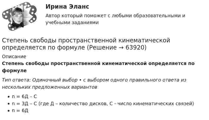      
            Описание
            Степень свободы пространственной кинематической определяется по формулеТип ответа: Одиночный выбор • с выбором одного правильного ответа из нескольких предложенных вариантовn = 6Д – Сn = 3Д – С (где Д – количество дисков, С - число кинематических связей)n = 6Д   
            
            
            Степень свободы плоской кинематической цепи определяется по формулеСтепень свободы пространственной кинематической определяется по формулеСтепень угрозы стрессов (психологических перегрузок), характерная для определенного вида трудовой деятельности (группы рабочих мест или конкретной должности), - это ... трудаСтержень вращается вокруг оси, проходящей через его конец, согласно уравнению  j = Bt3,  где B = 0,1 рад/с3. Определить вращающий момент M, действующий на стержень через время Стержень вращается вокруг оси, проходящей через его середину, согласно уравнению  = At+Bt3, где A = 2 рад/с, B = 0,2 рад/с3. Определить вращающий момент М, действующий на стержень через время t = 2 с после начала вращения, если момент инерции Стержень вращается вокруг оси, проходящей через его середину, согласно уравнению: j = 2t + 0,2t3. Определить вращающий момент, действующий на стержень через время 2 с после начала вращения, если момент инерции стержня 0,048 кг•м2.Стержень вращается вокруг оси, проходящей через его середину, согласно уравнению j = At + Bt3, где A = 2 рад/с, B = 0,2 рад/с3. Определить вращающий момент M, действующий на стержень через время T = 2 с после начала вращения, если момент Степень выделенности проекта зависит …Степень заинтересованности при применении такого метода, как Анализ заинтересованных сторон, меняется в пределах от …Степень надежности криптографической системы определяется ...Степень неравномерности графика работы электроустановки оценивают Выберите один ответ: a.коэффициентом неравномерности b.коэффициентом формы c.коэффициентом заполнения d.коэффициентом мощности Степень окисления N в ионе NO3– равна …Степень окисления серы в ионе HSO4– равна …Степень окисления фосфора в соединении K2HPO4 равна …