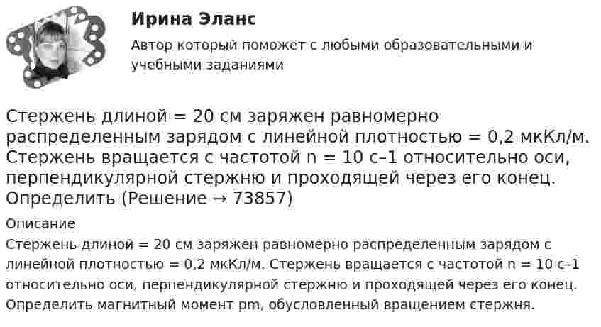      
            Описание
            Стержень длиной = 20 см заряжен равномерно распределенным зарядом с линейной плотностью = 0,2 мкКл/м. Стержень вращается с частотой n = 10 c–1 относительно оси, перпендикулярной стержню и проходящей через его конец. Определить магнитный момент рm, обусловленный вращением стержня.   
            
            
            Стержень длиной 1 м и массой 1 кг может вращаться вокруг горизонтальной оси, проходящей через его верхний конец. В другой конец стержня попадает летящая горизонтально пуля массой 5 г и застревает в нём. Стержень длиной = 20 см заряжен равномерно распределенным зарядом с линейной плотностью = 0,2 мкКл/м. Стержень вращается с частотой n = 10 c–1 относительно оси, перпендикулярной стержню и проходящей через его конец. ОпределитьСтержень длиной 50 см совершает колебания около горизонтальной оси, проходящей через точку, которая расположена на расстоянии 12,5 см от конца стержня. Определить частоту колебаний стержня.Стержень длиной l = 10 см вращается в магнитном поле с индукцией B = 0,4 Тл, в плоскости, перпендикулярной B, относительно оси вращения, проходящей через конец стержня. При какой частоте его вращенияСтержень длиной l=1,5 м и массой m=10 кг может вращаться вокруг неподвижной осиСтержень длиной l = 1,5 м и массой m1 = 10 кг может вращаться вокруг неподвижной оси, проходящей через верхний конец стержня. В середину стержня ударяет пуля массой m2 = 10 г, летящая в горизонтальном направленииСтержень длиной L = 1 м закреплён в точке, отстоящей от его верхнего конца на 20 см. Стержень отклонили от вертикали на угол 30° и отпустили. Определить угловое e и тангенциальное at ускорение нижнего конца стержня в начальный момент движения.Стержень вращается вокруг оси, проходящей через его середину, согласно уравнению j = At + Bt3, где A = 2 рад/с, B = 0,2 рад/с3. Определить вращающий момент M, действующий на стержень через время T = 2 с после начала вращения, если момент Стержень вращается вокруг оси, проходящей через его середину, согласно уравнению j(t) = At + Bt3, где A = 2 рад/с, B = 0,2 рад/с3. Определить вращающий момент M, действующий на стержень через время t = 2 с после начала вращения, Стержень вращается вокруг оси, проходящей через его середину, согласно уравнению j(t) = At + Bt3, где A = 2 рад/с, B = 0,2 рад/с3. Определить вращающий момент M, действующий на стержень через время t = 3 с после начала вращения, Стержень движется в продольном направлении с постоянной скоростью относительно инерциальной -системы отсчета. При каком значении v длина стержня в этой системе отсчета будет на k=0,5% меньше его собственной длины?Стержень движется так, что скользит своими концами по двум взаимно перпендикулярным направляющим. Как называется кривая, которую описывает любая точка стержня?Стержень длиной 1,0 м и массой 7 кг может свободно вращаться вокруг горизонтальной оси, проходящей через его верхний конец. В нижний конец стержня ударяет пуля массой m = 10,0 г, летящая в горизонтальном Стержень длиной 1,0 м и массой 7 кг может свободно вращаться вокруг горизонтальной оси, проходящей через его верхний конец. В нижний конец стержня ударяет пуля массой m = 10,0 г, летящая в горизонтальном направлении со скоростью V0 = 500 м
