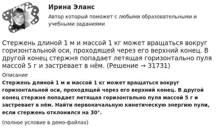     
          Описание
          Стержень длиной 1 м и массой 1 кг может вращаться вокруг горизонтальной оси, проходящей через его верхний конец. В другой конец стержня попадает летящая горизонтально пуля массой 5 г и застревает в нём. Найти первоначальную кинетическую энергию пули, если стержень отклонился на 30°.(полное условие в демо-файлах)  
            
            
            Стержень длиной 1,5 м может вращаться относительно оси, отстоящей на 0,5 м от одного из его концов. Стержень поставили вертикально более длинной частью вверх и отпустили. Определить его угловую скорость и линейные скорости концов Стержень длиной 1 м и массой 1 кг может вращаться вокруг горизонтальной оси, проходящей через его верхний конец. В другой конец стержня попадает летящая горизонтально пуля массой 5 г и застревает в нём. Стержень длиной = 20 см заряжен равномерно распределенным зарядом с линейной плотностью = 0,2 мкКл/м. Стержень вращается с частотой n = 10 c–1 относительно оси, перпендикулярной стержню и проходящей через его конец. ОпределитьСтержень длиной 50 см совершает колебания около горизонтальной оси, проходящей через точку, которая расположена на расстоянии 12,5 см от конца стержня. Определить частоту колебаний стержня.Стержень длиной l = 10 см вращается в магнитном поле с индукцией B = 0,4 Тл, в плоскости, перпендикулярной B, относительно оси вращения, проходящей через конец стержня. При какой частоте его вращенияСтержень длиной l=1,5 м и массой m=10 кг может вращаться вокруг неподвижной осиСтержень длиной l = 1,5 м и массой m1 = 10 кг может вращаться вокруг неподвижной оси, проходящей через верхний конец стержня. В середину стержня ударяет пуля массой m2 = 10 г, летящая в горизонтальном направленииСтержень вращается вокруг оси, проходящей через его середину, согласно уравнению: j = 2t + 0,2t3. Определить вращающий момент, действующий на стержень через время 2 с после начала вращения, если момент инерции стержня 0,048 кг•м2.Стержень вращается вокруг оси, проходящей через его середину, согласно уравнению j = At + Bt3, где A = 2 рад/с, B = 0,2 рад/с3. Определить вращающий момент M, действующий на стержень через время T = 2 с после начала вращения, если момент Стержень вращается вокруг оси, проходящей через его середину, согласно уравнению j(t) = At + Bt3, где A = 2 рад/с, B = 0,2 рад/с3. Определить вращающий момент M, действующий на стержень через время t = 2 с после начала вращения, Стержень вращается вокруг оси, проходящей через его середину, согласно уравнению j(t) = At + Bt3, где A = 2 рад/с, B = 0,2 рад/с3. Определить вращающий момент M, действующий на стержень через время t = 3 с после начала вращения, Стержень движется в продольном направлении с постоянной скоростью относительно инерциальной -системы отсчета. При каком значении v длина стержня в этой системе отсчета будет на k=0,5% меньше его собственной длины?Стержень движется так, что скользит своими концами по двум взаимно перпендикулярным направляющим. Как называется кривая, которую описывает любая точка стержня?Стержень длиной 1,0 м и массой 7 кг может свободно вращаться вокруг горизонтальной оси, проходящей через его верхний конец. В нижний конец стержня ударяет пуля массой m = 10,0 г, летящая в горизонтальном 