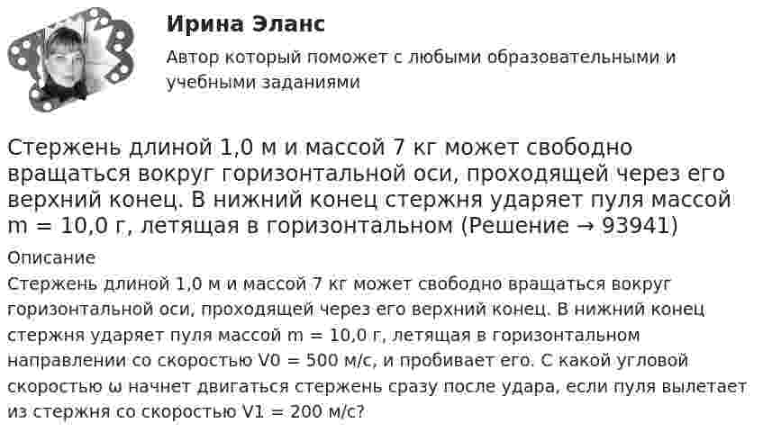      
            Описание
            Стержень длиной 1,0 м и массой 7 кг может свободно вращаться вокруг горизонтальной оси, проходящей через его верхний конец. В нижний конец стержня ударяет пуля массой m = 10,0 г, летящая в горизонтальном направлении со скоростью V0 = 500 м/с, и пробивает его. С какой угловой скоростью ω начнет двигаться стержень сразу после удара, если пуля вылетает из стержня со скоростью V1 = 200 м/с?   
            
            
            Стержень движется так, что скользит своими концами по двум взаимно перпендикулярным направляющим. Как называется кривая, которую описывает любая точка стержня?Стержень длиной 1,0 м и массой 7 кг может свободно вращаться вокруг горизонтальной оси, проходящей через его верхний конец. В нижний конец стержня ударяет пуля массой m = 10,0 г, летящая в горизонтальном Стержень длиной 1,0 м и массой 7 кг может свободно вращаться вокруг горизонтальной оси, проходящей через его верхний конец. В нижний конец стержня ударяет пуля массой m = 10,0 г, летящая в горизонтальном направлении со скоростью V0 = 500 мСтержень длиной 1,5 м может вращаться относительно оси, отстоящей на 0,5 м от одного из его концов. Стержень поставили вертикально более длинной частью вверх и отпустили. Определить его угловую скорость и линейные скорости концов Стержень длиной 1 м и массой 1 кг может вращаться вокруг горизонтальной оси, проходящей через его верхний конец. В другой конец стержня попадает летящая горизонтально пуля массой 5 г и застревает в нём. Стержень длиной = 20 см заряжен равномерно распределенным зарядом с линейной плотностью = 0,2 мкКл/м. Стержень вращается с частотой n = 10 c–1 относительно оси, перпендикулярной стержню и проходящей через его конец. ОпределитьСтержень длиной 50 см совершает колебания около горизонтальной оси, проходящей через точку, которая расположена на расстоянии 12,5 см от конца стержня. Определить частоту колебаний стержня.Степень угрозы стрессов (психологических перегрузок), характерная для определенного вида трудовой деятельности (группы рабочих мест или конкретной должности), - это ... трудаСтержень вращается вокруг оси, проходящей через его конец, согласно уравнению  j = Bt3,  где B = 0,1 рад/с3. Определить вращающий момент M, действующий на стержень через время Стержень вращается вокруг оси, проходящей через его середину, согласно уравнению  = At+Bt3, где A = 2 рад/с, B = 0,2 рад/с3. Определить вращающий момент М, действующий на стержень через время t = 2 с после начала вращения, если момент инерции Стержень вращается вокруг оси, проходящей через его середину, согласно уравнению: j = 2t + 0,2t3. Определить вращающий момент, действующий на стержень через время 2 с после начала вращения, если момент инерции стержня 0,048 кг•м2.Стержень вращается вокруг оси, проходящей через его середину, согласно уравнению j = At + Bt3, где A = 2 рад/с, B = 0,2 рад/с3. Определить вращающий момент M, действующий на стержень через время T = 2 с после начала вращения, если момент Стержень вращается вокруг оси, проходящей через его середину, согласно уравнению j(t) = At + Bt3, где A = 2 рад/с, B = 0,2 рад/с3. Определить вращающий момент M, действующий на стержень через время t = 2 с после начала вращения, Стержень вращается вокруг оси, проходящей через его середину, согласно уравнению j(t) = At + Bt3, где A = 2 рад/с, B = 0,2 рад/с3. Определить вращающий момент M, действующий на стержень через время t = 3 с после начала вращения, 
