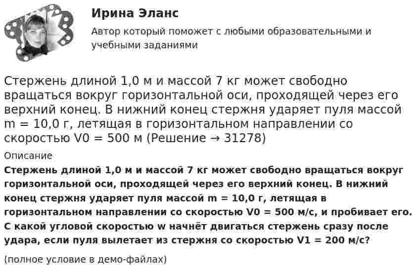     
          Описание
          Стержень длиной 1,0 м и массой 7 кг может свободно вращаться вокруг горизонтальной оси, проходящей через его верхний конец. В нижний конец стержня ударяет пуля массой m = 10,0 г, летящая в горизонтальном направлении со скоростью V0 = 500 м/с, и пробивает его. С какой угловой скоростью w начнёт двигаться стержень сразу после удара, если пуля вылетает из стержня со скоростью V1 = 200 м/с?(полное условие в демо-файлах)  
            
            
            Стержень длиной 1,0 м и массой 7 кг может свободно вращаться вокруг горизонтальной оси, проходящей через его верхний конец. В нижний конец стержня ударяет пуля массой m = 10,0 г, летящая в горизонтальном Стержень длиной 1,0 м и массой 7 кг может свободно вращаться вокруг горизонтальной оси, проходящей через его верхний конец. В нижний конец стержня ударяет пуля массой m = 10,0 г, летящая в горизонтальном направлении со скоростью V0 = 500 мСтержень длиной 1,5 м может вращаться относительно оси, отстоящей на 0,5 м от одного из его концов. Стержень поставили вертикально более длинной частью вверх и отпустили. Определить его угловую скорость и линейные скорости концов Стержень длиной 1 м и массой 1 кг может вращаться вокруг горизонтальной оси, проходящей через его верхний конец. В другой конец стержня попадает летящая горизонтально пуля массой 5 г и застревает в нём. Стержень длиной = 20 см заряжен равномерно распределенным зарядом с линейной плотностью = 0,2 мкКл/м. Стержень вращается с частотой n = 10 c–1 относительно оси, перпендикулярной стержню и проходящей через его конец. ОпределитьСтержень длиной 50 см совершает колебания около горизонтальной оси, проходящей через точку, которая расположена на расстоянии 12,5 см от конца стержня. Определить частоту колебаний стержня.Стержень длиной l = 10 см вращается в магнитном поле с индукцией B = 0,4 Тл, в плоскости, перпендикулярной B, относительно оси вращения, проходящей через конец стержня. При какой частоте его вращенияСтержень вращается вокруг оси, проходящей через его конец, согласно уравнению  j = Bt3,  где B = 0,1 рад/с3. Определить вращающий момент M, действующий на стержень через время Стержень вращается вокруг оси, проходящей через его середину, согласно уравнению  = At+Bt3, где A = 2 рад/с, B = 0,2 рад/с3. Определить вращающий момент М, действующий на стержень через время t = 2 с после начала вращения, если момент инерции Стержень вращается вокруг оси, проходящей через его середину, согласно уравнению: j = 2t + 0,2t3. Определить вращающий момент, действующий на стержень через время 2 с после начала вращения, если момент инерции стержня 0,048 кг•м2.Стержень вращается вокруг оси, проходящей через его середину, согласно уравнению j = At + Bt3, где A = 2 рад/с, B = 0,2 рад/с3. Определить вращающий момент M, действующий на стержень через время T = 2 с после начала вращения, если момент Стержень вращается вокруг оси, проходящей через его середину, согласно уравнению j(t) = At + Bt3, где A = 2 рад/с, B = 0,2 рад/с3. Определить вращающий момент M, действующий на стержень через время t = 2 с после начала вращения, Стержень вращается вокруг оси, проходящей через его середину, согласно уравнению j(t) = At + Bt3, где A = 2 рад/с, B = 0,2 рад/с3. Определить вращающий момент M, действующий на стержень через время t = 3 с после начала вращения, Стержень движется в продольном направлении с постоянной скоростью относительно инерциальной -системы отсчета. При каком значении v длина стержня в этой системе отсчета будет на k=0,5% меньше его собственной длины?