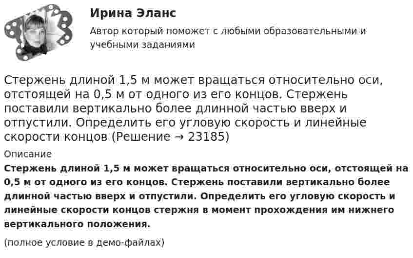     
          Описание
          Стержень длиной 1,5 м может вращаться относительно оси, отстоящей на 0,5 м от одного из его концов. Стержень поставили вертикально более длинной частью вверх и отпустили. Определить его угловую скорость и линейные скорости концов стержня в момент прохождения им нижнего вертикального положения.(полное условие в демо-файлах)  
            
            
            Стержень длиной 1,0 м и массой 7 кг может свободно вращаться вокруг горизонтальной оси, проходящей через его верхний конец. В нижний конец стержня ударяет пуля массой m = 10,0 г, летящая в горизонтальном направлении со скоростью V0 = 500 мСтержень длиной 1,5 м может вращаться относительно оси, отстоящей на 0,5 м от одного из его концов. Стержень поставили вертикально более длинной частью вверх и отпустили. Определить его угловую скорость и линейные скорости концов Стержень длиной 1 м и массой 1 кг может вращаться вокруг горизонтальной оси, проходящей через его верхний конец. В другой конец стержня попадает летящая горизонтально пуля массой 5 г и застревает в нём. Стержень длиной = 20 см заряжен равномерно распределенным зарядом с линейной плотностью = 0,2 мкКл/м. Стержень вращается с частотой n = 10 c–1 относительно оси, перпендикулярной стержню и проходящей через его конец. ОпределитьСтержень длиной 50 см совершает колебания около горизонтальной оси, проходящей через точку, которая расположена на расстоянии 12,5 см от конца стержня. Определить частоту колебаний стержня.Стержень длиной l = 10 см вращается в магнитном поле с индукцией B = 0,4 Тл, в плоскости, перпендикулярной B, относительно оси вращения, проходящей через конец стержня. При какой частоте его вращенияСтержень длиной l=1,5 м и массой m=10 кг может вращаться вокруг неподвижной осиСтержень вращается вокруг оси, проходящей через его середину, согласно уравнению  = At+Bt3, где A = 2 рад/с, B = 0,2 рад/с3. Определить вращающий момент М, действующий на стержень через время t = 2 с после начала вращения, если момент инерции Стержень вращается вокруг оси, проходящей через его середину, согласно уравнению: j = 2t + 0,2t3. Определить вращающий момент, действующий на стержень через время 2 с после начала вращения, если момент инерции стержня 0,048 кг•м2.Стержень вращается вокруг оси, проходящей через его середину, согласно уравнению j = At + Bt3, где A = 2 рад/с, B = 0,2 рад/с3. Определить вращающий момент M, действующий на стержень через время T = 2 с после начала вращения, если момент Стержень вращается вокруг оси, проходящей через его середину, согласно уравнению j(t) = At + Bt3, где A = 2 рад/с, B = 0,2 рад/с3. Определить вращающий момент M, действующий на стержень через время t = 2 с после начала вращения, Стержень вращается вокруг оси, проходящей через его середину, согласно уравнению j(t) = At + Bt3, где A = 2 рад/с, B = 0,2 рад/с3. Определить вращающий момент M, действующий на стержень через время t = 3 с после начала вращения, Стержень движется в продольном направлении с постоянной скоростью относительно инерциальной -системы отсчета. При каком значении v длина стержня в этой системе отсчета будет на k=0,5% меньше его собственной длины?Стержень движется так, что скользит своими концами по двум взаимно перпендикулярным направляющим. Как называется кривая, которую описывает любая точка стержня?