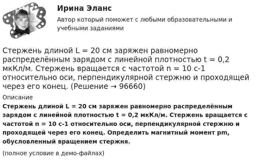     
            Описание
            Стержень длиной L = 20 см заряжен равномерно распределённым зарядом с линейной плотностью t = 0,2 мкКл/м. Стержень вращается с частотой n = 10 с-1 относительно оси, перпендикулярной стержню и проходящей через его конец. Определить магнитный момент pm, обусловленный вращением стержня.(полное условие в демо-файлах)   
            
            
            Стержень длиной l = 20 см заряжен равномерно распределённым зарядом с линейной плотностью t = 0,2 мкКл/м. Стержень вращается с частотой n = 10 с-1 относительно оси, перпендикулярной стержню и проходящей через его конец.Стержень длиной L = 20 см заряжен равномерно распределённым зарядом с линейной плотностью t = 0,2 мкКл/м. Стержень вращается с частотой n = 10 с-1 относительно оси, перпендикулярной стержню и проходящей через его конец.Стержень длиной l = 25 см заряжен равномерно распределённым зарядом с линейной плотностью t = 0,5 мкКл/м. Стержень вращается с частотой n = 20 с-1 относительно оси, перпендикулярной стержню и проходящей через его конец.Стержень длиной R = 20 см заряжен равномерно распределённым зарядом с линейной плотностью t = 0,2 мкКл/м. Стержень вращается с частотой v = 10 с-1 относительно оси, перпендикулярной стержню и проходящей через его конецСтержень массой M = 2 кг и длиной L = 1 м может вращаться вокруг оси, расположенной перпендикулярно к стержню и проходящей через его конец. В другой конец стержня попадает пуля массой m = 10 г, летящая перпендикулярно стержню со скоростью Стержень массой m = 3 кг подвешен за один из концов. В другой его конец попадает летевший перпендикулярно стержню со скоростью V0 = 20 м/сек пластилиновый шарик массой m0 = 100 г. Какое количество тепла выделится при этом ударе?Стержень массой M = 80 г и длиной l = 40 см может свободно вращаться вокруг вертикальной оси, проходящей через его край. Пуля, летящая на излёте со скоростью u = 10,4 м/с горизонтально и перпендикулярно стержню, попадает в край стержня Стержень длиной 1,5 м может вращаться относительно оси, отстоящей на 0,5 м от одного из его концов. Стержень поставили вертикально более длинной частью вверх и отпустили. Определить его угловую скорость и линейные скорости концов Стержень длиной 1 м и массой 1 кг может вращаться вокруг горизонтальной оси, проходящей через его верхний конец. В другой конец стержня попадает летящая горизонтально пуля массой 5 г и застревает в нём. Стержень длиной = 20 см заряжен равномерно распределенным зарядом с линейной плотностью = 0,2 мкКл/м. Стержень вращается с частотой n = 10 c–1 относительно оси, перпендикулярной стержню и проходящей через его конец. ОпределитьСтержень длиной 50 см совершает колебания около горизонтальной оси, проходящей через точку, которая расположена на расстоянии 12,5 см от конца стержня. Определить частоту колебаний стержня.Стержень длиной l = 10 см вращается в магнитном поле с индукцией B = 0,4 Тл, в плоскости, перпендикулярной B, относительно оси вращения, проходящей через конец стержня. При какой частоте его вращенияСтержень длиной l=1,5 м и массой m=10 кг может вращаться вокруг неподвижной осиСтержень длиной l = 1,5 м и массой m1 = 10 кг может вращаться вокруг неподвижной оси, проходящей через верхний конец стержня. В середину стержня ударяет пуля массой m2 = 10 г, летящая в горизонтальном направлении