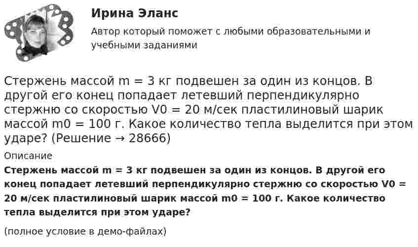     
          Описание
          Стержень массой m = 3 кг подвешен за один из концов. В другой его конец попадает летевший перпендикулярно стержню со скоростью V0 = 20 м/сек пластилиновый шарик массой m0 = 100 г. Какое количество тепла выделится при этом ударе?(полное условие в демо-файлах)  
            
            
            Стержень массой M = 2 кг и длиной L = 1 м может вращаться вокруг оси, расположенной перпендикулярно к стержню и проходящей через его конец. В другой конец стержня попадает пуля массой m = 10 г, летящая перпендикулярно стержню со скоростью Стержень массой m = 3 кг подвешен за один из концов. В другой его конец попадает летевший перпендикулярно стержню со скоростью V0 = 20 м/сек пластилиновый шарик массой m0 = 100 г. Какое количество тепла выделится при этом ударе?Стержень массой M = 80 г и длиной l = 40 см может свободно вращаться вокруг вертикальной оси, проходящей через его край. Пуля, летящая на излёте со скоростью u = 10,4 м/с горизонтально и перпендикулярно стержню, попадает в край стержня Стержни АВ и ВС соединены шарниром В, на ось которого действуют две нагрузки F1 и F2. Определить усилия в стержнях. Стехиометрический коэффициент перед HNO3 в уравнении Cu + HNO3 Cu(NO3)2 + NO2 + H2O равен …Стилистика и литературное редактирование ММУ 2023г.Стилистика ММУ 2023г.Стержень длиной l = 10 см вращается в магнитном поле с индукцией B = 0,4 Тл, в плоскости, перпендикулярной B, относительно оси вращения, проходящей через конец стержня. При какой частоте его вращенияСтержень длиной l=1,5 м и массой m=10 кг может вращаться вокруг неподвижной осиСтержень длиной l = 1,5 м и массой m1 = 10 кг может вращаться вокруг неподвижной оси, проходящей через верхний конец стержня. В середину стержня ударяет пуля массой m2 = 10 г, летящая в горизонтальном направленииСтержень длиной L = 1 м закреплён в точке, отстоящей от его верхнего конца на 20 см. Стержень отклонили от вертикали на угол 30° и отпустили. Определить угловое e и тангенциальное at ускорение нижнего конца стержня в начальный момент движения.Стержень длиной l = 20 см заряжен равномерно распределённым зарядом с линейной плотностью t = 0,2 мкКл/м. Стержень вращается с частотой n = 10 с-1 относительно оси, перпендикулярной стержню и проходящей через его конец.Стержень длиной L = 20 см заряжен равномерно распределённым зарядом с линейной плотностью t = 0,2 мкКл/м. Стержень вращается с частотой n = 10 с-1 относительно оси, перпендикулярной стержню и проходящей через его конец.Стержень длиной l = 25 см заряжен равномерно распределённым зарядом с линейной плотностью t = 0,5 мкКл/м. Стержень вращается с частотой n = 20 с-1 относительно оси, перпендикулярной стержню и проходящей через его конец.