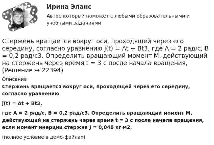     
          Описание
          Стержень вращается вокруг оси, проходящей через его середину, согласно уравнениюj(t) = At + Bt3,где A = 2 рад/с, B = 0,2 рад/с3. Определить вращающий момент M, действующий на стержень через время t = 3 с после начала вращения, если момент инерции стержня J = 0,048 кг·м2.(полное условие в демо-файлах)  
            
            
            Стержень вращается вокруг оси, проходящей через его середину, согласно уравнению j(t) = At + Bt3, где A = 2 рад/с, B = 0,2 рад/с3. Определить вращающий момент M, действующий на стержень через время t = 2 с после начала вращения, Стержень вращается вокруг оси, проходящей через его середину, согласно уравнению j(t) = At + Bt3, где A = 2 рад/с, B = 0,2 рад/с3. Определить вращающий момент M, действующий на стержень через время t = 3 с после начала вращения, Стержень движется в продольном направлении с постоянной скоростью относительно инерциальной -системы отсчета. При каком значении v длина стержня в этой системе отсчета будет на k=0,5% меньше его собственной длины?Стержень движется так, что скользит своими концами по двум взаимно перпендикулярным направляющим. Как называется кривая, которую описывает любая точка стержня?Стержень длиной 1,0 м и массой 7 кг может свободно вращаться вокруг горизонтальной оси, проходящей через его верхний конец. В нижний конец стержня ударяет пуля массой m = 10,0 г, летящая в горизонтальном Стержень длиной 1,0 м и массой 7 кг может свободно вращаться вокруг горизонтальной оси, проходящей через его верхний конец. В нижний конец стержня ударяет пуля массой m = 10,0 г, летящая в горизонтальном направлении со скоростью V0 = 500 мСтержень длиной 1,5 м может вращаться относительно оси, отстоящей на 0,5 м от одного из его концов. Стержень поставили вертикально более длинной частью вверх и отпустили. Определить его угловую скорость и линейные скорости концов Степень поляризации частично поляризованного света Р = 0,5. Во сколько раз отличается максимальная интенсивность света, пропускаемого через анализатор, от минимальной? Степень свободы плоской кинематической цепи определяется по формулеСтепень свободы пространственной кинематической определяется по формулеСтепень угрозы стрессов (психологических перегрузок), характерная для определенного вида трудовой деятельности (группы рабочих мест или конкретной должности), - это ... трудаСтержень вращается вокруг оси, проходящей через его конец, согласно уравнению  j = Bt3,  где B = 0,1 рад/с3. Определить вращающий момент M, действующий на стержень через время Стержень вращается вокруг оси, проходящей через его середину, согласно уравнению  = At+Bt3, где A = 2 рад/с, B = 0,2 рад/с3. Определить вращающий момент М, действующий на стержень через время t = 2 с после начала вращения, если момент инерции Стержень вращается вокруг оси, проходящей через его середину, согласно уравнению: j = 2t + 0,2t3. Определить вращающий момент, действующий на стержень через время 2 с после начала вращения, если момент инерции стержня 0,048 кг•м2.