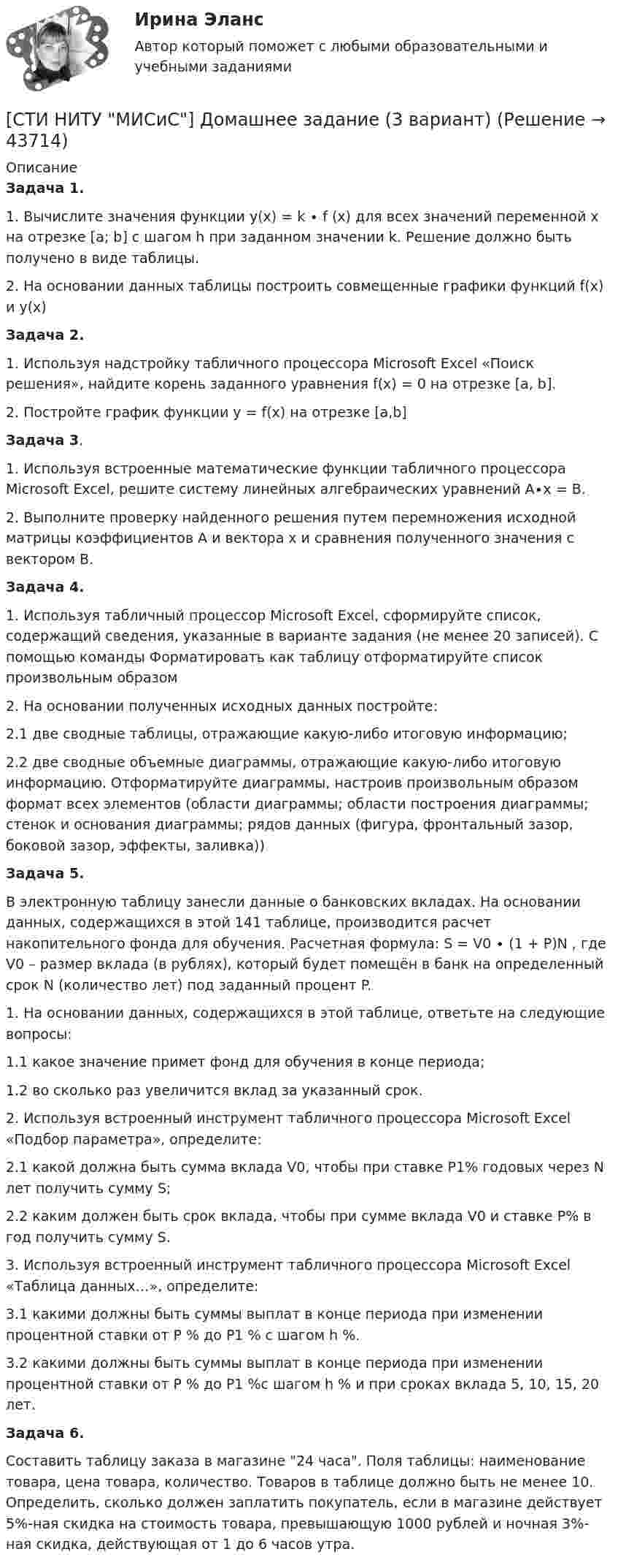     
            Описание
            Задача 1.1. Вычислите значения функции y(x) = k ∙ f (x) для всех значений переменной х на отрезке [a; b] с шагом h при заданном значении k. Решение должно быть получено в виде таблицы.2. На основании данных таблицы построить совмещенные графики функций f(x) и y(x)Задача 2.1. Используя надстройку табличного процессора Microsoft Excel «Поиск решения», найдите корень заданного уравнения f(x) = 0 на отрезке [a, b].2. Постройте график функции y = f(x) на отрезке [a,b]Задача 3.1. Используя встроенные математические функции табличного процессора Microsoft Excel, решите систему линейных алгебраических уравнений A∙x = В.2. Выполните проверку найденного решения путем перемножения исходной матрицы коэффициентов A и вектора x и сравнения полученного значения с вектором В.Задача 4.1. Используя табличный процессор Microsoft Excel, сформируйте список, содержащий сведения, указанные в варианте задания (не менее 20 записей). С помощью команды Форматировать как таблицу отформатируйте список произвольным образом2. На основании полученных исходных данных постройте:2.1 две сводные таблицы, отражающие какую-либо итоговую информацию;2.2 две сводные объемные диаграммы, отражающие какую-либо итоговую информацию. Отформатируйте диаграммы, настроив произвольным образом формат всех элементов (области диаграммы; области построения диаграммы; стенок и основания диаграммы; рядов данных (фигура, фронтальный зазор, боковой зазор, эффекты, заливка))Задача 5.В электронную таблицу занесли данные о банковских вкладах. На основании данных, содержащихся в этой 141 таблице, производится расчет накопительного фонда для обучения. Расчетная формула: S = V0 ∙ (1 + P)N , где V0 – размер вклада (в рублях), который будет помещён в банк на определенный срок N (количество лет) под заданный процент P.1. На основании данных, содержащихся в этой таблице, ответьте на следующие вопросы:1.1 какое значение примет фонд для обучения в конце периода;1.2 во сколько раз увеличится вклад за указанный срок.2. Используя встроенный инструмент табличного процессора Microsoft Excel «Подбор параметра», определите:2.1 какой должна быть сумма вклада V0, чтобы при ставке P1% годовых через N лет получить сумму S;2.2 каким должен быть срок вклада, чтобы при сумме вклада V0 и ставке P% в год получить сумму S.3. Используя встроенный инструмент табличного процессора Microsoft Excel «Таблица данных…», определите:3.1 какими должны быть суммы выплат в конце периода при изменении процентной ставки от P % до P1 % с шагом h %.3.2 какими должны быть суммы выплат в конце периода при изменении процентной ставки от P % до P1 %с шагом h % и при сроках вклада 5, 10, 15, 20 лет.Задача 6.Составить таблицу заказа в магазине 24 часа. Поля таблицы: наименование товара, цена товара, количество. Товаров в таблице должно быть не менее 10. Определить, сколько должен заплатить покупатель, если в магазине действует 5%-ная скидка на стоимость товара, превышающую 1000 рублей и ночная 3%- ная скидка, действующая от 1 до 6 часов утра.   
            
            
            ... стимуляция означает, что лидер поощряет самостоятельность в творческих начинаниях и интеллектуальной работе своей команды[СТИ НИТУ МИСиС] Домашнее задание (3 вариант)[СТИ НИТУ МИСиС] Домашнее задание (9 вариант)Стихийные бедствия и их видыстих Люблю я этот мир, люблю я солнечный рассветстих Мир стал на дорогу капитализма, вокруг товарно-денежные отношениястих Я люблю тебя жизнь, я люблю тебя мир... стиль коммуникации отличают обилие пауз и уклончивость, помогающие собеседнику сохранить лицо... стиль речи имеет такие особенности, как неподготовленность, спонтанность речи, влияние на речь экстралингвистических (внеязыковых) факторов Научный Публицистический Разговорный Официально-деловойСтиль руководства это…Стимулирование сбытаСтимулирование трудовой деятельности персоналаСтимулировать анализ, самоконтроль и рациональное использование сил при выполнении физических упражнений - это суть принципа ...Стимулировать анализ, самоконтроль и рациональное использование сил при выполнении физических упражнений - это суть принципа ...