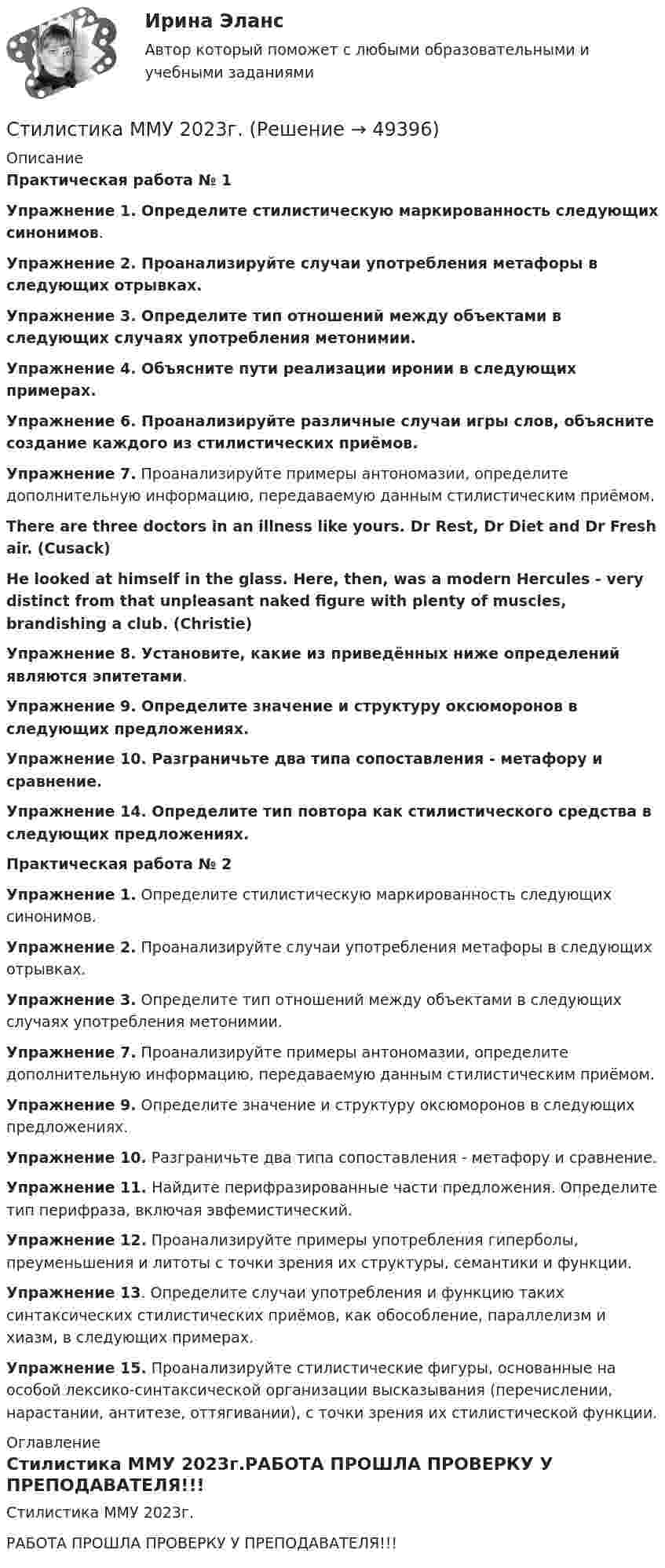     
            Описание
            Практическая работа № 1Упражнение 1. Определите стилистическую маркированность следующих синонимов. Упражнение 2. Проанализируйте случаи употребления метафоры в следующих отрывках. Упражнение 3. Определите тип отношений между объектами в следующих случаях употребления метонимии. Упражнение 4. Объясните пути реализации иронии в следующих примерах. Упражнение 6. Проанализируйте различные случаи игры слов, объясните создание каждого из стилистических приёмов. Упражнение 7. Проанализируйте примеры антономазии, определите дополнительную информацию, передаваемую данным стилистическим приёмом. There are three doctors in an illness like yours. Dr Rest, Dr Diet and Dr Fresh air. (Cusack) He looked at himself in the glass. Here, then, was a modern Hercules - very distinct from that unpleasant naked figure with plenty of muscles, brandishing a club. (Christie)Упражнение 8. Установите, какие из приведённых ниже определений являются эпитетами.Упражнение 9. Определите значение и структуру оксюморонов в следующих предложениях.Упражнение 10. Разграничьте два типа сопоставления - метафору и сравнение. Упражнение 14. Определите тип повтора как стилистического средства в следующих предложениях. Практическая работа № 2Упражнение 1. Определите стилистическую маркированность следующих синонимов.Упражнение 2. Проанализируйте случаи употребления метафоры в следующих отрывках. Упражнение 3. Определите тип отношений между объектами в следующих случаях употребления метонимии. Упражнение 7. Проанализируйте примеры антономазии, определите дополнительную информацию, передаваемую данным стилистическим приёмом.Упражнение 9. Определите значение и структуру оксюморонов в следующих предложениях. Упражнение 10. Разграничьте два типа сопоставления - метафору и сравнение. Упражнение 11. Найдите перифразированные части предложения. Определите тип перифраза, включая эвфемистический. Упражнение 12. Проанализируйте примеры употребления гиперболы, преуменьшения и литоты с точки зрения их структуры, семантики и функции. Упражнение 13. Определите случаи употребления и функцию таких синтаксических стилистических приёмов, как обособление, параллелизм и хиазм, в следующих примерах. Упражнение 15. Проанализируйте стилистические фигуры, основанные на особой лексико-синтаксической организации высказывания (перечислении, нарастании, антитезе, оттягивании), с точки зрения их стилистической функции.  
            Оглавление
            Стилистика ММУ 2023г.РАБОТА ПРОШЛА ПРОВЕРКУ У ПРЕПОДАВАТЕЛЯ!!! 
            
            
            Стилистика и литературное редактирование ММУ 2023г.Стилистика ММУ 2023г.Стилистика. Синергия. Ответы на ИТОГОВЫЙ ТЕСТ. На отлично!Стилистика (тест с ответами Синергия/МОИ/ МТИ /МОСАП) Стилистический анализ текстов... стиль коммуникации отличают обилие пауз и уклончивость, помогающие собеседнику сохранить лицо... стиль речи имеет такие особенности, как неподготовленность, спонтанность речи, влияние на речь экстралингвистических (внеязыковых) факторов Научный Публицистический Разговорный Официально-деловойСтержень длиной L = 20 см заряжен равномерно распределённым зарядом с линейной плотностью t = 0,2 мкКл/м. Стержень вращается с частотой n = 10 с-1 относительно оси, перпендикулярной стержню и проходящей через его конец.Стержень длиной l = 25 см заряжен равномерно распределённым зарядом с линейной плотностью t = 0,5 мкКл/м. Стержень вращается с частотой n = 20 с-1 относительно оси, перпендикулярной стержню и проходящей через его конец.Стержень длиной R = 20 см заряжен равномерно распределённым зарядом с линейной плотностью t = 0,2 мкКл/м. Стержень вращается с частотой v = 10 с-1 относительно оси, перпендикулярной стержню и проходящей через его конецСтержень массой M = 2 кг и длиной L = 1 м может вращаться вокруг оси, расположенной перпендикулярно к стержню и проходящей через его конец. В другой конец стержня попадает пуля массой m = 10 г, летящая перпендикулярно стержню со скоростью Стержень массой m = 3 кг подвешен за один из концов. В другой его конец попадает летевший перпендикулярно стержню со скоростью V0 = 20 м/сек пластилиновый шарик массой m0 = 100 г. Какое количество тепла выделится при этом ударе?Стержень массой M = 80 г и длиной l = 40 см может свободно вращаться вокруг вертикальной оси, проходящей через его край. Пуля, летящая на излёте со скоростью u = 10,4 м/с горизонтально и перпендикулярно стержню, попадает в край стержня Стержни АВ и ВС соединены шарниром В, на ось которого действуют две нагрузки F1 и F2. Определить усилия в стержнях. 
