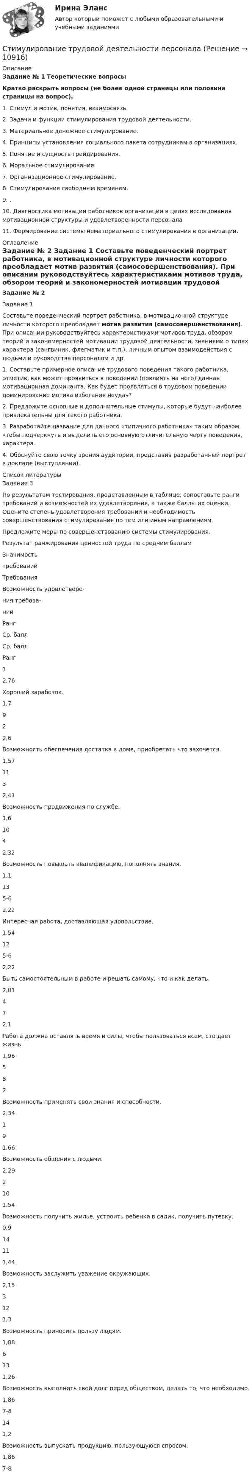      
          Описание
          Задание № 1 Теоретические вопросыКратко раскрыть вопросы (не более одной страницы или половина страницы на вопрос).1.   Стимул и мотив, понятия, взаимосвязь.2.   Задачи и функции стимулирования трудовой деятельности.3.   Материальное денежное стимулирование.4.   Принципы установления социального пакета сотрудникам в организациях.5.   Понятие и сущность грейдирования.6.   Моральное стимулирование.7.   Организационное стимулирование.8.   Стимулирование свободным временем.9.   .10. Диагностика мотивации работни­ков организации в целях исследования мотивационной структуры и удовлетворенности персонала11. Формирование системы нематериального стимулирования в организации. 
          Оглавление
          Задание № 2 Задание 1 Составьте поведенческий портрет работника, в мотивационной структуре личности которого преобладает мотив развития (самосовершенствования). При описании руководствуйтесь характеристиками мотивов труда, обзором теорий и закономерностей мотивации трудовой деятельности, знаниями о типах характера (сангвиник, флегматик и т.п.), личным опытом взаимодействия с людьми и руководства персоналом и др.1.   Составьте примерное описание трудового поведения такого работника, отметив, как может проявиться в поведении (повлиять на него) данная мотивационная доминанта. Как будет проявляться в трудовом поведении доминирование мотива избегания неудач?2.   Предложите основные и дополнительные стимулы, которые будут наиболее привлекательны для такого работника.3.   Разработайте название для данного «типичного работника» таким образом, чтобы подчеркнуть и выделить его основную отличительную черту поведения, характера.4.   Обоснуйте свою точку зрения аудитории, представив разработанный портрет в докладе (выступлении). 
          Список литературы
          Задание 3По результатам тестирования, представленным в таблице, сопоставьте ранги требований и возможностей их удовлетворения, а также баллы их оценки. Оцените степень удовлетворения требований и необходимость совершенствования стимулирования по тем или иным направлениям.Предложите меры по совершенствованию системы стимулирования. Результат ранжирования ценностей труда по средним баллам  Значимостьтребований Требования Возможность удовлетворе-ния требова-ний   Ранг Ср. балл Ср. балл Ранг   1 2,76 Хороший заработок. 1,7 9   2 2,6 Возможность обеспечения достатка в доме, приобретать что захочется. 1,57 11   3 2,41 Возможность продвижения по службе. 1,6 10   4 2,32 Возможность повышать квалификацию, пополнять знания. 1,1 13   5-6 2,22 Интересная работа, доставляющая удовольствие. 1,54 12   5-6 2,22 Быть самостоятельным в работе и решать самому, что и как делать. 2,01 4   7 2,1 Работа должна оставлять время и силы, чтобы пользоваться всем, сто дает жизнь. 1,96 5   8 2 Возможность применять свои знания и способности. 2,34 1   9 1,66 Возможность общения с людьми. 2,29 2   10 1,54 Возможность получить жилье, устроить ребенка в садик, получить путевку. 0,9 14   11 1,44 Возможность заслужить уважение окружающих. 2,15 3   12 1,3 Возможность приносить пользу людям. 1,88 6   13 1,26 Возможность выполнить свой долг перед обществом, делать то, что необходимо. 1,86 7-8   14 1,2 Возможность выпускать продукцию, пользующуюся спросом. 1,86 7-8 
            
            
            Стимулирование сбытаСтимулирование трудовой деятельности персоналаСтимулировать анализ, самоконтроль и рациональное использование сил при выполнении физических упражнений - это суть принципа ...Стимулировать анализ, самоконтроль и рациональное использование сил при выполнении физических упражнений - это суть принципа ...Стимулирующая функция налогов связана с …... стимуляция означает, что лидер поощряет самостоятельность в творческих начинаниях и интеллектуальной работе своей команды[СТИ НИТУ МИСиС] Домашнее задание (3 вариант)Стилистика и литературное редактирование ММУ 2023г.Стилистика ММУ 2023г.Стилистика. Синергия. Ответы на ИТОГОВЫЙ ТЕСТ. На отлично!Стилистика (тест с ответами Синергия/МОИ/ МТИ /МОСАП) Стилистический анализ текстов... стиль коммуникации отличают обилие пауз и уклончивость, помогающие собеседнику сохранить лицо... стиль речи имеет такие особенности, как неподготовленность, спонтанность речи, влияние на речь экстралингвистических (внеязыковых) факторов Научный Публицистический Разговорный Официально-деловой