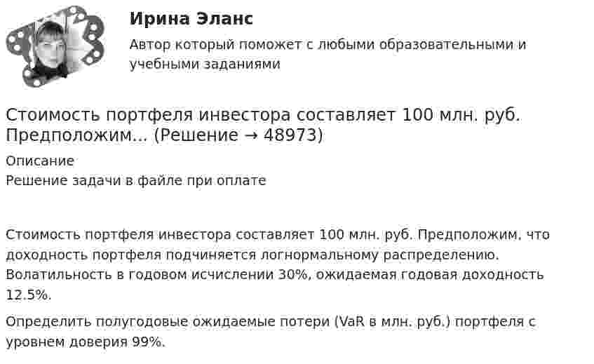     
            Описание
            Решение задачи в файле при оплатеСтоимость портфеля инвестора составляет 100 млн. руб. Предположим, что доходность портфеля подчиняется логнормальному распределению. Волатильность в годовом исчислении 30%, ожидаемая годовая доходность 12.5%.Определить полугодовые ожидаемые потери (VaR в млн. руб.) портфеля с уровнем доверия 99%.  
            
            
            Стоимость основных фондов на начало года составила 42350 тыс. руб. За год было введено основных фондов на сумму 2295 тыс. руб., а выбыло - на сумму 1076 тыс. руб.Стоимость портфеля инвестора составляет 100 млн. руб. Предположим...Стоимость рекламного роликаСтолкновение различных точек зрения людей в процессе социального взаимодействия - это ... Сто одинаковых капель ртути, заряженных до потенциала j0 = 20 В, сливаются в одну большую каплю. Каков потенциал j образовавшейся капли?Сто одинаковых капель ртути, заряженных до потенциала j = 20 В, сливаются в одну большую каплю. Каков потенциал j1 образовавшейся капли?Сторонники данной научной школы стратегического менеджмента концентрируют свое внимание на выборе стратегических рыночных позиций организации. О какой научной школе и почему идет речь? стих Мир стал на дорогу капитализма, вокруг товарно-денежные отношениястих Я люблю тебя жизнь, я люблю тебя мирСтоимостная, физическая или другие характеристики объекта налогообложения характеризуют… Стоимость литра бензина марки АИ-92 в Саратовской области в 2008г. была 22руб., в 2009г. – 17,5рубСтоимость материалов, необходимых для производства единицы продукции, составляет 118 руб, в т.ч. НДС – 18 руб, затраты на обработку – 40 руб, коммерческие расходы – 1% к производственной̆ себестоимости. Стоимость машины – 100 тыс. ден. ед., срок службы – 10 лет. Через три года ее использования стоимость подобных машин понизилась до 80 тыс. ден. ед. Рассчитайте потери от морального износа техники. Какими причинами он вызываетсяСтоимость оборудования цеха - 15000 тыс. руб. С 1 марта введено в эксплуатацию оборудование стоимостью 45,6 тыс. руб.; с 1 июля выбыло оборудование на 20,4 тыс. руб. 