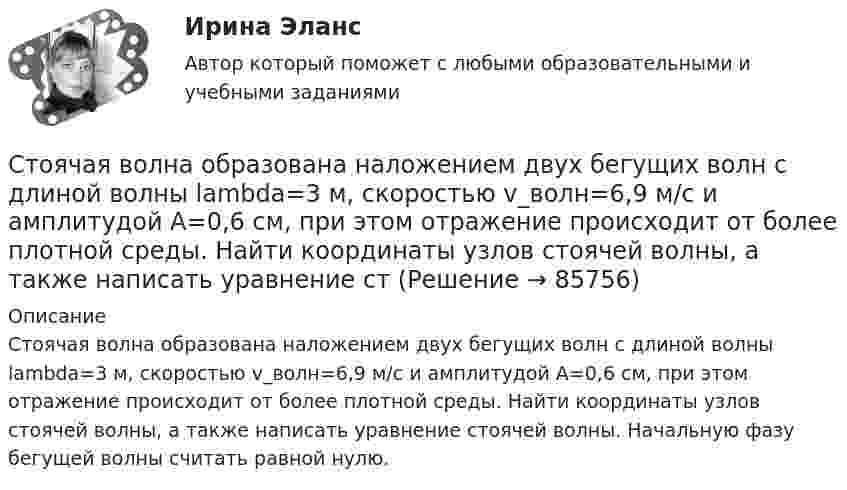      
            Описание
            Стоячая волна образована наложением двух бегущих волн с длиной волны lambda=3 м, скоростью v_волн=6,9 м/с и амплитудой A=0,6 см, при этом отражение происходит от более плотной среды. Найти координаты узлов стоячей волны, а также написать уравнение стоячей волны. Начальную фазу бегущей волны считать равной нулю.   
            
            
            Стоячая волна образована наложением двух бегущих волн с длиной волны lambda=3 м, скоростью v_волн=3,5 м/с и амплитудой A=5,5 см, при этом отражение происходит от более плотной среды. Найти координаты узлов стоячей волны, а также написать уравнениеСтоячая волна образована наложением двух бегущих волн с длиной волны lambda=3 м, скоростью v_волн=6,9 м/с и амплитудой A=0,6 см, при этом отражение происходит от более плотной среды. Найти координаты узлов стоячей волны, а также написать уравнение стСтоячая волна образована наложением двух бегущих волн с длиной волны lambda=4 м, скоростью v_волн=6,8 м/с и амплитудой A=7,8 см, при этом отражение происходит от более плотной среды. Найти координаты пучностей стоячей волны, а также написать уравнениСтрана, в которой в XX веке маркетинг как научная дисциплина появился в университетах, – это … Страна, в которой впервые возникли общественные настроения, направленные на борьбу против предварительной цензуры, -... Страна Х, входящая в Евросоюз, обратилась в Европейский банк реконструкции и развития с просьбой предоставить ей кредит в 1,0 млн евро на структурную перестройку экономики сроком на 2 года. Процент за пользование кредитом составил 6 % годовых. В стратегии дневной торговли на Форексе и советы. сборник эссе по форексуС точки зрения кибернетики, связывание представлений с темпоральными (временными) координатами и, вытекающая из этого способность предвидеть будущее, есть …С точки зрения наличия или отсутствия второстепенных членов предложения  простые предложения могут быть распространенными и …С точки зрения наличия или отсутствия второстепенных членов предложения простые предложения могут быть распространенными и …С точки зрения организации системы управления персоналом специалист по персоналу должен …С точки зрения системы международного права, уголовное право представляет собой …Стояки необходимо прокладывать вертикально, отклонение не должно превышать:Стоячая волна образована наложением двух бегущих волн с длиной волны lambda=3 м, скоростью v_волн=1,2 м/с и амплитудой A=7,5 см, при этом отражение происходит от менее плотной среды. Найти координаты пучностей стоячей волны, а также написать уравнени