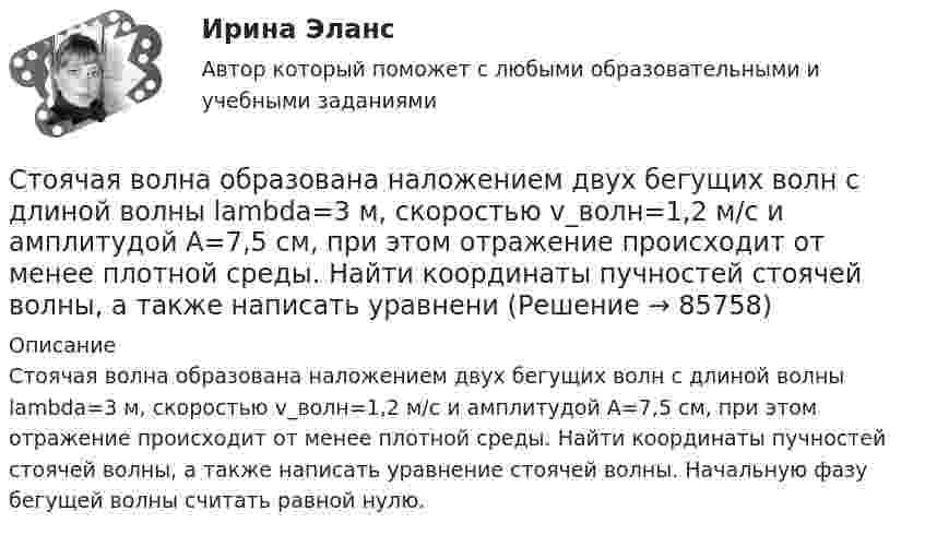      
            Описание
            Стоячая волна образована наложением двух бегущих волн с длиной волны lambda=3 м, скоростью v_волн=1,2 м/с и амплитудой A=7,5 см, при этом отражение происходит от менее плотной среды. Найти координаты пучностей стоячей волны, а также написать уравнение стоячей волны. Начальную фазу бегущей волны считать равной нулю.   
            
            
            Стояки необходимо прокладывать вертикально, отклонение не должно превышать:Стоячая волна образована наложением двух бегущих волн с длиной волны lambda=3 м, скоростью v_волн=1,2 м/с и амплитудой A=7,5 см, при этом отражение происходит от менее плотной среды. Найти координаты пучностей стоячей волны, а также написать уравнениСтоячая волна образована наложением двух бегущих волн с длиной волны lambda=3 м, скоростью v_волн=1,2 м/с и амплитудой A=7,5 см, при этом отражение происходит от менее плотной среды. Найти координаты узлов стоячей волны, а также написать уравнение стСтоячая волна образована наложением двух бегущих волн с длиной волны lambda=3 м, скоростью v_волн=3,5 м/с и амплитудой A=5,5 см, при этом отражение происходит от более плотной среды. Найти координаты узлов стоячей волны, а также написать уравнениеСтоячая волна образована наложением двух бегущих волн с длиной волны lambda=3 м, скоростью v_волн=6,9 м/с и амплитудой A=0,6 см, при этом отражение происходит от более плотной среды. Найти координаты узлов стоячей волны, а также написать уравнение стСтоячая волна образована наложением двух бегущих волн с длиной волны lambda=4 м, скоростью v_волн=6,8 м/с и амплитудой A=7,8 см, при этом отражение происходит от более плотной среды. Найти координаты пучностей стоячей волны, а также написать уравнениСтрана, в которой в XX веке маркетинг как научная дисциплина появился в университетах, – это … Сторонники данной научной школы стратегического менеджмента концентрируют свое внимание на выборе стратегических рыночных позиций организации. О какой научной школе и почему идет речь? Стоунхендж – знаменитое сооружение времен каменного века. Это памятник, состоящий из множества огромных камней весом до 50 тоннС точки зрения изменения здоровья населения признаком экологической чрезвычайной ситуации является ...С точки зрения кибернетики, связывание представлений с темпоральными (временными) координатами и, вытекающая из этого способность предвидеть будущее, есть …С точки зрения наличия или отсутствия второстепенных членов предложения  простые предложения могут быть распространенными и …С точки зрения наличия или отсутствия второстепенных членов предложения простые предложения могут быть распространенными и …С точки зрения организации системы управления персоналом специалист по персоналу должен …