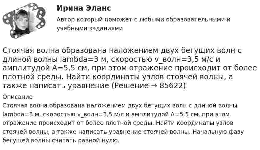     
            Описание
            Стоячая волна образована наложением двух бегущих волн с длиной волны lambda=3 м, скоростью v_волн=3,5 м/с и амплитудой A=5,5 см, при этом отражение происходит от более плотной среды. Найти координаты узлов стоячей волны, а также написать уравнение стоячей волны. Начальную фазу бегущей волны считать равной нулю.   
            
            
            Стоячая волна образована наложением двух бегущих волн с длиной волны lambda=3 м, скоростью v_волн=1,2 м/с и амплитудой A=7,5 см, при этом отражение происходит от менее плотной среды. Найти координаты узлов стоячей волны, а также написать уравнение стСтоячая волна образована наложением двух бегущих волн с длиной волны lambda=3 м, скоростью v_волн=3,5 м/с и амплитудой A=5,5 см, при этом отражение происходит от более плотной среды. Найти координаты узлов стоячей волны, а также написать уравнениеСтоячая волна образована наложением двух бегущих волн с длиной волны lambda=3 м, скоростью v_волн=6,9 м/с и амплитудой A=0,6 см, при этом отражение происходит от более плотной среды. Найти координаты узлов стоячей волны, а также написать уравнение стСтоячая волна образована наложением двух бегущих волн с длиной волны lambda=4 м, скоростью v_волн=6,8 м/с и амплитудой A=7,8 см, при этом отражение происходит от более плотной среды. Найти координаты пучностей стоячей волны, а также написать уравнениСтрана, в которой в XX веке маркетинг как научная дисциплина появился в университетах, – это … Страна, в которой впервые возникли общественные настроения, направленные на борьбу против предварительной цензуры, -... Страна Х, входящая в Евросоюз, обратилась в Европейский банк реконструкции и развития с просьбой предоставить ей кредит в 1,0 млн евро на структурную перестройку экономики сроком на 2 года. Процент за пользование кредитом составил 6 % годовых. В С точки зрения изменения здоровья населения признаком экологической чрезвычайной ситуации является ...С точки зрения кибернетики, связывание представлений с темпоральными (временными) координатами и, вытекающая из этого способность предвидеть будущее, есть …С точки зрения наличия или отсутствия второстепенных членов предложения  простые предложения могут быть распространенными и …С точки зрения наличия или отсутствия второстепенных членов предложения простые предложения могут быть распространенными и …С точки зрения организации системы управления персоналом специалист по персоналу должен …С точки зрения системы международного права, уголовное право представляет собой …Стояки необходимо прокладывать вертикально, отклонение не должно превышать: