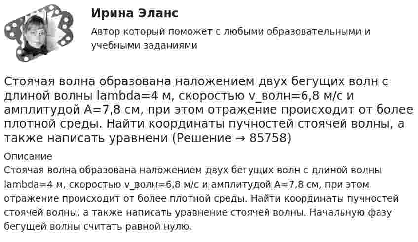      
            Описание
            Стоячая волна образована наложением двух бегущих волн с длиной волны lambda=4 м, скоростью v_волн=6,8 м/с и амплитудой A=7,8 см, при этом отражение происходит от более плотной среды. Найти координаты пучностей стоячей волны, а также написать уравнение стоячей волны. Начальную фазу бегущей волны считать равной нулю.   
            
            
            Стоячая волна образована наложением двух бегущих волн с длиной волны lambda=3 м, скоростью v_волн=6,9 м/с и амплитудой A=0,6 см, при этом отражение происходит от более плотной среды. Найти координаты узлов стоячей волны, а также написать уравнение стСтоячая волна образована наложением двух бегущих волн с длиной волны lambda=4 м, скоростью v_волн=6,8 м/с и амплитудой A=7,8 см, при этом отражение происходит от более плотной среды. Найти координаты пучностей стоячей волны, а также написать уравнениСтрана, в которой в XX веке маркетинг как научная дисциплина появился в университетах, – это … Страна, в которой впервые возникли общественные настроения, направленные на борьбу против предварительной цензуры, -... Страна Х, входящая в Евросоюз, обратилась в Европейский банк реконструкции и развития с просьбой предоставить ей кредит в 1,0 млн евро на структурную перестройку экономики сроком на 2 года. Процент за пользование кредитом составил 6 % годовых. В стратегии дневной торговли на Форексе и советы. сборник эссе по форексуСтратегии жизнестойкости - контрольнаяС точки зрения наличия или отсутствия второстепенных членов предложения  простые предложения могут быть распространенными и …С точки зрения наличия или отсутствия второстепенных членов предложения простые предложения могут быть распространенными и …С точки зрения организации системы управления персоналом специалист по персоналу должен …С точки зрения системы международного права, уголовное право представляет собой …Стояки необходимо прокладывать вертикально, отклонение не должно превышать:Стоячая волна образована наложением двух бегущих волн с длиной волны lambda=3 м, скоростью v_волн=1,2 м/с и амплитудой A=7,5 см, при этом отражение происходит от менее плотной среды. Найти координаты пучностей стоячей волны, а также написать уравнениСтоячая волна образована наложением двух бегущих волн с длиной волны lambda=3 м, скоростью v_волн=1,2 м/с и амплитудой A=7,5 см, при этом отражение происходит от менее плотной среды. Найти координаты узлов стоячей волны, а также написать уравнение ст