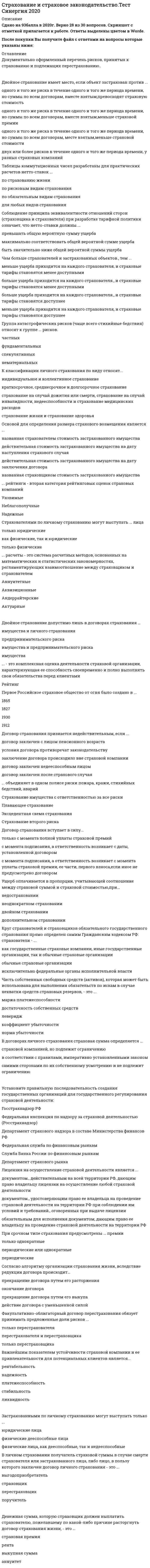    
          Описание
          93 вопроса с ответамиПоследний раз тест был сдан на 87 баллов из 100 ХорошоГод сдачи -2016-2020.После покупки Вы получите файл с ответами на вопросы которые указаны ниже:***(Если нужна помощь с другими предметами или сдачей тестов онлайн, пишите в личные сообщения) 
          Оглавление
          1. Срок исковой давности по требованиям, вытекающим из договора страхования риска ответственности по обязательствам, возникшим из причинения вреда имуществу других лиц, составляет ... *три года *один год*два года2. Застрахованным лицом в договоре личного страхования может быть ... лицо только физическое как физическое, так и юридическое только юридическое3.Число членов общества взаимного страхования - физических лиц не должно превышать500200010004. Владелец транспортного средства, зарегистрированного в иностранном государстве и временно используемого на территории РФ, заключает договор обязательного страхования не менее чем на ... пять дней один месяцдесять дней5. Страховой полис на предъявителя ... *может быть выдан *может быть выдан только при страховании имущества *не может быть выдан6. По договору личного страхования можно застраховать риск ...:*гражданской ответственности за причинение вреда жизни или здоровью *причинения вреда жизни или здоровью *утраты или повреждения личного имущества7. Принятие решения об исключении из общества взаимного страхования его члена относится к компетенции ... *директора общества*общего собрания членов общества *правления общества8. По договору личного страхования при наступлении страхового случая выплачивается ...: страховая премия страховое возмещение страховая сумма, обусловленная договором9. Страховое возмещение выплачивается ... в пределах установленной договором страховой суммы в размере, большем, чем страховая сумма, если размер убытков ее превышаетв размере страховой суммы, установленной договором10. Число членов общества взаимного страхования - юридических лиц не должно превышать300500100011. Договор страхования гражданской ответственности считается заключенным в пользу: лица, которому причинен вред выгодоприобретателя самого страхователя12. К страховому риску по обязательному страхованию владельцев транспортных средств относится наступление гражданской ответственности ... *за причинение морального вреда или в случае возникновения обязанности по возмещению упущенной выгоды*за вред, причиненный жизни, здоровью, имуществу потерпевших при использовании транспортного средства *за причинение вреда при погрузке груза на транспортное средство или его разгрузке13. По договору имущественного страхования может быть застрахован риск ...убытков от предпринимательской деятельности убытков, связанных с у ухудшением здоровья страхователя дожития страхователем до определенного возраста14. Для страховщика заключение договора страхования на предложенных страхователем условиях ... является обязательным при определенных условиях является обязательным не является обязательным15. Договор личного страхования является ... публичным договором договором публичного права обычным гражданско-правовым договором16. При заключении договора личного страхования страховщик ... не имеет права производить обследование страхуемого лица имеет право произвести обследование страхуемого лица, только если это право -предоставлено ему лицензией на осуществление определенного вида страхованияимеет право произвести обследование страхуемого лица17. Страховой стоимостью для имущества признается ...*Его действительная стоимость в месте его нахождения на дату заключения договора страхования *Страховая сумма определенная сторонами в договоре страхования имущества *Его действительная стоимость в месте его нахождения на дату наступления страхового случая18. По договору страхования предпринимательского риска может быть застрахован предпринимательский риск ... выгодоприобретателя контрагента страхователя только самого страхователя19. Ссылаться в защиту своих интересов на правила страхования соответствующего вида страхователь ... не имеет права имеет право в любом случае имеет право, если на эти правила есть ссыпка в страховом полисе 20. Неверно, что обязанность страхования гражданской ответственности распространяется на владельцев транспортных средств, максимальная конструктивная скорость которых составляет не более ... 30 км/час10 км/час20 км/час21. Допускается страхование ... *Убытков, которые могут возникнуть при осуществлении предпринимательской деятельности *Расходов, к которым лицо может быть принуждено в цепях освобождения заложников *Убытков, которые лицо может понести от участия в играх, лотереях, пари22. К существенным условиям договора личного страхования относится условие ...об ответственности страхователяо застрахованном лице о правилах страхования23. Неверно, что субъектами страхового дела являются страховые ...*Брокеры*актуарии *агенты24. По договору имущественного страхования выгодоприобретателем является ... лицо, в пользу которого заключен договор имущественного страхования застрахованное лицострахователь25. Владельцы транспортных средств, застраховавшие свою гражданскую ответственность ,...*вправе добровольно осуществить страхование на случай недостаточности страховой выплаты по обязательному страхованию*не вправе добровольно осуществлять дополнительное страхование своей гражданской ответственности*обязательном порядке должны застраховать свою гражданскую ответственность на случай недостаточности страховой выплаты по обязательному страхованию26. Рассмотрение отчетов о деятельности директора общества взаимного страхования относится к компетенции ...*общего собрания членов общества*правления общества*ревизионной комиссии общества27. При покупке транспортного средства его владелец вправе заключить договор обязательного страхования ... не менее чем на один месяцне менее чем на один годна срок следования к месту регистрации транспортного средства28. При продаже застрахованного имущества ... Права и обязанности по договору страхования имущества переходят к покупателюдоговор страхования прекращаетсяПава и обязанности по договору страхования имущества остаются у прежнего собственника Застрахованного имущества29.Взаимное страхование осуществляется ...страховым брокеромобществом взаимного страхования страховым актуарием30.Риск утраты или повреждения имущества может быть застрахован по договору ... страхования Смешанного ЛичногоИмущественного31.Наименование общества взаимного страхования должно содержать слова ... «некоммерческая организация»«взаимное страхование»«некоммерческая организация» и « взаимное страхование»32. Страховщиком может быть...*индивидуальный предприниматель*юридическое лицо*юридическое лицо, имеющее лицензию на осуществление страхования соответствующего вида33. Неверно, что допускается страхование жизни или здоровья убытков от участия в играх, лотереях и пари  предпринимательского риска34. В целях обеспечения обязательного страхования гражданской ответственности владельцем транспортного средства признается лицо,...*управляющее транспортным средством в силу исполнения трудовых обязанностей*управляющее транспортным средством на основе гражданско-правового договора с собственником*владеющее транспортным средством на праве оперативного управления35. В случае обязательного страхования гражданской ответственности владельцев транспортных средств страховщик обязан осмотреть поврежденное имущество и (или) организовать его независимую экспертизу в срок, не превышающий ... со дня обращения потерпевшего, если иной срок не согласован страховщиком с потерпевшим 3 рабочих дня 10 рабочих дней 5 рабочих дней36. При наступлении страхового случая в период действия договора обязательного страхования владельцев транспортных средств страховая сумма составляет в части возмещения вреда, причиненного имуществу одного потерпевшего, не более ... 120 тыс. руб. 160 тыс. руб. 140 тыс. руб.37. Общество взаимного страхования имеет право на осуществление взаимного страхования с момента ... *государственной регистрации и получения лицензии на осуществление взаимного страхования *государственной регистрации *получения лицензии на осуществление взаимного страхования38. Число членов общества взаимного страхования - юридических лиц должно быть не менее37539. … – это комплексная оценка деятельности страховой организации, характеризующая ее способность своевременно и полно выполнять свои обязательства перед клиентами40. … объединяет в одном полисе риски пожара, кражи, стихийных бедствий, аварий Страхование имущества с ответственностью за все риски Плавающее страхование Страхование второго риска Эксцедентная схема страхования41. Денежная сумма, которую страховщик должен выплатить страхователю, пожелавшему по какой-либо причине расторгнуть договор страхования жизни, – это … рента выкупная сумма аннуитет страховая премия42. Страховые обязательства, имеющие источником своего возникновения традиционные договоры имущественного и личного страхования, регулируются главным образом нормами … Гражданского кодекса РФ Гл. 48 Гл. 60 Гл. 28 Гл. 3243. В договорах личного страхования страховая сумма определяется … страховой компанией, но подлежит ограничению в соответствии с правилами, императивно установленными законом самими сторонами по их собственному усмотрению и не подлежит ограничению44. Ущерб оплачивается в пропорции, учитывающей соотношение между страховой суммой и страховой стоимостью, при … двойном страховании недостраховании дополнительном страховании неоднократном страховании45. Группа катастрофических рисков (чаще всего стихийные бедствия) относят к группе … рисков. фундаментальных спекулятивных частных нематериальных46. Объединение страховщиков (перестраховщиков), созданное на основе договора простого товарищества для осуществления совместной деятельности без образования юридического лица в целях обеспечения финансовой устойчивости страховых операций по отдельным видам страхования, – это … страховой пул страховой актуарий сюрвейерская (аварийно-комиссарская) компания дискурсивное сообщество47. Определение современной стоимости будущих доходов осуществляется путем … накопления суброгации регрессии дисконтирования48. Документально оформленный перечень рисков, принятых к страхованию и подлежащих перестрахованию, − …49. Если объект застрахован по двум или более договорам несколькими страховщиками, то это … сострахование перестрахование двойное страхование50. Для договоров страхования жизни и здоровья., согласно п.З ст.961 Гражданского Кодекса РФ, минимальный срок уведомления страховщика о наступлении страхового случая составляет ...30 дней60 дней7 дней10 дней51. Двойное страхование имеет место, если объект застрахован против ... *двух или более рисков в течение одного и того же периода времени, у разных страховых компаний *одного и того же риска в течение одного и того же периода времени, но суммы по всем договорам, вместе взятым, меньше страховой стоимости *одного и того же риска в течение одного и того же периода времени, но суммы по всем договорам, вместе взятым, превосходят страховую стоимость *одного и того же риска в течение одного и того же периода времени, но суммы по всем договорам, вместе взятым, меньше страховой премии52. Выплату страховой суммы бенефициару в момент смерти застрахованного, независимо от времени ее наступления, предусматривает ... страхование срочное пожизненное смешанное53. Страховые организации с иностранными инвестициями могут выступать в качестве страховщиков на российском страховом рынке, если имеют долю иностранных инвесторов в своем уставном капитале более ... 20 % 75 % 90% 49 %54. Первое Российское страховое общество от огня было создано в ... 1865 г. 1912 г. 1930 г. 1827 г.55. … - это право страхователя заявить об отказе от своих прав на застрахованное имущество в пользу страховщика и получить полное страховое возмещение56. Согласно алгоритму организации страхования жизни, вследствие редукции договора происходит...*прекращение договора путем его расторжения *окончание договора*прекращение договора путем его выкупа*действие договора с уменьшенной силой57. Договор эксцедента убыточности предусматривает, что убыточность до установленного предела будет покрываться *исключительно перестраховщиком*перестрахователем и перестраховщиком в равных долях*исключительно самим страховщиком (перестрахователем), а все превышение данного лимита убыточности -перестраховщиком*исключительно перестраховщиком, а все превышение данного лимита убыточности - перестрахователем58. Шедула (индивидуальная часть полиса страхования жизни) состоит из ... подотделовсемидвенадцатипятидвух59. Соблюдение принципа эквивалентности отношений сторон (страховщика и страхователя) при разработке тарифной политики означает, что нетто-ставки должны ...*превышать общую вероятную сумму ущерба*максимально соответствовать общей вероятной сумме ущерба*быть значительно ниже общей вероятной суммы ущерба60. Перестраховщик имеет исключительную возможность принятия или отказа от предложенных рисков, если это договор... перестрахования*облигационного*факультативно-облигаторного*факультативного 61. Договор перестрахования, взаимно обязующий перестрахователя и перестраховщика к передаче и принятию определенных долей во всех рисках, - это договор ... *перестрахования*облигаторного*факультативно-облигаторного*факультативного62. Застрахованными по личному страхованию могут выступать только ...*юридические лица*физические дееспособные лица*физические лица, как дееспособные, так и недееспособные63. ... - это процесс передачи риска в перестрахованиеЦессияСуброгацияСтраховой пул64. Нетто-премия предназначена для...*покрытия издержек страховой организации на ведение дел*финансирования случайных отклонений реального ущерба от ожидаемых показателей*выполнения финансовых обязательств страховщика перед страхователями*обеспечения получения запланированной прибыли65. Договор страхования вступает в силу...*только с момента полной уплаты страховой премий*с момента подписания, а ответственность возникает с даты, установленной договором*с момента подписания, а ответственность возникает с момента уплаты страховой премии, ее части, первого взноса, если иное не предусмотрено договором66. Круг страхователей и страховщиков обязательного государственного страхования прямо определен самим Гражданским кодексом РФ: страхователи - ...*как государственные страховые компании, иные государственные организации, так и обычные страховые организации*обычные страховые организации*исключительно федеральные органы исполнительной власти67. Для имущественного страхования (за исключением страхования гражданской ответственности) определение страховой суммы осуществляется...департаментом страхового рынка ЦБ РФв соответствии с правилами, императивно установленными закономсамими сторонами по их собственному усмотрению и не подлежит ограничениюсамой страховой компанией и Банком России (ЦБ РФ)68. Обязательное личное страхование пассажиров., перевозимых воздушным, железнодорожным, водным и автомобильным транспортом по междугородным и туристическим маршрутам, отменено с 01 января ...200120162007201369. Лицензия на осуществление страховой деятельности является ...документом., действительным на всей территории РФ, дающим право владельцу лицензии на осуществление любой страховой деятельностидокументом., удостоверяющим право ее владельца на проведение страховой деятельности на территории РФ при соблюдении им условий и требований., оговоренных при выдаче лицензииобязательным для исполнения документом, дающим право ее владельцу на проведение страховой деятельности на территории РФ70. Страхование ... - это страхование имущественных интересов, связанных с возмещением страхователем причиненного им вреда личности и/или имуществу физических лиц, а также юридическим лицамимуществапредпринимательских рисковответственности71. ... рейтинги - вторая категория рейтинговых оценок страховых компанийУязвимыеНеблагополучныеНадежные72. … расчеты - это система расчетных методов, основанных на математических и статистических закономерностях, регламентирующих взаимоотношение между страховщиком и страхователем *Аннуитетные *Аквизиционные *Андеррайтерские *Актуарные73. … - это письменное дополнение к ранее заключенному договору страхования или перестрахования, в котором содержатся согласованные между сторонами изменения ранее оговоренных условий74. Число членов общества взаимного страхования - физических лиц должно быть не менее ... 535075. К существенным условиям договора имущественного страхования относится условие ... *о порядке расторжения и прекращения действия договора*правилах страхования *об определении срока действия договора76. При добровольном страховании имущества страховой стоимостью считается ... *страховая сумма, указанная в договоре страхования*действительная стоимость имущества в месте его нахождения в день заключения договора страхования *действительная стоимость имущества в месте его нахождения в день наступления страхового случая77. Таблицы коммутационных чисел разработаны для практических расчетов нетто-ставок ...*по страхованию жизни*по рисковым видам страхования*по обязательным видам страхования*для любых видов страхования78. Чем больше страхователей и застрахованных объектов., тем ...*меньше ущерба приходится на каждого страхователя, и страховые тарифы становятся менее доступными*больше ущерба приходится на каждого страхователя., и страховые тарифы становятся менее доступными*больше ущерба приходится на каждого страхователя., и страховые тарифы становятся доступнее*меньше ущерба приходится на каждого страхователя, и страховые тарифы становятся доступнее79. К классификации личного страхования по виду относят...*индивидуальное и коллективное страхование*краткосрочное, среднесрочное и долгосрочное страхование*страхование на случай дожития или смерти, страхование на случай инвалидности, *недееспособности и страхование медицинских расходов*страхование жизни и страхование здоровья80. Взаимным страхованием является страхование ... интересов членов общества на взаимной основе путем объединения в обществе необходимых средств*личных*имущественных*имущественных и личных81. Основой для определения размера страхового возмещения является ...*названная страхователем стоимость застрахованного имущества*действительная стоимость застрахованного имущества на дату наступления страхового случая*действительная стоимость застрахованного имущества на дату заключения договораназванная страховщиком стоимость застрахованного имущества82. Страхователями по личному страхованию могут выступать ... лица*только юридические*как физические, так и юридическиетолько физические83. Двойное страхование допустимо лишь в договорах страхования ...*имущества и личного страхования*предпринимательского риска*имущества и предпринимательского риска*имущества84. Договор страхования признается недействительным, если ...*договор заключен с лицом пенсионного возраста*условия договора противоречат законодательству*заключение договора происходило вне страховой компании*договор заключен недееспособным лицом*договор заключен после страхового случая85. Установите правильную последовательность создания государственных организаций для государственного регулирования страховой деятельности:1. Госстрахнадзор РФ2. Федеральная инспекция по надзору за страховой деятельностью (Росстрахнадзор)3. Департамент страхового надзора в составе Министерства финансов РФ4. Федеральная служба по финансовым рынкам5. Служба Банка России по финансовым рынкам6. Департамент страхового рынка86. При срочном типе страхования предусмотрены ... премии*только однократные*периодические или однократные*периодические87. В личном страховании получатель страховой суммы в случае смерти страхователя или застрахованного лица, либо лицо, в пользу которого заключен договор личного страхования - это ...*выгодоприобретатель*страховщик*перестраховщик*поручитель88. Часть собственных свободных средств (активов), которая может быть использована для выполнения обязательств по искам в случае нехватки средств страховых резервов, - это ...*маржа платежеспособности*достаточность собственных средств*леверидж*коэффициент убыточности*норма убыточности89. Важнейшим показателем устойчивости страховой компании и ее привлекательности для потенциальных клиентов является ... *платежеспособность *ликвидность *рентабельность *надежность *стабильность90. Факультативно-облигаторный договор перестрахования обязует принимать предложенные доли рисков ... *только перестрахователя *перестрахователя и перестраховщика *только перестраховщика91. ... - это переход к страховщику, уплатившему страховое возмещение, права требования, которое страхователь имеет к лицу, ответственному за причиненный ущерб92. Документ установленного образца, подтверждающий право страховой организации на проведение страховой деятельности с указанием формы и видов страховых операций - это ...*уставные документы*свидетельство о государственной регистрации*патент*лицензия93. При страховании товарных запасов, если они достаточно крупные и резко колеблются во времени, используется страхование по... остатку*минимальному*среднему*максимальному*номинальному 
            
            
            Страхование и страховое законодательство (тест с ответами Синергия)Страхование. Ответы на 35 вопросов (90 баллов). МФПУ Синергия, МОИ.СТРАХОВАНИЕ Ответы.Тест Синергия 2021Страхование Синергия 2021-2022 Сборник ответов по тестам. 160 ответов на вопросыСтрахование Синергия Ответы по тестам. 100 ответов на вопросы. На отличноСТРАХОВАНИЕ СИНЕРГИЯ ТЕСТ (55 ОТВЕТОВ)Страхование.Тест Синергия 2021г на 93баллов Стратегическое планирование визуальных коммуникаций в маркетинге и рекламе. Ответы на тест. СИНЕРГИЯ Сдача 2022 год!Стратегическое планирование и управление проектами 87 балловСтратегическое планирование и управление проектами (тест с ответами Синергия)Стратегия максимизации субъективно ожидаемой полезности относится … стратегиям выбораСтратегия селективной специализации – это …Стратегия стимулирования экономического роста на основе кейнсианской теории характеризуется … подходомСтрахование и страховое законодательство. Синергия. Юриспруденция