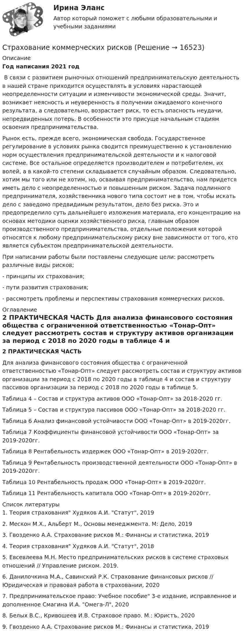     
          Описание
          Год написания 2021 год﻿	В связи с развитием рыночных отношений предпринимательскую деятельность в нашей стране приходится осуществлять в условиях нарастающей неопределенности ситуации и изменчивости экономической среды. Значит, возникает неясность и неуверенность в получении ожидаемого конечного результата, а следовательно, возрастает риск, то есть опасность неудачи, непредвиденных потерь. В особенности это присуще начальным стадиям освоения предпринимательства.	Рынок есть, прежде всего, экономическая свобода. Государственное регулирование в условиях рынка сводится преимущественно к установлению норм осуществления предпринимательской деятельности и к налоговой системе. Все остальное определяется производителем и потребителем, их волей, а в какой-то степени складывается случайным образом. Следовательно, хотим мы того или не хотим, но, осваивая предпринимательство, нам придется иметь дело с неопределенностью и повышенным риском. Задача подлинного предпринимателя, хозяйственника нового типа состоит не в том, чтобы искать дело с заведомо предвидимым результатом, дело без риска. Это и предопределило суть дальнейшего изложения материала, его концентрацию на основах методики оценки хозяйственного риска, главным образом производственного предпринимательства, отдельные положения которой относятся к любому предпринимательскому риску вне зависимости от того, кто является субъектом предпринимательской деятельности. 	При написании работы были поставлены следующие цели: рассмотреть различные виды рисков; 	- принципы их страхования; 	- пути развития страхования; 	- рассмотреть проблемы и перспективы страхования коммерческих рисков. 
          Оглавление
          2 ПРАКТИЧЕСКАЯ ЧАСТЬ  	Для анализа финансового состояния общества с ограниченной ответственностью «Тонар-Опт» следует рассмотреть состав и структуру активов организации за период с 2018 по 2020 годы в таблице 4 и состав и структуру пассивов организации за период с 2018 по 2020 годы в таблице 5.	Таблица 4 – Состав и структура активов ООО «Тонар-Опт» за 2018-2020 гг.	Таблица 5 – Состав и структура пассивов ООО «Тонар-Опт» за 2018-2020 гг.Таблица 6 Анализ финансовой устойчивости ООО «Тонар-Опт» в 2019-2020гг. Таблица 7 Коэффициенты финансовой устойчивости ООО «Тонар-Опт» за 2019-2020гг.Таблица 8 Рентабельность издержек ООО «Тонар-Опт» в 2019-2020гг. Таблица 9 Рентабельность производственной деятельности ООО «Тонар-Опт» в 2019-2020гг. Таблица 10 Рентабельность продаж ООО «Тонар-Опт» в 2019-2020гг.Таблица 11 Рентабельность капитала ООО «Тонар-Опт» в 2019-2020гг.  
          Список литературы
          	1.                Теория страхования Худяков А.И. Статут, 2019	2.                Мескон М.Х., Альберт М., Основы менеджмента. М: Дело, 2019	3.                Гвозденко А.А. Страхование рисков М.: Финансы и статистика, 2019	4.                Теория страхования Худяков А.И. Статут, 2018	5.                Евсевлеева М.Н. Место предпринимательских рисков в системе страховых отношений // Управление риском. 2019.	6.                Данилочкина М.А., Савинский Р.К. Страхование финансовых рисков // Юридическая и правовая работа в страховании, 2020	7.                Предпринимательское право: Учебное пособие 3-е издание, исправленное и дополненное Смагина И.А. Омега-Л, 2020	8.                Белых В.С., Кривошеев И.В. Страховое право. М.: Юристъ, 2020	9.                Гвозденко А.А. Страхование рисков М.: Финансы и статистика, 2019
            
            
            Страхование Итоговый тест Страхование коммерческих рисковСтрахование ММУ 2023г.Страхование одного и того же объекта страхования совместно несколькими страховщиками, оформляемое одним договором, – это …Страхование (Ответы на тест Синергия/МОИ/ МТИ)Страхование (ПКЗ, Контрольная)Страхование/СибУПК/ Тесты 1,2/ Хорошо💯 Страхование и страховое законодательство (все ответы на тест Синергия / МТИ / МосАП, ноябрь 2022)💯 Страхование и страховое законодательство (все ответы на тест Синергия / МТИ / МосАП, октябрь 2022)💯 Страхование и страховое законодательство (все ответы на тест Синергия / МТИ / МосАП, сентябрь 2022)💯 Страхование и страховое законодательство (все ответы на тест Синергия / МТИ / МосАП, январь 2023)💯 Страхование и страховое законодательство (ответы на тест Синергия / МТИ / МосАП, август 2022)💯 Страхование и страховое законодательство (ответы на тест Синергия / МТИ / МосАП, июль 2022)💯 Страхование и страховое законодательство (правильные ответы на тест Синергия / МОИ / МТИ / МосАП)