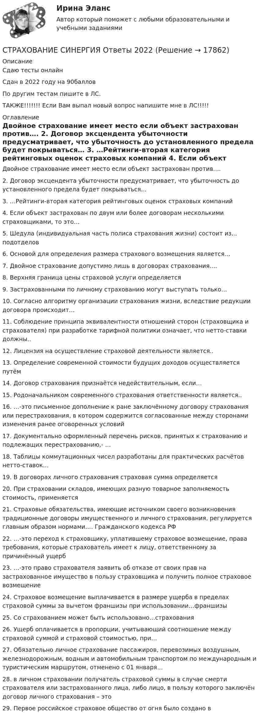    
          Описание
          Сдаю тесты онлайнСдан в 2022 году на 90балловПо другим тестам пишите в ЛС.ТАКЖЕ!!!!!!! Если Вам выпал новый вопрос напишите мне в ЛС!!!!! 
          Оглавление
          Двойное страхование имеет место если объект застрахован против….
2.	 Договор эксцендента убыточности предусматривает, что убыточность до установленного предела будет покрываться…
3.	   …Рейтинги-вторая категория рейтинговых оценок страховых компаний
4.	   Если объект застрахован по двум или более договорам несколькими страховщиками, то это…
5.	   Шедула (индивидуальная часть полиса страхования жизни) состоит из… подотделов
6.	   Основой для определения размера страхового возмещения является…
7.	  Двойное страхование допустимо лишь в договорах страхования….
8.	   Верхняя граница цены страховой услуги определяется
9.	   Застрахованными по личному страхованию могут выступать только…
10.	   Согласно алгоритму организации страхования жизни, вследствие редукции договора происходит…
11.	 Соблюдение принципа эквивалентности отношений сторон (страховщика и страхователя) при разработке тарифной политики означает, что нетто-ставки должны..
12.	  Лицензия на осуществление страховой деятельности является..
13.	   Определение современной стоимости будущих доходов осуществляется путём
14.	   Договор страхования признаётся недействительным, если…
15.	 Родоначальником современного страхования ответственности является..
16.	  …-это письменное дополнение к ране заключённому договору страхования или перестрахования, в котором содержится согласованные между сторонами изменения ранее оговоренных условий
17.	   Документально оформленный перечень рисков, принятых к страхованию и подлежащих перестрахованию,- …
18.	   Таблицы коммутационных чисел разработаны для практических расчётов нетто-ставок…
19.	   В договорах личного страхования страховая сумма определяется
20.	 При страховании складов, имеющих разную товарное заполняемость стоимость, применяется
21.	  Страховые обязательства, имеющие источником своего возникновения традиционные договоры имущественного и личного страхования, регулируется главным образом нормами…. Гражданского кодекса РФ
22.	   …-это переход к страховщику, уплатившему страховое возмещение, права требования, которые страхователь имеет к лицу, ответственному за причинённый ущерб
23.	   …-это право страхователя заявить об отказе от своих прав на застрахованное имущество в пользу страховщика и получить полное страховое возмещение
24.	   Страховое возмещение выплачивается в размере ущерба в пределах страховой суммы за вычетом франшизы при использовании…франшизы
25.	   Со страхованием может быть использовано…страхования
26.	  Ущерб оплачивается в пропорции, учитывающий соотношение между страховой суммой и страховой стоимостью, при…
27.	 Обязательно личное страхование пассажиров, перевозимых воздушным, железнодорожным, водным и автомобильным транспортом по международным и туристическим маршрутом, отменено с 01 января…
28.	   в личном страховании получатель страховой суммы в случае смерти страхователя или застрахованного лица, либо лицо, в пользу которого заключён договор личного страхования – это
29.	  Первое российское страховое общество от огня было создано в

 
            
            
            🌞Страхование Синергия 2022 Сборник ответов по тестам. 160 ответов на вопросы на отлично (93/100)СТРАХОВАНИЕ СИНЕРГИЯ Ответы 2022СТРАХОВАНИЕ СИНЕРГИЯ Ответы 2022Страхование  Тестовое задание №1 Страхование Тестовое задание №2 (с ответами) 75%Страхование (тест с ответами Синергия)Страхование (тест с ответами Синергия/МОИ/ МТИ /МОСАП)Страхование коммерческих рисковСтрахование ММУ 2023г.Страхование одного и того же объекта страхования совместно несколькими страховщиками, оформляемое одним договором, – это …Страхование (Ответы на тест Синергия/МОИ/ МТИ)Страхование (ПКЗ, Контрольная)Страхование/СибУПК/ Тесты 1,2/ ХорошоСтрахование/СибУПК/ Тесты 1 / Хорошо
