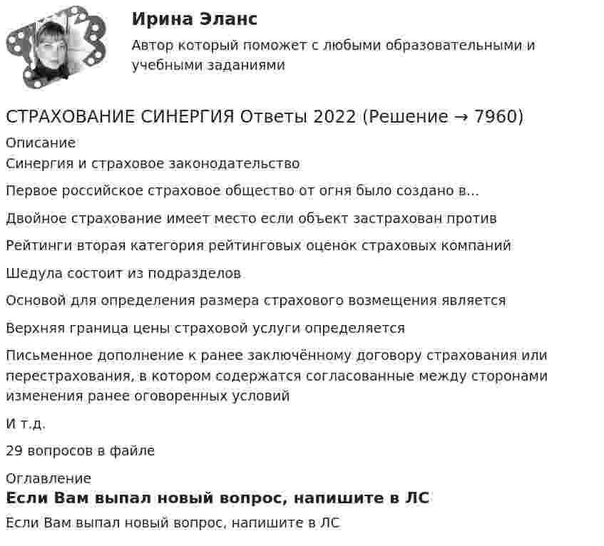     
          Описание
          Синергия и страховое законодательствоПервое российское страховое общество от огня было создано в...Двойное страхование имеет место если объект застрахован противРейтинги вторая категория рейтинговых оценок страховых компанийШедула состоит из подразделовОсновой для определения размера страхового возмещения являетсяВерхняя граница цены  страховой услуги  определяетсяПисьменное дополнение к ранее заключённому договору страхования или перестрахования, в котором содержатся согласованные между сторонами изменения ранее оговоренных условийИ т.д.29 вопросов в файле 
          Оглавление
          Если Вам выпал новый вопрос, напишите в ЛС 
            
            
            СТРАХОВАНИЕ СИНЕРГИЯ Ответы 2022СТРАХОВАНИЕ СИНЕРГИЯ Ответы 2022Страхование  Тестовое задание №1 Страхование Тестовое задание №2 (с ответами) 75%Страхование (тест с ответами Синергия)Страхование (тест с ответами Синергия/МОИ/ МТИ /МОСАП)Страхование тк 2 Страхование ММУ 2023г.Страхование одного и того же объекта страхования совместно несколькими страховщиками, оформляемое одним договором, – это …Страхование (Ответы на тест Синергия/МОИ/ МТИ)Страхование (ПКЗ, Контрольная)Страхование/СибУПК/ Тесты 1,2/ ХорошоСтрахование/СибУПК/ Тесты 1 / ХорошоСтрахование/СибУПК/ Тесты 2/ Хорошо