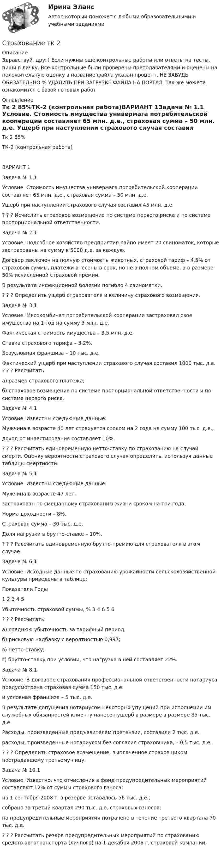      
          Описание
          Здравствуй, друг! Если нужны ещё контрольные работы или ответы на тесты, пиши в личку. Все контрольные были проверены преподавателями и оценены на положительную оценку в название файла указан процент, НЕ ЗАБУДЬ ОБЯЗАТЕЛЬНО % УДАЛИТЬ ПРИ ЗАГРУЗКЕ ФАЙЛА НА ПОРТАЛ. Так же можете ознакомится с базой готовых работ  
          Оглавление
          Тк 2 85%ТК-2 (контрольная работа)ВАРИАНТ 1Задача № 1.1 Условие. Стоимость имущества универмага потребительской кооперации составляет 65 млн. д.е., страховая сумма – 50 млн. д.е. Ущерб при наступлении страхового случая составил 45 млн. д.е. ? ? ? Исчислить страховое возмещение по системе первого риска и по системе пропорциональной ответственности.Задача № 2.1 
Условие. Подсобное хозяйство предприятия райпо имеет 20 свиноматок, которые застрахованы на сумму в 5000 д.е. за каждую. 
Договор заключен на полную стоимость животных, страховой тариф – 4,5% от страховой суммы, платежи внесены в срок, но не в полном объеме, а в размере 50% исчисленной страховой премии. 
В результате инфекционной болезни погибло 4 свиноматки. 
? ? ? Определить ущерб страхователя и величину страхового возмещения.
Задача № 3.1 
Условие. Мясокомбинат потребительской кооперации застраховал свое имущество на 1 год на сумму 3 млн. д.е. 
Фактическая стоимость имущества  – 3,5 млн. д.е.
Ставка страхового тарифа – 3,2%. 
Безусловная франшиза – 10 тыс. д.е. 
Фактический ущерб при наступлении страхового случая составил 1000 тыс. д.е. ? ? ? Рассчитать:
а) размер страхового платежа;
б) страховое возмещение по системе пропорциональной ответственности и по системе первого риска.
Задача № 4.1 
Условие. Известны следующие данные: 
Мужчина в возрасте 40 лет страхуется сроком на 2 года на сумму 100 тыс. д.е.,
доход от инвестирования составляет 10%. 
? ? ? Рассчитать единовременную нетто-ставку по страхованию на случай смерти. Оценку вероятности страхового случая определить, используя данные таблицы смертности.
Задача № 5.1 
Условие. Известны следующие данные: 
Мужчина в возрасте 47 лет, 
застрахован по смешанному страхованию жизни сроком на три года. 
Норма доходности – 8%. 
Страховая сумма – 30 тыс. д.е. 
Доля нагрузки в брутто-ставке – 10%.
? ? ? Рассчитать единовременную брутто-премию для страхователя в этом случае.  
Задача № 6.1 
Условие. Исходные данные по страхованию урожайности сельскохозяйственной культуры приведены в таблице:

Показатели	Годы
	1	2	3	4	5
Убыточность страховой суммы, %	3	4	6	5	6

? ? ? Рассчитать:
а) среднюю убыточность за тарифный период;
б) рисковую надбавку с вероятностью 0,997;
в) нетто-ставку;
г) брутто-ставку при условии, что нагрузка в ней составляет 22%.


Задача № 8.1 
Условие. В договоре страхования профессиональной ответственности нотариуса предусмотрена страховая сумма 150 тыс. д.е. 
и условная франшиза – 5 тыс. д.е. 
В результате допущения нотариусом некоторых упущений при исполнении им служебных обязанностей клиенту нанесен ущерб в размере в размере                                          85 тыс. д.е. 
Расходы, произведенные предъявителем претензии, составили 2 тыс. д.е., 
расходы, произведенные нотариусом без согласия страховщика, – 0,5 тыс. д.е. 
? ? ? Определить страховое возмещение, выплаченное страховщиком пострадавшему третьему лицу.
Задача № 10.1 
Условие. Известно, что отчисления в фонд предупредительных мероприятий составляют 12% от суммы страхового взноса; 
на 1 сентября 2008 г. в резерве оставалось 56 тыс. д.е.; 
собрано за третий квартал 290 тыс. д.е. страховых взносов; 
на предупредительные мероприятия потрачено в течение третьего квартала                                             70 тыс. д.е.
? ? ? Рассчитать резерв предупредительных мероприятий по страхованию средств автотранспорта (личного) на 1 декабря  2008 г. страховой компании.

 
            
            
            Страхование (тест с ответами Синергия/МОИ/ МТИ /МОСАП)Страхование тк 2 Страхование ТК-2 (контрольная работа)  ВАРИАНТ 3 задачиСтрахование … – это страхование имущественных интересов, связанных с возмещением страхователем причиненного им вреда личности и/или имуществу физических лиц, а также юридическим лицамСтрахователями по личному страхованию могут выступать … лица«Страховая защита предприятия» (на примере ООО «Вейн унд Вассер»)«Страховая защита предприятия» (на примере ПАО «Аэрофлот»)Страхование/СибУПК/ Тесты 1 / ХорошоСтрахование/СибУПК/ Тесты 2/ Хорошо🌞Страхование Синергия 2022 Сборник ответов по тестам. 160 ответов на вопросы на отлично (93/100)СТРАХОВАНИЕ СИНЕРГИЯ Ответы 2022СТРАХОВАНИЕ СИНЕРГИЯ Ответы 2022Страхование  Тестовое задание №1 Страхование Тестовое задание №2 (с ответами) 75%